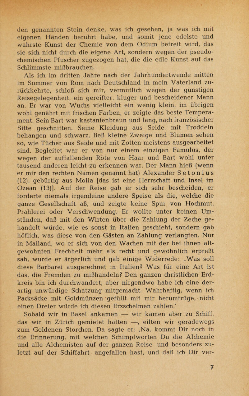den genannten Stein denke, was ich gesehen, ja was ich mit eigenen Händen berührt habe, und somit jene edelste und wahrste Kunst der Chemie von dem Odium befreit wird, das sie sich nicht durch die eigene Art, sondern wegen der pseudo¬ chemischen Pfuscher zugezogen hat, die die edle Kunst auf das Schlimmste mißbrauchen. Als ich im dritten Jahre nach der Jahrhundertwende mitten im Sommer von Rom nach Deutschland in mein Vaterland zu¬ rückkehrte, schloß sich mir, vermutlich wegen der günstigen Reisegelegenheit, ein gereifter, kluger und bescheidener Mann an. Er war von Wuchs vielleicht ein wenig klein, im übrigen wohl genährt mit frischen Farben, er zeigte das beste Tempera¬ ment. Sein Bart war kastanienbraun und lang, nach französischer Sitte geschnitten. Seine Kleidung aus Seide, mit Troddeln behängen und schwarz, ließ kleine Zweige und Blumen sehen so, wie Tücher aus Seide und mit Zotten meistens ausgearbeitet sind. Begleitet war er von nur einem einzigen Famulus, der wegen der auffallenden Röte von Haar und Bart wohl unter tausend anderen leicht zu erkennen war. Der Mann hieß (wenn er mir den rechten Namen genannt hat) Alexander Setonius (12), gebürtig aus Molia [das ist eine Herrschaft und Insel im Ozean (13)]. Auf der Reise gab er sich sehr bescheiden, er forderte niemals irgendeine andere Speise als die, welche die ganze Gesellschaft aß, und zeigte keine Spur von Hochmut, Prahlerei oder Verschwendung. Er wollte unter keinen Um¬ ständen, daß mit den Wirten über die Zahlung der Zeche ge¬ handelt würde, wie es sonst in Italien geschieht, sondern gab höflich, was diese von den Gästen an Zahlung verlangten. Nur in Mailand, wo er sich von den Wachen mit der bei ihnen alt¬ gewohnten Frechheit mehr als recht und gewöhnlich erpreßt sah, wurde er ärgerlich und gab einige Widerrede: „Was soll diese Barbarei ausgerechnet in Italien? Was für eine Art ist das, die Fremden zu mißhandeln? Den ganzen christlichen Erd¬ kreis bin ich durchwandert, aber nirgendwo habe ich eine der¬ artig unwürdige Schatzung mitgemacht. Wahrhaftig, wenn ich Packsäcke mit Goldmünzen'gefüllt mit mir herumtrüge, nicht einen Dreier würde ich diesen Erzschelmen zahlen.' Sobald wir in Basel ankamen — wir kamen aber zu Schiff, das wir in Zürich gemietet hatten —, eilten wir geradewegs zum Goldenen Storchen. Da sagte er: ,Na, kommt Dir noch in die Erinnerung, mit welchen Schimpfworten Du die Alchemie und alle Alchemisten auf der ganzen Reise und besonders zu¬ letzt auf der Schiffahrt angefallen hast, und daß ich Dir ver-