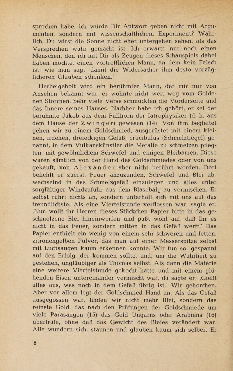 sprochen habe, ich würde Dir Antwort geben nicht mit Argu¬ menten, sondern mit wissenschaftlichem Experiment? Wahr¬ lich, Du wirst die Sonne nicht eher untergehen sehen, als das Versprechen wahr gemacht ist. Ich erwarte nur noch einen Menschen, den ich mit Dir als Zeugen dieses Schauspiels dabei haben möchte, einen vortrefflichen Mann, an dem kein Falsch ist, wie man sagt, damit die Widersacher ihm desto vorzüg¬ licheren Glauben schenken.' Herbeigeholt wird ein berühmter Mann, der mir nur von Ansehen bekannt war, er wohnte nicht weit weg vom Golde¬ nen Storchen. Sehr viele Verse schmückten die Vorderseite und das Innere seines Hauses. Nachher habe ich gehört, er sei der berühmte Jakob aus dem Füllhorn der Iatrophysiker (d. h. aus dem Hause der Zwinger) gewesen (14). Von ihm begleitet gehen wir zu einem Goldschmied, ausgerüstet mit einem klei¬ nen, irdenen, dreieckigen Gefäß, crucibulus (Schmelztiegel) ge¬ nannt, in dem Vulkanskünstler die Metalle zu schmelzen pfleg¬ ten, mit gewöhnlichem Schwefel und einigen Bleibarren. Diese waren sämtlich von der Hand des Goldschmiedes oder von uns gekauft, von Alexander aber nicht berührt worden. Dort befiehlt er zuerst, Feuer anzuzünden, Schwefel und Blei ab¬ wechselnd in das Schmelzgefäß einzulegen und alles unter sorgfältiger Windzufuhr aus dem Blasebalg zu vermischen. Er selbst rührt nichts an, sondern unterhält sich mit uns auf das freundlichste. Als eine Viertelstunde verflossen war, sagte er: ,Nun wollt ihr Herren dieses Stückchen Papier bitte in das ge¬ schmolzene Blei hineinwerfen und paßt wohl auf, daß Ihr es nicht in das Feuer, sondern mitten in das Gefäß werft.' Das Papier enthielt ein wenig von einem sehr schweren und fetten, zitronengelben Pulver, das man auf einer Messerspitze selbst mit Luchsaugen kaum erkennen konnte. Wir tun so, gespannt auf den Erfolg, der kommen sollte, und, um die Wahrheit zu gestehen, ungläubiger als Thomas selbst. Als dann die Materie eine weitere Viertelstunde gekocht hatte und mit einem glü¬ henden Eisen untereinander vermischt war, da sagte er: ,Gießt alles aus, was noch in dem Gefäß übrig ist.' Wir gehorchen. Aber vor allem legt der Goldschmied Hand an. Als das Gefäß ausgegossen war, finden wir nicht mehr Blei, sondern das reinste Gold, das nach den Prüfungen der Goldschmiede um viele Parasangen (15) das Gold Ungarns oder Arabiens (16) überträfe, ohne daß das Gewicht des Bleies verändert war. Alle wundern sich, staunen und glauben kaum sich selber. Er