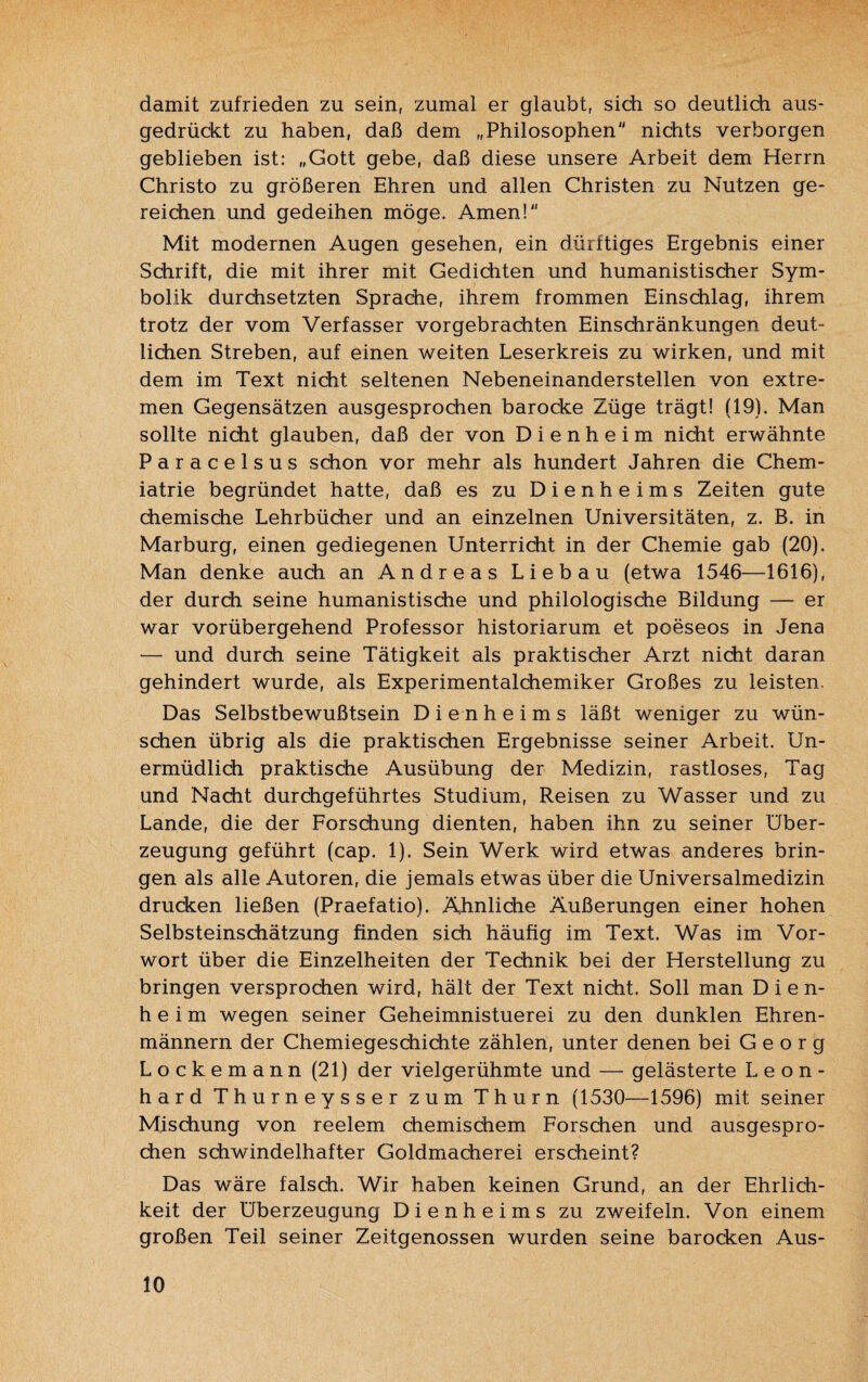 damit zufrieden zu sein, zumal er glaubt, sich so deutlich aus¬ gedrückt zu haben, daß dem „Philosophen nichts verborgen geblieben ist: „Gott gebe, daß diese unsere Arbeit dem Herrn Christo zu größeren Ehren und allen Christen zu Nutzen ge¬ reichen und gedeihen möge. Amen! Mit modernen Augen gesehen, ein dürftiges Ergebnis einer Schrift, die mit ihrer mit Gedichten und humanistischer Sym¬ bolik durchsetzten Sprache, ihrem frommen Einschlag, ihrem trotz der vom Verfasser vorgebrachten Einschränkungen deut¬ lichen Streben, auf einen weiten Leserkreis zu wirken, und mit dem im Text nicht seltenen Nebeneinanderstellen von extre¬ men Gegensätzen ausgesprochen barocke Züge trägt! (19). Man sollte nicht glauben, daß der von Dienheim nicht erwähnte Paracelsus schon vor mehr als hundert Jahren die Chem- iatrie begründet hatte, daß es zu Dienheims Zeiten gute chemische Lehrbücher und an einzelnen Universitäten, z. B. in Marburg, einen gediegenen Unterricht in der Chemie gab (20). Man denke auch an Andreas Liebau (etwa 1546—1616), der durch seine humanistische und philologische Bildung — er war vorübergehend Professor historiarum et poeseos in Jena — und durch seine Tätigkeit als praktischer Arzt nicht daran gehindert wurde, als Experimentalchemiker Großes zu leisten. Das Selbstbewußtsein Dienheims läßt weniger zu wün¬ schen übrig als die praktischen Ergebnisse seiner Arbeit. Un¬ ermüdlich praktische Ausübung der Medizin, rastloses, Tag und Nacht durchgeführtes Studium, Reisen zu Wasser und zu Lande, die der Forschung dienten, haben ihn zu seiner Über¬ zeugung geführt (cap. 1). Sein Werk wird etwas anderes brin¬ gen als alle Autoren, die jemals etwas über die Universalmedizin drucken ließen (Praefatio). Ähnliche Äußerungen einer hohen Selbsteinschätzung finden sich häufig im Text. Was im Vor¬ wort über die Einzelheiten der Technik bei der Herstellung zu bringen versprochen wird, hält der Text nicht. Soll man Dien¬ heim wegen seiner Geheimnistuerei zu den dunklen Ehren¬ männern der Chemiegeschichte zählen, unter denen bei Georg Lockemann (21) der vielgerühmte und — gelästerte Leon¬ hard Thurneysser zum Thurn (1530—1596) mit seiner Mischung von reelem chemischem Forschen und ausgespro¬ chen schwindelhafter Goldmacherei erscheint? Das wäre falsch. Wir haben keinen Grund, an der Ehrlich¬ keit der Überzeugung Dienheims zu zweifeln. Von einem großen Teil seiner Zeitgenossen wurden seine barocken Aus-