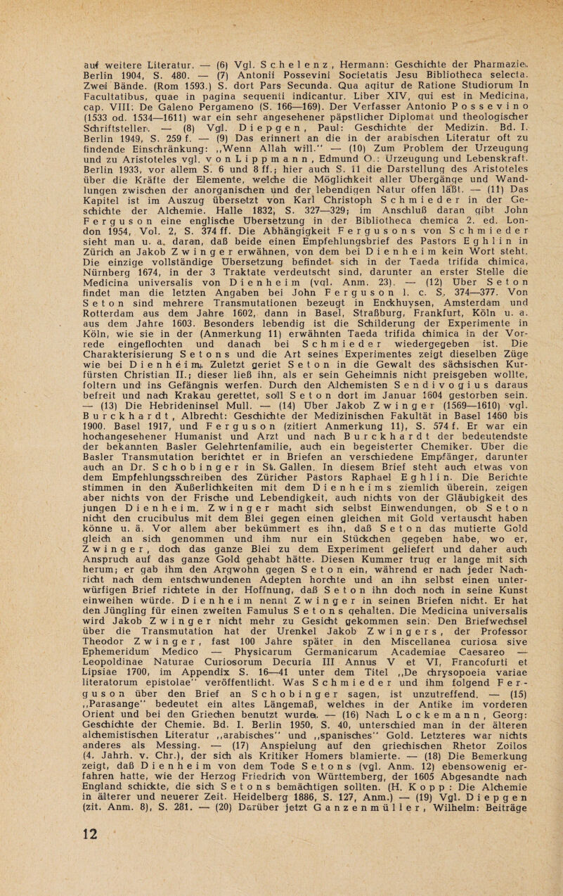 auf weitere Literatur, — (6) Vgl. S c h e 1 e n z , Hermann: Geschichte der Pharmazie*. Berlin 1904, S. 480. — (7) Antonii Possevini Societatis Jesu Bibliotheca selecta. Zwei Bände. (Rom 1593.) S. dort Pars Secunda. Qua aqitur de Ratione Studiorum In Facultatibus, quae in pagina sequenti indicantur. Liber XIV, qui es*t in Medicina, cap. VIII; De Galeno Pergameno (S. 166—169). Der Verfasser Antonio Possevino (1533 od. 1534—1611) war ein sehr angesehener päpstlicher Diplomat und theologischer Schriftsteller*. — (8) Vgil. Diepgen, Paul: Geschichte der Medizin. Bd. I. Berlin 1949, S. 259 f. — (9) Das erinnert an die in der arabischen Literatur oft zu findende Einschränkung: „Wenn Allah will. — (10) Zum Problem der Urzeugung und zu Aristoteles vgl. vonLippmann, Edmund O.. Urzeugung und Lebenskraft. Berlin 1933, vor allem S. 6 und 8 ff.; hier auch S. 11 die Darstellung des Aristoteles über die Kräfte der Elemente, welche die Möglichkeit aller Übergänge und Wand¬ lungen zwischen der anorganischen und der lebendigen Natur offen laßt. — (11) Das Kapitel ist im Auszug übersetzt von Karl Christoph Schmieder in der Ge¬ schichte der Alchemie. Halle 1832, S. 327—329; im Anschluß daran gibt John Ferguson eine englische Übersetzung in der Bibliotheca chemica 2. ed. Lon¬ don 1954, Vol. 2, S. 374 ff. Die Abhängigkeit Fergusons von Schmieder sieht man u. a. daran, daß beide einen Empfehlungsbrief des Pastors E ghl in in Zürich an Jakob Zwinger erwähnen, von dem bei D i e n h e i m kein Wort steht. Die einzige vollständige Übersetzung befindet sich in der Taeda trifida chimica, Nürnberg 1674, in der 3 Traktate verdeutscht sind, darunter an erster Stelle die Medicina universalis von Dienheim (vql. Anm. 23). — (12) Uber Seton findet man die letzten Angaben bei John Ferguson 1. c. S, 374—377. Von Seton sind mehrere Transmutationen bezeugt in Enckhuysen, Amsterdam und Rotterdam aus dem Jahre 1602, dann in Basel, Straßburg, Frankfurt, Köln u. a. aus dem Jahre 1603. Besonders lebendig ist die Schilderung der Experimente in Köln, wie sie in der (Anmerkung 11) erwähnten Taeda trifida chimica in der Vor¬ rede eingeflochten und danach bei Schmieder wiedergegeben ist. Die Charakterisierung S e t o n s und die Art seines Experimentes zeigt dieselben Züge wie bei Dienheimi. Zuletzt geriet Seton in die Gewalt des sächsischen Kur¬ fürsten Christian II.; dieser ließ ihn, als er sein Geheimnis nicht preisgeben wollte, foltern und ins Gefängnis werfen. Durch den Alchemisten Sendivogius daraus befreit und nach Krakau gerettet, soll Seton dort im Januar 1604 gestorben sein. — (13) Die Hebrideninsel Mull. — (14) über Jakob Zwinger (1569—1610) vgl. Burckhardt, Albrecht: Geschichte der Medizinischen Fakultät in Basel 1460 bis 1900. Basel 1917, und Ferguson (zitiert Anmerkung 11). S. 574 f. Er war ein hochangesehener Humanist und Arzt und nach Burckhardt der bedeutendste der bekannten Basler Gelehrtenfamilie, auch ein begeisterter Chemiker, über die Basler Transmutation beirichtet er in Briefen an verschiedene Empfänger, darunter auch an Dr. S c h o b i n g e r in St. Gallen. In diesem Brief steht auch etwas von dem Empfehlungsschreiben des Züricher Pastors Raphael E g h 1 i n. Die Berichte stimmen in den Äußerlichkeiten mit dem D i e n h e i m s ziemlich überein, zeigen aber nichts von der Frische und Lebendigkeit, auch nichts von der Gläubigkeit des jungen Dienheim. Zwinger macht sich selbst Einwendungen, ob Seton nicht den crucibulus mit dem Blei gegen einen gleichen mit Gold vertauscht haben könne u. ä. Vor allem aber bekümmert es ihn, daß Seton das mutierte Gold gleich an sich genommen und ihm nur ein Stückchen gegeben habe, wo er, Zwinger, doch das ganze Blei zu dem Experiment geliefert und daher auch Anspruch auf das ganze Gold gehabt hätte. Diesen Kummer trug er lange mit sich herum; er gab ihm den Argwohn gegen Seton ein, während er nach jeder Nach¬ richt nach dem entschwundenen Adepten horchte und an ihn selbst einen unter¬ würfigen Brief richtete in der Hoffnung, daß Seton ihn doch noch in seine Kunst einweihen würde. Dienheim nennt Zwinger in seinen Briefen nicht. Er hat den Jüngling für einen zweiten Famulus S e t o n s gehalten. Die Medicina universalis wird Jakob Zwinger nicht mehr zu Gesicht gekommen sein. Den Briefwechsel über die Transmutation hat der Urenkel Jakob Zwingers, der Professor Theodor Zwinger, fast 100 Jahre später in den Miscellanea curiosa sive Ephemeridum Medico — Physicarum Germanicarum Academiae Caesareo — Leopoldinae Naturae Curiosorum Decuria III Annuis V et VI, Francofurti et Lipsiae 1700, im Appendix S. 16—41 unter dem Titel ,,De chrysopoeia variae literatorum epistolae veröffentlicht. Was Schmieder und ihm folgend Fer¬ guson über den Brief an Schobinger sagen, ist unzutreffend. — (15) „Parasange bedeutet ein altes Längemaß, welches in der Antike im vorderen Orient und bei den Griechen benutzt wurdet. — (16) Nach Lockemann, Georg: Geschichte der Chemie. Bd. I. Berlin 1950, S. 40, unterschied man in der älteren alchemistischen Literatur „arabisches und „spanisches Gold. Letzteres war nichts anderes als Messing. — (17) Anspielung auf den griechischen Rhetor Zoilos (4. Jahrh. v. Chr.), der sich als Kritiker Homers blamierte. — (18) Die Bemerkung zeigt, daß Dienheim von dem Tode Setons (vgl. Anim. 12) ebensowenig er¬ fahren hatte, wie der Herzog Friedrich von Württemberg, der 1605 Abgesandte nach England schickte, die sich Setons bemächtigen sollten. (H. Kopp : Die Alchemie in älterer und neuerer Zeit. Heidelberg 1886, S. 127, Anm.) — (19) Vgl. Diepgen (zit. Anm. 8), S. 281. — (20) Darüber jetzt Ganzenmüller, Wilhelm: Beiträge