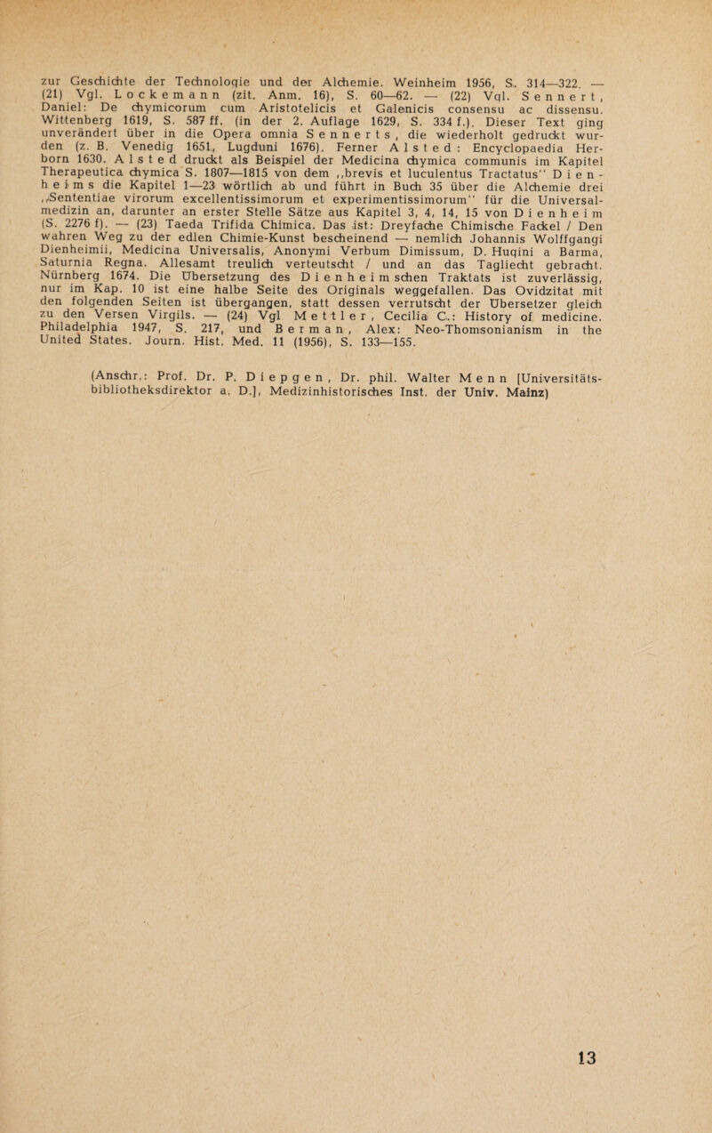 zur Geschichte der Technologie und der Alchemie. Weinheim 1956, S. 314—322. — (21) Vgl. Lockemann (zit. Anm. 16), S. 60—62. — (22) Vql. Sennert, Daniel: De chymicorum cum Aristotelicis et Galenicis consensu ac dissensu. Wittenberg 1619, S. 587 ff. (in der 2. Auflage 1629, S. 334 f.). Dieser Text ging unverändert über in die Opera omnia Sennerts, die wiederholt gedruckt wur¬ den (z. B. Venedig 1651, Lugduni 1676). Ferner A 1 s t e d : Encyclopaedia Her¬ born 1630. A 1 s t e d druckt als Beispiel der Medicina chymica communis im Kapitel Therapeutica chymica S. 1807—1815 von dem ,,brevis et luculentus Tractatus Dien- heims die Kapitel 1—23 wörtlich ab und führt in Buch 35 über die Alchemie drei .^Sententiae virorum excellentissimorum et experimentissimorum für die Universal¬ medizin an, darunter an erster Stelle Sätze aus Kapitel 3, 4, 14, 15 von Dienheim (S. 2276 f). — (23) Taeda Trifida Chimica. Das ist: Dreyfache Chimische Fackel / Den wahren Weg zu der edlen Chimie-Kunst bescheinend — nemlich Johannis Wolffgangi Dienheimii, Medicina Universalis, Anonymi Verbum Dimissum, D. Huqini a Barma, Saturnia Regna. Allesamt treulich verteutscht / und an das Tagliecht gebracht. Nürnberg 1674. Die Übersetzung des Dienheim sehen Traktats ist zuverlässig, nur im Kap. 10 ist eine halbe Seite des Originals weggefallen. Das Ovidzitat mit den folgenden Seiten ist übergangen, statt dessen verrutscht der Übersetzer gleich zu den Versen Virgils. — (24) Vgl Mettler, Cecilia G.: History of medicine. Philadelphia 1947, S. 217, und B e r m a n , Alex: Neo-Thomsonianism in the United States. Journ. Hist. Med. 11 (1956), S. 133—155. (Anschr.: Prof. Dr. P. Diepgen, Dr. phil. Walter M e n n [Universitäts¬ bibliotheksdirektor a. D.], Medizinhistorisches Inst, der Univ. Mainz)