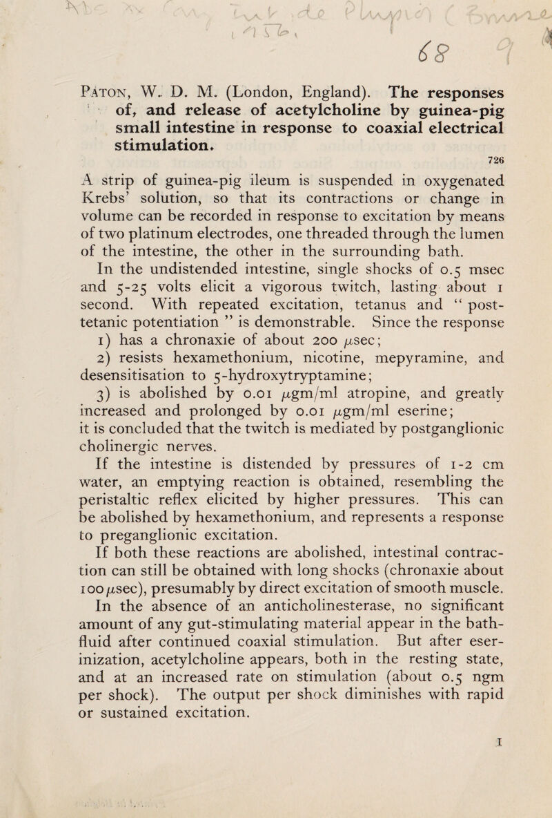 I V c v-v V ' Q ^ o», WAM Y V^’AA. Paton, W_ D. M. (London, England). The responses of, and release of acetylcholine by guinea-pig small intestine in response to coaxial electrical stimulation* 726 A strip of guinea-pig ileum is suspended in oxygenated Krebs’ solution, so that its contractions or change in volume can be recorded in response to excitation by means of two platinum electrodes, one threaded through the lumen of the intestine, the other in the surrounding bath. In the undistended intestine, single shocks of 0.5 msec and 5-25 volts elicit a vigorous twitch, lasting about 1 second. With repeated excitation, tetanus and “ post- tetanic potentiation ” is demonstrable. Since the response 1) has a chronaxie of about 200 nsec; 2) resists hexamethonium, nicotine, mepyramine, and desensitisation to 5-hydroxytryptamine; 3) is abolished by 0.01 pgm/ml atropine, and greatly increased and prolonged by 0.01 ^gm/ml eserine; it is concluded that the twitch is mediated by postganglionic cholinergic nerves. If the intestine is distended by pressures of 1-2 cm water, an emptying reaction is obtained, resembling the peristaltic reflex elicited by higher pressures. This can be abolished by hexamethonium, and represents a response to preganglionic excitation. If both these reactions are abolished, intestinal contrac¬ tion can still be obtained with long shocks (chronaxie about 100 psec), presumably by direct excitation of smooth muscle. In the absence of an anticholinesterase, no significant amount of any gut-stimulating material appear in the bath- fluid after continued coaxial stimulation. But after eser- inization, acetylcholine appears, both in the resting state, and at an increased rate on stimulation (about 0.5 ngm per shock). The output per shock diminishes with rapid or sustained excitation. 1