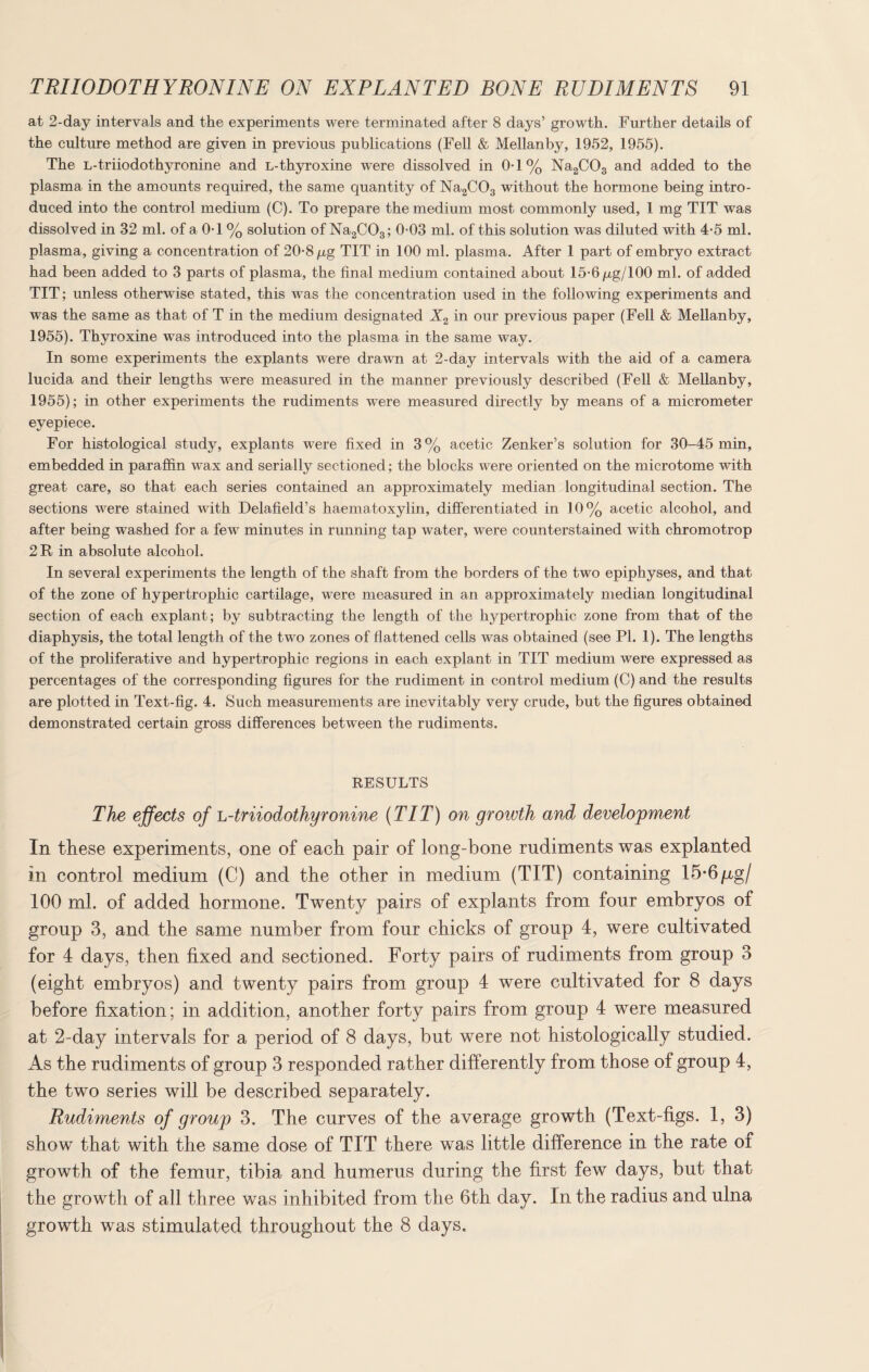 at 2-day intervals and the experiments were terminated after 8 days’ growth. Further details of the culture method are given in previous publications (Fell & Mellanby, 1952, 1955). The L-triiodothyronine and L-thyroxine were dissolved in 0-1% Na2C03 and added to the plasma in the amounts required, the same quantity of Na2C03 without the hormone being intro¬ duced into the control medium (C). To prepare the medium most commonly used, 1 mg TIT was dissolved in 32 ml. of a 0-1 % solution of Na2C03; 0-03 ml. of this solution was diluted with 4*5 ml. plasma, giving a concentration of 20-8 p,g TIT in 100 ml. plasma. After 1 part of embryo extract had been added to 3 parts of plasma, the final medium contained about 15-6p,g/100 ml. of added TIT; unless otherwise stated, this was the concentration used in the following experiments and was the same as that of T in the medium designated X2 in our previous paper (Fell & Mellanby, 1955). Thyroxine was introduced into the plasma in the same way. In some experiments the explants were drawn at 2-day intervals with the aid of a camera lucida and their lengths were measured in the manner previously described (Fell & Mellanby, 1955); in other experiments the rudiments were measured directly by means of a micrometer eyepiece. For histological study, explants were fixed in 3% acetic Zenker’s solution for 30-45 min, embedded in paraffin wax and serially sectioned; the blocks were oriented on the microtome with great care, so that each series contained an approximately median longitudinal section. The sections were stained with Delafield's haematoxylin, differentiated in 10% acetic alcohol, and after being washed for a few minutes in running tap water, were counterstained with chromotrop 2R in absolute alcohol. In several experiments the length of the shaft from the borders of the two epiphyses, and that of the zone of hypertrophic cartilage, were measured in an approximately median longitudinal section of each explant; by subtracting the length of the hj^pertrophic zone from that of the diaphysis, the total length of the two zones of flattened cells was obtained (see PI. 1). The lengths of the proliferative and hypertrophic regions in each explant in TIT medium were expressed as percentages of the corresponding figures for the rudiment in control medium (C) and the results are plotted in Text-fig. 4. Such measurements are inevitably very crude, but the figures obtained demonstrated certain gross differences between the rudiments. RESULTS The effects of L-triiodothyronine (TIT) on growth and development In these experiments, one of each pair of long-bone rudiments was explanted in control medium (C) and the other in medium (TIT) containing 15*6/xg/ 100 ml. of added hormone. Twenty pairs of explants from four embryos ol group 3, and the same number from four chicks of group 4, were cultivated for 4 days, then fixed and sectioned. Forty pairs of rudiments from group 3 (eight embryos) and twenty pairs from group 4 were cultivated for 8 days before fixation; in addition, another forty pairs from group 4 were measured at 2-day intervals for a period of 8 days, but were not histologically studied. As the rudiments of group 3 responded rather differently from those of group 4, the two series will be described separately. Rudiments of group 3. The curves of the average growth (Text-figs. 1, 3) show that with the same dose of TIT there was little difference in the rate of growth of the femur, tibia and humerus during the first few days, but that the growth of all three was inhibited from the 6th day. In the radius and ulna growth was stimulated throughout the 8 days.