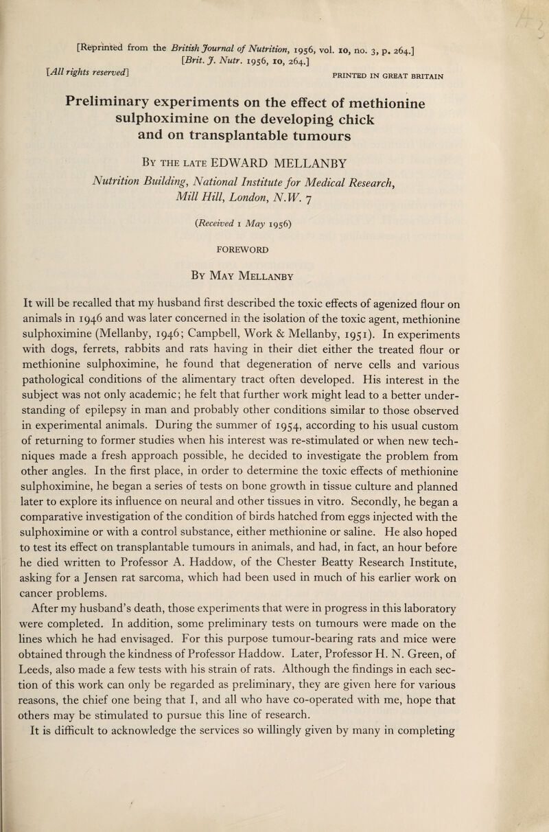 [Brit. J. Nutr. 1956, 10, 264.] [All rights reserved] printed in great Britain Preliminary experiments on the effect of methionine sulphoximine on the developing chick and on transplantable tumours By the late EDWARD MELLANBY Nutrition Building, National Institute for Medical Research, Mill Hill, London, N. W. 7 (Received 1 May 1956) FOREWORD By May Mellanby It will be recalled that my husband first described the toxic effects of agenized flour on animals in 1946 and was later concerned in the isolation of the toxic agent, methionine sulphoximine (Mellanby, 1946; Campbell, Work & Mellanby, 1951). In experiments with dogs, ferrets, rabbits and rats having in their diet either the treated flour or methionine sulphoximine, he found that degeneration of nerve cells and various pathological conditions of the alimentary tract often developed. His interest in the subject was not only academic; he felt that further work might lead to a better under¬ standing of epilepsy in man and probably other conditions similar to those observed in experimental animals. During the summer of 1954, according to his usual custom of returning to former studies when his interest was re-stimulated or when new tech¬ niques made a fresh approach possible, he decided to investigate the problem from other angles. In the first place, in order to determine the toxic effects of methionine sulphoximine, he began a series of tests on bone growth in tissue culture and planned later to explore its influence on neural and other tissues in vitro. Secondly, he began a comparative investigation of the condition of birds hatched from eggs injected with the sulphoximine or with a control substance, either methionine or saline. He also hoped to test its effect on transplantable tumours in animals, and had, in fact, an hour before he died written to Professor A. Haddow, of the Chester Beatty Research Institute, asking for a Jensen rat sarcoma, which had been used in much of his earlier work on cancer problems. After my husband’s death, those experiments that were in progress in this laboratory were completed. In addition, some preliminary tests on tumours were made on the lines which he had envisaged. For this purpose tumour-bearing rats and mice were obtained through the kindness of Professor Haddow. Later, Professor H. N. Green, of Leeds, also made a few tests with his strain of rats. Although the findings in each sec¬ tion of this work can only be regarded as preliminary, they are given here for various reasons, the chief one being that I, and all who have co-operated with me, hope that others may be stimulated to pursue this line of research. It is difficult to acknowledge the services so willingly given by many in completing
