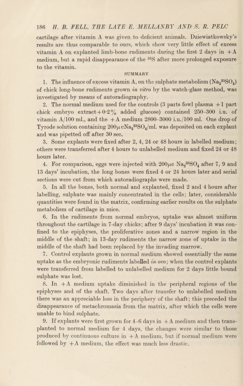 cartilage after vitamin A was given to deficient animals. Dziewiatkowsky’s results are thus comparable to ours, which show very little effect of excess vitamin A on explanted limb-bone rudiments during the first 2 days in +A medium, but a rapid disappearance of the 35S after more prolonged exposure to the vitamin. SUMMARY 1. The influence of excess vitamin A, on the sulphate metabolism (Na235S04) of chick long-bone rudiments grown in vitro by the watch-glass method, was investigated by means of autoradiography. 2. The normal medium used for the controls (3 parts fowl plasma +1 part chick embryo extract+ 0-2% added glucose) contained 250-300 i.u. of vitamin A/100 ml., and the + A medium 2800-3000 i.u./lOO ml. One drop of Tyrode solution containing 200p,cNa235S04/ml. was deposited on each explant and was pipetted off after 30 sec. 3. Some explants were fixed after 2, 4, 24 or 48 hours in labelled medium; others were transferred after 4 hours to unlabelled medium and fixed 24 or 48 hours later. 4. For comparison, eggs were injected with 200p,c Na235S04 after 7, 9 and 13 days’ incubation, the long bones were fixed 4 or 24 hours later and serial sections were cut from which autoradiographs were made. 5. In all the bones, both normal and explanted, fixed 2 and 4 hours after labelling, sulphate was mainly concentrated in the cells; later, considerable quantities were found in the matrix, confirming earlier results on the sulphate metabolism of cartilage in mice. 6. In the rudiments from normal embryos, uptake was almost uniform throughout the cartilage in 7-day chicks; after 9 days’ incubation it was con¬ fined to the epiphyses, the proliferative zones and a narrow region in the middle of the shaft; in 13-day rudiments the narrow zone of uptake in the middle of the shaft had been replaced by the invading marrow. 7. Control explants grown in normal medium showed essentially the same uptake as the embryonic rudiments labelled in ovo; when the control explants were transferred from labelled to unlabelled medium for 2 days little bound sulphate was lost. 8. In +A medium uptake diminished in the peripheral regions of the epiphyses and of the shaft. Two days after transfer to unlabelled medium there was an appreciable loss in the periphery of the shaft; this preceded the disappearance of metachromasia from the matrix, after which the cells were unable to bind sulphate. 9. If explants were first grown for 4-6 days in + A medium and then trans¬ planted to normal medium for 4 days, the changes were similar to those produced by continuous culture in + A medium, but if normal medium were followed by +A medium, the effect was much less drastic.