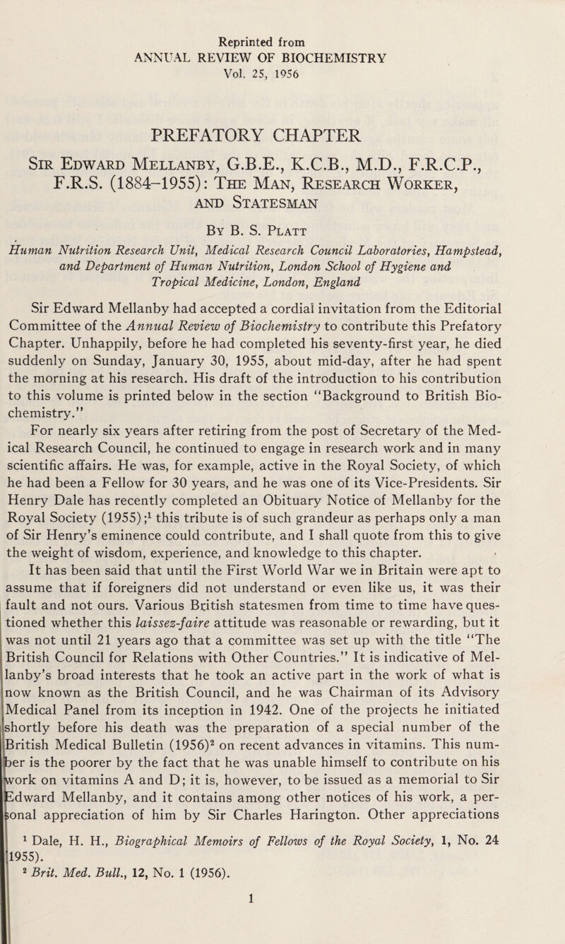 Reprinted from ANNUAL REVIEW OF BIOCHEMISTRY Vol. 25, 1956 PREFATORY CHAPTER Sir Edward Mellanby, G.B.E., K.C.B., M.D., F.R.C.P., F.R.S. (1884-1955): The Man, Research Worker, and Statesman By B. S. Platt Human Nutrition Research Unit, Medical Research Council Laboratories, Hampstead, and Department of Human Nutrition, London School of Hygiene and Tropical Medicine, London, England Sir Edward Mellanby had accepted a cordial invitation from the Editorial Committee of the Annual Review of Biochemistry to contribute this Prefatory Chapter. Unhappily, before he had completed his seventy-first year, he died suddenly on Sunday, January 30, 1955, about mid-day, after he had spent the morning at his research. His draft of the introduction to his contribution to this volume is printed below in the section “Background to British Bio¬ chemistry.” For nearly six years after retiring from the post of Secretary of the Med¬ ical Research Council, he continued to engage in research work and in many scientific affairs. He was, for example, active in the Royal Society, of which he had been a Fellow for 30 years, and he was one of its Vice-Presidents. Sir Henry Dale has recently completed an Obituary Notice of Mellanby for the Royal Society (1955) j1 this tribute is of such grandeur as perhaps only a man of Sir Henry’s eminence could contribute, and I shall quote from this to give the weight of wisdom, experience, and knowledge to this chapter. It has been said that until the First World War we in Britain were apt to assume that if foreigners did not understand or even like us, it was their fault and not ours. Various British statesmen from time to time have ques¬ tioned whether this laissez-faire attitude was reasonable or rewarding, but it was not until 21 years ago that a committee was set up with the title “The British Council for Relations with Other Countries.” It is indicative of Mel- lanby’s broad interests that he took an active part in the work of what is now known as the British Council, and he was Chairman of its Advisory Medical Panel from its inception in 1942. One of the projects he initiated shortly before his death was the preparation of a special number of the British Medical Bulletin (1956)2 on recent advances in vitamins. This num¬ ber is the poorer by the fact that he was unable himself to contribute on his work on vitamins A and D; it is, however, to be issued as a memorial to Sir Edward Mellanby, and it contains among other notices of his work, a per¬ sonal appreciation of him by Sir Charles Harington. Other appreciations I1 Dale, H. H., Biographical Memoirs of Fellows of the Royal Society, 1, No. 24 1955). 2 Brit. Med. Bull., 12, No. 1 (1956).