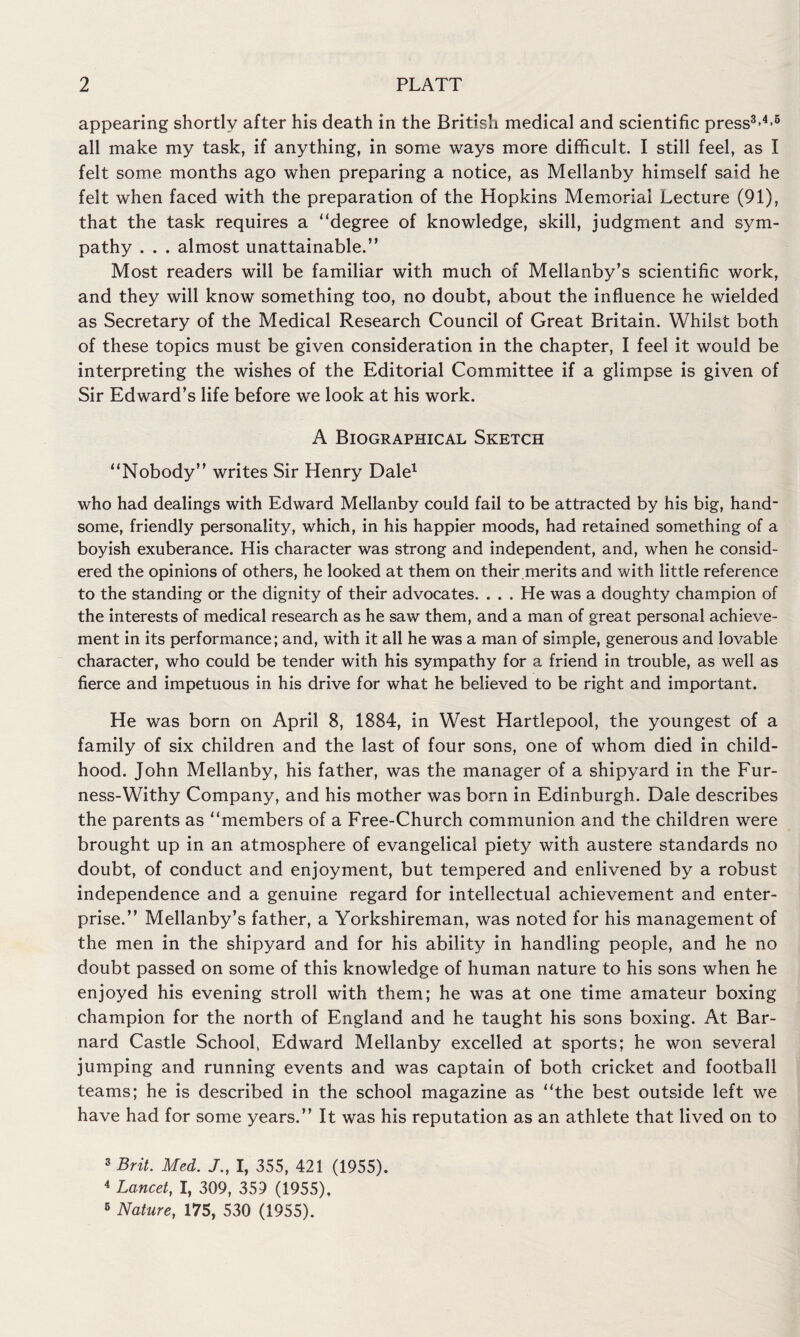 appearing shortly after his death in the British medical and scientific press3-4-5 all make my task, if anything, in some ways more difficult. I still feel, as I felt some months ago when preparing a notice, as Mellanby himself said he felt when faced with the preparation of the Hopkins Memorial Lecture (91), that the task requires a “degree of knowledge, skill, judgment and sym¬ pathy . . . almost unattainable.” Most readers will be familiar with much of Mellanby’s scientific work, and they will know something too, no doubt, about the influence he wielded as Secretary of the Medical Research Council of Great Britain. Whilst both of these topics must be given consideration in the chapter, I feel it would be interpreting the wishes of the Editorial Committee if a glimpse is given of Sir Edward’s life before we look at his work. A Biographical Sketch “Nobody” writes Sir Henry Dale1 who had dealings with Edward Mellanby could fail to be attracted by his big, hand¬ some, friendly personality, which, in his happier moods, had retained something of a boyish exuberance. His character was strong and independent, and, when he consid¬ ered the opinions of others, he looked at them on their.merits and with little reference to the standing or the dignity of their advocates. . . . He was a doughty champion of the interests of medical research as he saw them, and a man of great personal achieve¬ ment in its performance; and, with it all he was a man of simple, generous and lovable character, who could be tender with his sympathy for a friend in trouble, as well as fierce and impetuous in his drive for what he believed to be right and important. He was born on April 8, 1884, in West Hartlepool, the youngest of a family of six children and the last of four sons, one of whom died in child¬ hood. John Mellanby, his father, was the manager of a shipyard in the Fur- ness-Withy Company, and his mother was born in Edinburgh. Dale describes the parents as “members of a Free-Church communion and the children were brought up in an atmosphere of evangelical piety with austere standards no doubt, of conduct and enjoyment, but tempered and enlivened by a robust independence and a genuine regard for intellectual achievement and enter¬ prise.” Mellanby’s father, a Yorkshireman, was noted for his management of the men in the shipyard and for his ability in handling people, and he no doubt passed on some of this knowledge of human nature to his sons when he enjoyed his evening stroll with them; he was at one time amateur boxing champion for the north of England and he taught his sons boxing. At Bar¬ nard Castle School, Edward Mellanby excelled at sports; he won several jumping and running events and was captain of both cricket and football teams; he is described in the school magazine as “the best outside left we have had for some years.” It was his reputation as an athlete that lived on to 3 Brit. Med. J., I, 355, 421 (1955). 4 Lancet, I, 309, 359 (1955). 6 Nature, 175, 530 (1955).