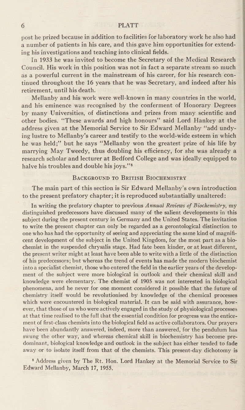 post he prized because in addition to facilities for laboratory work he also had a number of patients in his care, and this gave him opportunities for extend¬ ing his investigations and teaching into clinical fields. In 1933 he was invited to become the Secretary of the Medical Research Council. His work in this position was not in fact a separate stream so much as a powerful current in the mainstream of his career, for his research con¬ tinued throughout the 16 years that he was Secretary, and indeed after his retirement, until his death. Mellanby and his work were well-known in many countries in the world, and his eminence was recognised by the conferment of Honorary Degrees by many Universities, of distinctions and prizes from many scientific and other bodies. “These awards and high honours” said Lord Hankey at the address given at the Memorial Service to Sir Edward Mellanby “add undy¬ ing lustre to Mellanby’s career and testify to the world-wide esteem in which he was held;” but he says “Mellanby won the greatest prize of his life by marrying May Tweedy, thus doubling his efficiency, for she was already a research scholar and lecturer at Bedford College and was ideally equipped to halve his troubles and double his joys.”8 Background to British Biochemistry The main part of this section is Sir Edward Mellanby s own introduction to the present prefatory chapter; it is reproduced substantially unaltered: In writing the prefatory chapter to previous Annual Reviews of Biochemistry, my distinguished predecessors have discussed many of the salient developments in this subject during the present century in Germany and the United States. The invitation to write the present chapter can only be regarded as a gerontological distinction to one who has had the opportunity of seeing and appreciating the same kind of magnifi¬ cent development of the subject in the United Kingdom, for the most part as a bio¬ chemist in the suspended chrysalis stage. Had fate been kinder, or at least different, the present writer might at least have been able to write with a little of the distinction of his predecessors; but whereas the trend of events has made the modern biochemist into a specialist chemist, those who entered the field in the earlier years of the develop¬ ment of the subject were more biological in outlook and their chemical skill and knowledge were elementary. The chemist of 1905 was not interested in biological phenomena, and he never for one moment considered it possible that the future of chemistry itself would be revolutionised by knowledge of the chemical processes which were encountered in biological material. It can be said with assurance, how¬ ever, that those of us who were actively engaged in the study of physiological processes at that time realised to the full that the essential condition for progress was the entice¬ ment of first-class chemists into the biological field as active collaborators. Our prayers have been abundantly answered, indeed, more than answered, for the pendulum has swung the other way, and whereas chemical skill in biochemistry has become pre¬ dominant, biological knowledge and outlook in the subject has either tended to fade away or to isolate itself from that of the chemists. This present-day dichotomy is 8 Address given by The Rt. Hon. Lord Hankey at the Memorial Service to Sir Edward Mellanby, March 17, 1955,