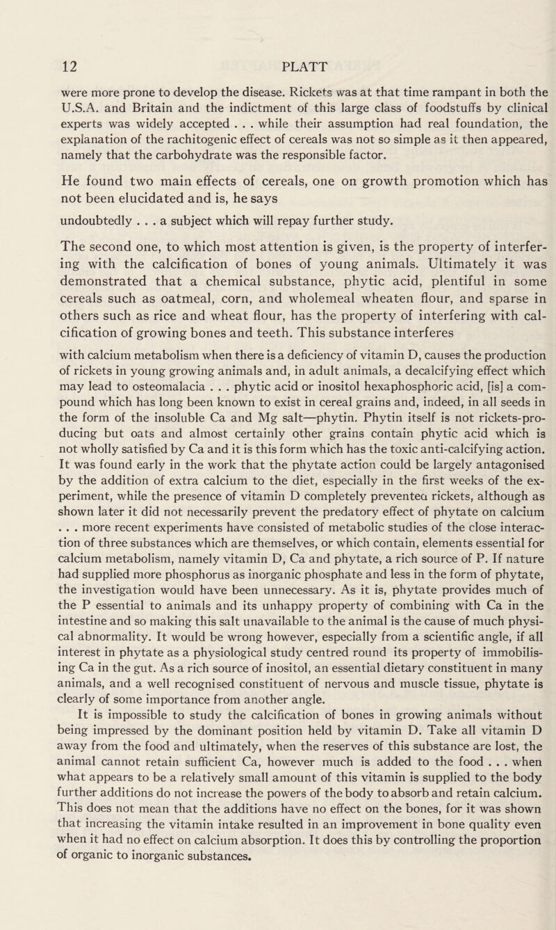 were more prone to develop the disease. Rickets was at that time rampant in both the U.S.A. and Britain and the indictment of this large class of foodstuffs by clinical experts was widely accepted . . . while their assumption had real foundation, the explanation of the rachitogenic effect of cereals was not so simple as it then appeared, namely that the carbohydrate was the responsible factor. He found two main effects of cereals, one on growth promotion which has not been elucidated and is, he says undoubtedly ... a subject which will repay further study. The second one, to which most attention is given, is the property of interfer¬ ing with the calcification of bones of young animals. Ultimately it was demonstrated that a chemical substance, phytic acid, plentiful in some cereals such as oatmeal, corn, and wholemeal wheaten flour, and sparse in others such as rice and wheat flour, has the property of interfering with cal¬ cification of growing bones and teeth. This substance interferes with calcium metabolism when there is a deficiency of vitamin D, causes the production of rickets in young growing animals and, in adult animals, a decalcifying effect which may lead to osteomalacia . . . phytic acid or inositol hexaphosphoric acid, [is] a com¬ pound which has long been known to exist in cereal grains and, indeed, in all seeds in the form of the insoluble Ca and Mg salt—phytin. Phytin itself is not rickets-pro¬ ducing but oats and almost certainly other grains contain phytic acid which is not wholly satisfied by Ca and it is this form which has the toxic anti-calcifying action. It was found early in the work that the phytate action could be largely antagonised by the addition of extra calcium to the diet, especially in the first weeks of the ex¬ periment, while the presence of vitamin D completely prevented rickets, although as shown later it did not necessarily prevent the predatory effect of phytate on calcium . . . more recent experiments have consisted of metabolic studies of the close interac¬ tion of three substances which are themselves, or which contain, elements essential for calcium metabolism, namely vitamin D, Ca and phytate, a rich source of P. If nature had supplied more phosphorus as inorganic phosphate and less in the form of phytate, the investigation would have been unnecessary. As it is, phytate provides much of the P essential to animals and its unhappy property of combining with Ca in the intestine and so making this salt unavailable to the animal is the cause of much physi¬ cal abnormality. It would be wrong however, especially from a scientific angle, if all interest in phytate as a physiological study centred round its property of immobilis¬ ing Ca in the gut. As a rich source of inositol, an essential dietary constituent in many animals, and a well recognised constituent of nervous and muscle tissue, phytate is clearly of some importance from another angle. It is impossible to study the calcification of bones in growing animals without being impressed by the dominant position held by vitamin D. Take all vitamin D away from the food and ultimately, when the reserves of this substance are lost, the animal cannot retain sufficient Ca, however much is added to the food . . . when what appears to be a relatively small amount of this vitamin is supplied to the body further additions do not increase the powers of the body to absorb and retain calcium. This does not mean that the additions have no effect on the bones, for it was shown that increasing the vitamin intake resulted in an improvement in bone quality even when it had no effect on calcium absorption. It does this by controlling the proportion of organic to inorganic substances.