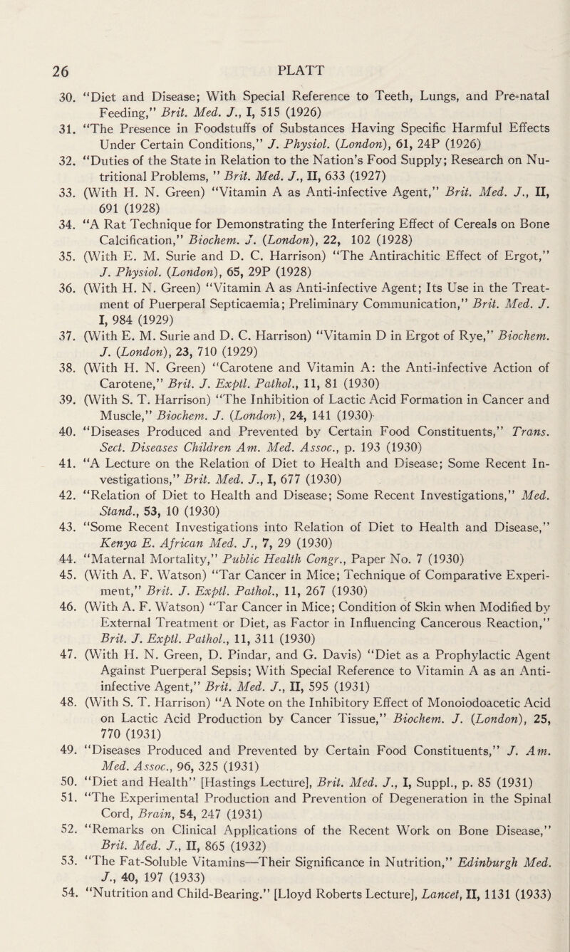 30. “Diet and Disease; With Special Reference to Teeth, Lungs, and Pre-natal Feeding,” Brit. Med. J., I, 515 (1926) 31. “The Presence in Foodstuffs of Substances Having Specific Harmful Effects Under Certain Conditions,” J. Physiol. {London), 61, 24P (1926) 32. “Duties of the State in Relation to the Nation’s Food Supply; Research on Nu¬ tritional Problems, ” Brit. Med. J., II, 633 (1927) 33. (With H. N. Green) “Vitamin A as Anti-infective Agent,” Brit. Med. J., II, 691 (1928) 34. “A Rat Technique for Demonstrating the Interfering Effect of Cereals on Bone Calcification,” Biochem. J. {London), 22, 102 (1928) 35. (With E. M. Surie and D. C. Harrison) “The Antirachitic Effect of Ergot,” J. Physiol. {London), 65, 29P (1928) 36. (With H. N. Green) “Vitamin A as Anti-infective Agent; Its Use in the Treat¬ ment of Puerperal Septicaemia; Preliminary Communication,” Brit. Med. J. I, 984 (1929) 37. (With E. M. Surie and D. C. Harrison) “Vitamin D in Ergot of Rye,” Biochem. J. {London), 23, 710 (1929) 38. (With H. N. Green) “Carotene and Vitamin A: the Anti-infective Action of Carotene,” Brit. J. Exptl. Pathol., 11, 81 (1930) 39. (With S. T. Harrison) “The Inhibition of Lactic Acid Formation in Cancer and Muscle,” Biochem-. J. {London), 24, 141 (1930)- 40. “Diseases Produced and Prevented by Certain Food Constituents,” Trans. Sect. Diseases Children Am. Med. Assoc., p. 193 (1930) 41. “A Lecture on the Relation of Diet to Health and Disease; Some Recent In¬ vestigations,” Brit. Med. J., I, 677 (1930) 42. “Relation of Diet to Health and Disease; Some Recent Investigations,” Med. Stand., 53, 10 (1930) 43. “Some Recent Investigations into Relation of Diet to Health and Disease,” Kenya E. African Med. J., 7, 29 (1930) 44. “Maternal Mortality,” Public Health Congr., Paper No. 7 (1930) 45. (With A. F. Watson) “Tar Cancer in Mice; Technique of Comparative Experi¬ ment,” Brit. J. Exptl. Pathol., 11, 267 (1930) 46. (With A. F. Watson) “Tar Cancer in Mice; Condition of Skin when Modified by External Treatment or Diet, as Factor in Influencing Cancerous Reaction,” Brit. J. Exptl. Pathol., 11, 311 (1930) 47. (With H. N. Green, D. Pindar, and G. Davis) “Diet as a Prophylactic Agent Against Puerperal Sepsis; With Special Reference to Vitamin A as an Anti- infective Agent,” Brit. Med. J., II, 595 (1931) 48. (With S. T. Harrison) “A Note on the Inhibitory Effect of Monoiodoacetic Acid on Lactic Acid Production by Cancer Tissue,” Biochem. J. {London), 25, 770 (1931) 49. “Diseases Produced and Prevented by Certain Food Constituents,” J. Am. Med. Assoc., 96, 325 (1931) 50. “Diet and Health” [Hastings Lecture], Brit. Med. J., I, Suppl., p. 85 (1931) 51. “The Experimental Production and Prevention of Degeneration in the Spinal Cord, Brain, 54, 247 (1931) 52. “Remarks on Clinical Applications of the Recent Work on Bone Disease,” Brit. Med. J., II, 865 (1932) 53. “The Fat-Soluble Vitamins—Their Significance in Nutrition,” Edinburgh Med. J., 40, 197 (1933) 54. “Nutrition and Child-Bearing.” [Lloyd Roberts Lecture], Lancet, II, 1131 (1933)