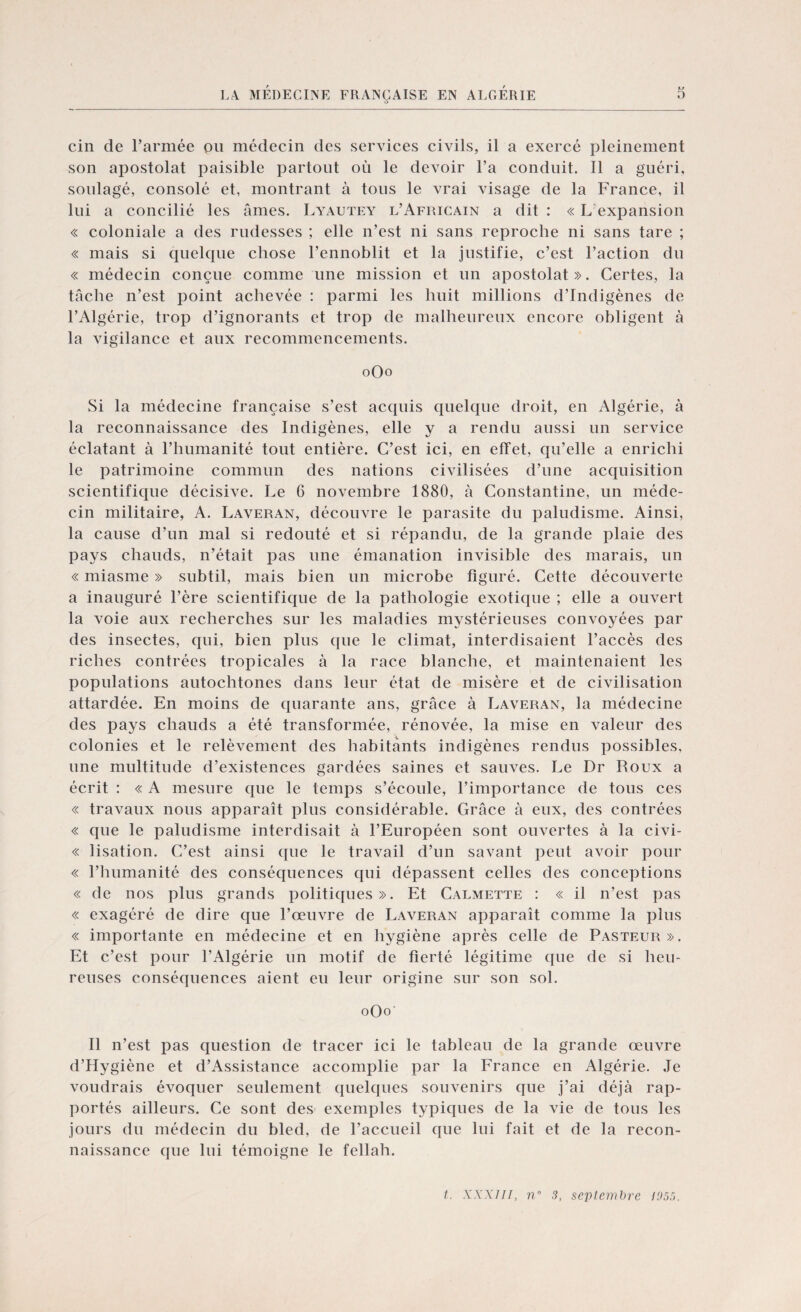 cin de l’armée ou médecin des services civils, il a exercé pleinement son apostolat paisible partout où le devoir l’a conduit. Il a guéri, soulagé, consolé et, montrant à tous le vrai visage de la France, il lui a concilié les âmes. Lyautey l’Africain a dit : « L expansion « coloniale a des rudesses ; elle n’est ni sans reproche ni sans tare ; « mais si quelque chose l’ennoblit et la justifie, c’est l’action du « médecin conçue comme une mission et un apostolat». Certes, la tâche n’est point achevée : parmi les huit millions d’indigènes de l’Algérie, trop d’ignorants et trop de malheureux encore obligent à la vigilance et aux recommencements. 0O0 Si la médecine française s’est acquis quelque droit, en Algérie, à la reconnaissance des Indigènes, elle y a rendu aussi un service éclatant à l’humanité tout entière. C’est ici, en effet, qu’elle a enrichi le patrimoine commun des nations civilisées d’une acquisition scientifique décisive. Le 6 novembre 1880, à Constantine, un méde¬ cin militaire, A. Laveran, découvre le parasite du paludisme. Ainsi, la cause d’un mal si redouté et si répandu, de la grande plaie des pays chauds, n’était pas une émanation invisible des marais, un « miasme » subtil, mais bien un microbe figuré. Cette découverte a inauguré l’ère scientifique de la pathologie exotique ; elle a ouvert la voie aux recherches sur les maladies mystérieuses convoyées par des insectes, qui, bien plus ([lie le climat, interdisaient l’accès des riches contrées tropicales à la race blanche, et maintenaient les populations autochtones dans leur état de misère et de civilisation attardée. En moins de quarante ans, grâce à Laveran, la médecine des pays chauds a été transformée, rénovée, la mise en valeur des colonies et le relèvement des habitants indigènes rendus possibles, une multitude d’existences gardées saines et sauves. Le Dr Roux a écrit : « A mesure que le temps s’écoule, l’importance de tous ces « travaux nous apparaît plus considérable. Grâce à eux, des contrées « que le paludisme interdisait à l’Européen sont ouvertes à la civi- « lisation. C’est ainsi que le travail d’un savant peut avoir pour « l’humanité des conséquences qui dépassent celles des conceptions « de nos plus grands politiques». Et Calmette : « il n’est pas « exagéré de dire que l’œuvre de Laveran apparaît comme la plus « importante en médecine et en hygiène après celle de Pasteur». Et c’est pour l’Algérie un motif de fierté légitime que de si heu¬ reuses conséquences aient eu leur origine sur son sol. oOo' Il n’est pas question de tracer ici le tableau de la grande œuvre d’Hygiène et d’Assistance accomplie par la France en Algérie. Je voudrais évoquer seulement quelques souvenirs que j’ai déjà rap¬ portés ailleurs. Ce sont des exemples typiques de la vie de tous les jours du médecin du bled, de l’accueil que lui fait et de la recon¬ naissance que lui témoigne le fellah.