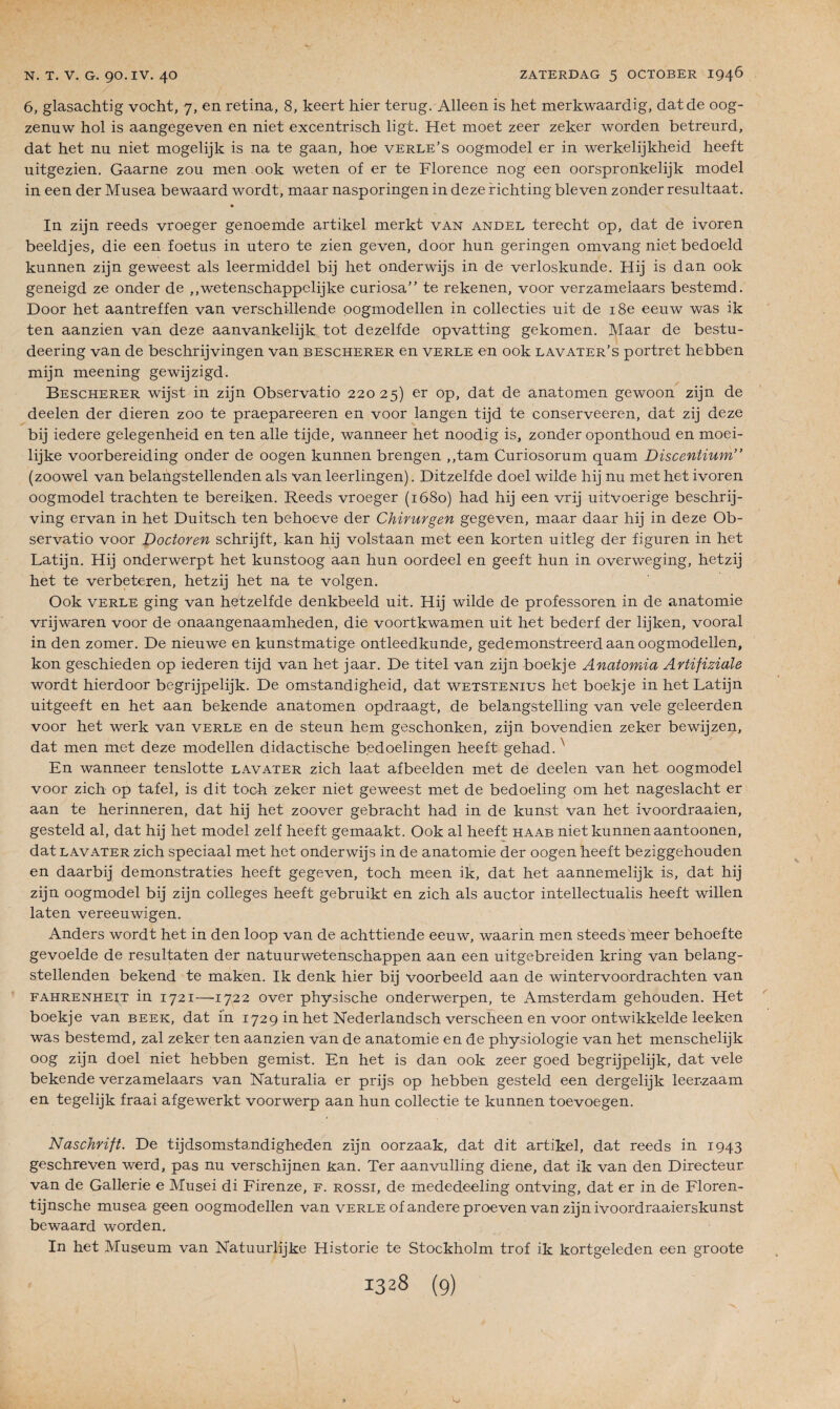 6, glasachtig vocht, 7, en retina, 8, keert hier terng. Alleen is het merkwaardig, datde 00g- zenuw hol is aangegeven en niet excentrisch ligt. Het moet zeer zeker worden betreurd, dat het nu niet mogelijk is na te gaan, hoe verle’s oogmodel er in werkelijkheid heeft uitgezien. Gaarne zou men 00k weten of er te Florence nog een oorspronkelijk model in een der Musea bewaard wordt, maar nasporingen in deze richting bleven zonder resultaat. • In zijn reeds vroeger genoemde artikel merkt van andel terecht op, dat de ivoren beeldjes, die een foetus in utero te zien geven, door hun geringen omvang niet bedoeld kunnen zijn geweest als leermiddel bij het onderwijs in de verloskunde. Hij is dan 00k geneigd ze onder de ,,wetenschappelijke curiosa” te rekenen, voor verzamelaars bestemd. Door het aantreffen van verschillende oogmodellen in collecties uit de 18e eeuw was ik ten aanzien van deze aanvankelijk tôt dezelfde opvatting gekomen. Maar de bestu- deering van de beschrijvingen van bescherer en verle en 00k lavater’s portret hebben mijn meening gewijzigd. Bescherer wijst in zijn Observatio 22025) er °P> dat de anatomen gewoon zijn de deelen der dieren zoo te praepareeren en voor langen tijd te conserveeren, dat zij deze bij iedere gelegenheid en ten aile tijde, wanneer het noodig is, zonder oponthoud en moei- lijke voorbereiding onder de oogen kunnen brengen ,,tam Curiosorum quam Discentium” (zoowel van belangstellenden als van leerlingen). Ditzelfde doel wilde hij nu met het ivoren oogmodel trachten te bereiken. Reeds vroeger (1680) had hij een vrij uitvoerige beschrij- ving ervan in het Duitsch ten behoeve der Chirurgen gegeven, maar daar hij in deze Ob¬ servatio voor Doctoven schrijft, kan hij volstaan met een korten uitleg der figuren in het Latijn. Hij onderwerpt het kunstoog aan hun oordeel en geeft hun in overweging, hetzij het te verbeteren, hetzij het na te volgen. Ook verle ging van hetzelfde denkbeeld uit. Hij wilde de professoren in de anatomie vrijwaren voor de onaangenaamheden, die voortkwamen uit het bederf der lijken, vooral in den zomer. De nieuwe en kunstmatige ontleedkunde, gedemonstreerd aan oogmodellen, kon geschieden op iederen tijd van het jaar. De titel van zijn boekje Anatomia Artifiziale wordt hierdoor begrijpelijk. De omstandigheid, dat wetstenius het boekje in het Latijn uitgeeft en het aan bekende anatomen opdraagt, de belangstelling van vele geleerden voor het werk van verle en de steun hem geschonken, zijn bovendien zeker bewijzen, dat men met deze modellen didactische b.edoelingen heeft gehad.N En wanneer tenslotte lavater zich laat afbeelden met de deelen van het oogmodel voor zich op tafel, is dit toch zeker niet geweest met de bedoeling om het nageslacht er aan te herinneren, dat hij het zoover gebracht had in de kunst van het ivoordraaien, gesteld al, dat hij het model zelf heeft gemaakt. Ook al heeft haab niet kunnen aantoonen, dat lavater zich speciaal met het onderwijs in de anatomie der oogen heeft beziggehouden en daarbij demonstraties heeft gegeven, toch meen ik, dat het aannemelijk is, dat hij zijn oogmodel bij zijn colleges heeft gebruikt en zich als auctor intellectualis heeft willen laten vereeuwigen. Anders wordt het in den loop van de achttiende eeuw, waarin men steeds meer behoefte gevoelde de resultaten der natuurwetenschappen aan een uitgebreiden kring van belang¬ stellenden bekend te maken. Ik denk hier bij voorbeeld aan de wintervoordrachten van Fahrenheit in 1721—1722 over physische onderwerpen, te Amsterdam gehouden. Het boekje van beek, dat in 1729 in het Nederlandsch verscheen en voor ontwikkelde leeken was bestemd, zal zeker ten aanzien van de anatomie en de physiologie van het menschelijk 00g zijn doel niet hebben gemist. En het is dan ook zeer goed begrijpelijk, dat vele bekende verzamelaars van Naturalia er prijs op hebben gesteld een dergelijk leer-zaam en tegelijk fraai afgewerkt voorwerp aan hun collectie te kunnen toevoegen. Naschrift. De tijdsomstandigheden zijn oorzaak, dat dit artikel, dat reeds in 1943 geschreven werd, pas nu verschijnen kan. Ter aanvulling diene, dat ik van den Directeur van de Gallerie e Musei di Firenze, f. rossi, de mededeeling ontving, dat er in de Floren- tijnsche musea geen oogmodellen van verle of andere proeven van zijn ivoordraaierskunst bewaard worden. In het Muséum van Natuurlijke Historié te Stockholm trof ik kortgeleden een groote