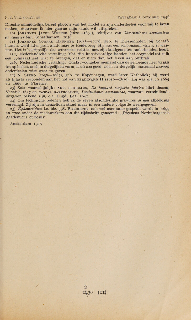\ Directie onmiddellijk bereid photo’s van het model en zijn onderdeelen voor mij te laten maken, waarvoor ik hier gaarne mijn dank wil uitspreken. 20) Johannes Jacob Wepfer (1620—1694), schrijver van Observationes anatomicae ex cadaveribus. Schaffhausen, 1658. 21) Johannes Conrad Brunner (1653—1727), geb. te Dieszenhofen bij Schaff¬ hausen, werd later prof, anatomiae te Heidelberg. Hij was een schoonzoon van j. j. wep¬ fer. Het is begrijpelijk, dat wetstein relaties met zijn landgenooten onderhouden heeft. 21 a) Nederlandsche vertaling; Met zijn kunstvaardige handen het oogmodel tôt zulk een volmaaktheid wist te brengen, dat er niets dan het leven aan ontbrak. 21 b) Nederlandsche vertaling : Omdat voorzeker niemand dan de genoemde heer verle tôt op heden, noch in dergelijken vorm, noch zoo goed, noch in dergelijk materiaal zooveel onderdeelen wist weer te geven. 22) N. Sténo (1638—1687), geb. te Kopenhagen, werd later Katholiek; hij werd als lijfarts verbonden aan het hof van Ferdinand II (1610—•1670). Hij was o.a. in 1665 en 1667 te Florence. 23) Zeer waarschijnlijk: adr. spigelius. De humani corporis fabrica libri decem, Venetiis 1627 en caspar bartholinus, Institutiones anatomicae, waarvan verschillende uitgaven bekend zijn, o.a. Lugd. Bat. 1641. 24) Om technische redenen heb ik de zeven afzonderlijke gravures in één afbeelding vereenigd. Zij zijn in denzelfden stand maar in een andere volgorde weergegeven. 25) Ephemeridum l.c. blz. 398. Bescherer, 00k wel bscherer gespeld, wordt in 1699 en 1700 onder de medewerkers aan dit tijdschrift genoemd: ,,Physicus Norimbergensis Academicus curiosus”. ✓ Amsterdam 1946 3