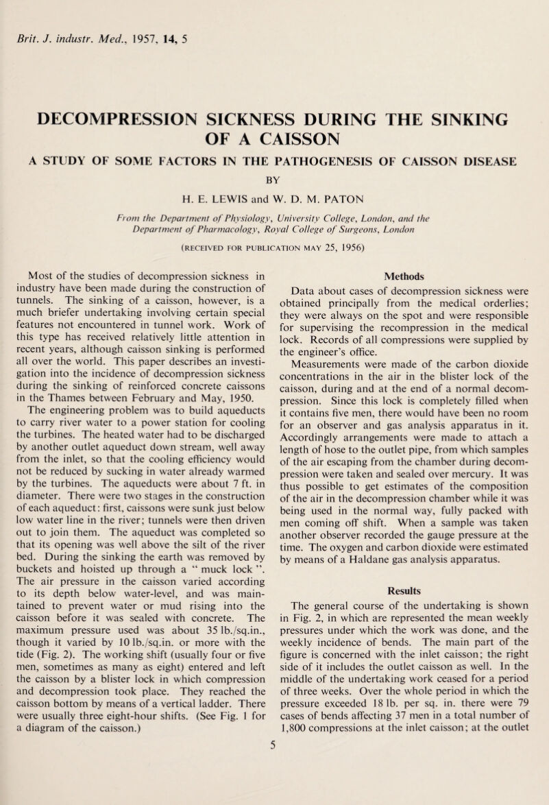 DECOMPRESSION SICKNESS DURING THE SINKING OF A CAISSON A STUDY OF SOME FACTORS IN THE PATHOGENESIS OF CAISSON DISEASE BY H. E. LEWIS and W. D. M. PATON From the Department of Physiology, University College, London, and the Department of Pharmacology, Royal College of Surgeons, London (received for publication may 25, 1956) Most of the studies of decompression sickness in industry have been made during the construction of tunnels. The sinking of a caisson, however, is a much briefer undertaking involving certain special features not encountered in tunnel work. Work of this type has received relatively little attention in recent years, although caisson sinking is performed all over the world. This paper describes an investi¬ gation into the incidence of decompression sickness during the sinking of reinforced concrete caissons in the Thames between February and May, 1950. The engineering problem was to build aqueducts to carry river water to a power station for cooling the turbines. The heated water had to be discharged by another outlet aqueduct down stream, well away from the inlet, so that the cooling efficiency would not be reduced by sucking in water already warmed by the turbines. The aqueducts were about 7 ft. in diameter. There were two stages in the construction of each aqueduct: first, caissons were sunk just below low water line in the river; tunnels were then driven out to join them. The aqueduct was completed so that its opening was well above the silt of the river bed. During the sinking the earth was removed by buckets and hoisted up through a “ muck lock ”. The air pressure in the caisson varied according to its depth below water-level, and was main¬ tained to prevent water or mud rising into the caisson before it was sealed with concrete. The maximum pressure used was about 35 lb./sq.in., though it varied by 10 lb./sq.in. or more with the tide (Fig. 2). The working shift (usually four or five men, sometimes as many as eight) entered and left the caisson by a blister lock in which compression and decompression took place. They reached the caisson bottom by means of a vertical ladder. There were usually three eight-hour shifts. (See Fig. 1 for a diagram of the caisson.) Methods Data about cases of decompression sickness were obtained principally from the medical orderlies; they were always on the spot and were responsible for supervising the recompression in the medical lock. Records of all compressions were supplied by the engineer’s office. Measurements were made of the carbon dioxide concentrations in the air in the blister lock of the caisson, during and at the end of a normal decom¬ pression. Since this lock is completely filled when it contains five men, there would have been no room for an observer and gas analysis apparatus in it. Accordingly arrangements were made to attach a length of hose to the outlet pipe, from which samples of the air escaping from the chamber during decom¬ pression were taken and sealed over mercury. It was thus possible to get estimates of the composition of the air in the decompression chamber while it was being used in the normal way, fully packed with men coming off shift. When a sample was taken another observer recorded the gauge pressure at the time. The oxygen and carbon dioxide were estimated by means of a Haldane gas analysis apparatus. Results The general course of the undertaking is shown in Fig. 2, in which are represented the mean weekly pressures under which the work was done, and the weekly incidence of bends. The main part of the figure is concerned with the inlet caisson; the right side of it includes the outlet caisson as well. In the middle of the undertaking work ceased for a period of three weeks. Over the whole period in which the pressure exceeded 181b. per sq. in. there were 79 cases of bends affecting 37 men in a total number of 1,800 compressions at the inlet caisson; at the outlet 5
