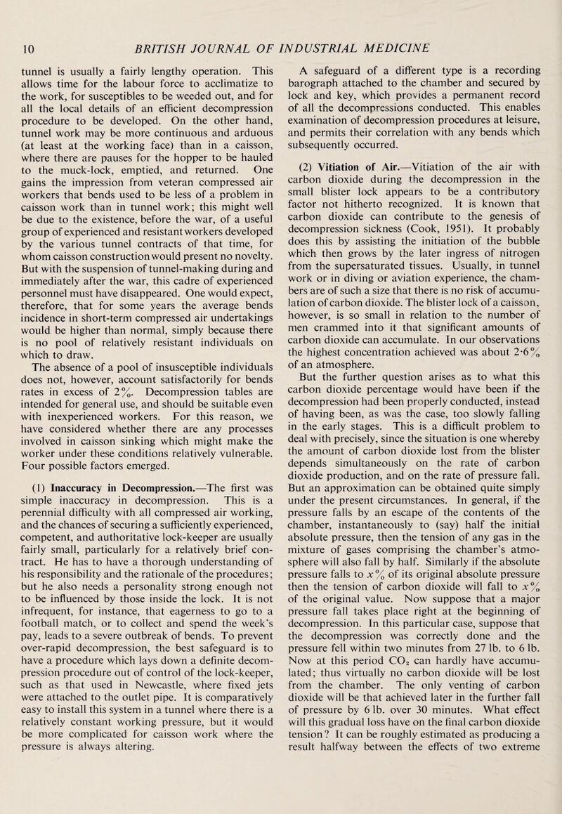 tunnel is usually a fairly lengthy operation. This allows time for the labour force to acclimatize to the work, for susceptibles to be weeded out, and for all the local details of an efficient decompression procedure to be developed. On the other hand, tunnel work may be more continuous and arduous (at least at the working face) than in a caisson, where there are pauses for the hopper to be hauled to the muck-lock, emptied, and returned. One gains the impression from veteran compressed air workers that bends used to be less of a problem in caisson work than in tunnel work; this might well be due to the existence, before the war, of a useful group of experienced and resistant workers developed by the various tunnel contracts of that time, for whom caisson construction would present no novelty. But with the suspension of tunnel-making during and immediately after the war, this cadre of experienced personnel must have disappeared. One would expect, therefore, that for some years the average bends incidence in short-term compressed air undertakings would be higher than normal, simply because there is no pool of relatively resistant individuals on which to draw. The absence of a pool of insusceptible individuals does not, however, account satisfactorily for bends rates in excess of 2%. Decompression tables are intended for general use, and should be suitable even with inexperienced workers. For this reason, we have considered whether there are any processes involved in caisson sinking which might make the worker under these conditions relatively vulnerable. Four possible factors emerged. (1) Inaccuracy in Decompression.—The first was simple inaccuracy in decompression. This is a perennial difficulty with all compressed air working, and the chances of securing a sufficiently experienced, competent, and authoritative lock-keeper are usually fairly small, particularly for a relatively brief con¬ tract. He has to have a thorough understanding of his responsibility and the rationale of the procedures; but he also needs a personality strong enough not to be influenced by those inside the lock. It is not infrequent, for instance, that eagerness to go to a football match, or to collect and spend the week’s pay, leads to a severe outbreak of bends. To prevent over-rapid decompression, the best safeguard is to have a procedure which lays down a definite decom¬ pression procedure out of control of the lock-keeper, such as that used in Newcastle, where fixed jets were attached to the outlet pipe. It is comparatively easy to install this system in a tunnel where there is a relatively constant working pressure, but it would be more complicated for caisson work where the pressure is always altering. A safeguard of a different type is a recording barograph attached to the chamber and secured by lock and key, which provides a permanent record of all the decompressions conducted. This enables examination of decompression procedures at leisure, and permits their correlation with any bends which subsequently occurred. (2) Vitiation of Air.—Vitiation of the air with carbon dioxide during the decompression in the small blister lock appears to be a contributory factor not hitherto recognized. It is known that carbon dioxide can contribute to the genesis of decompression sickness (Cook, 1951). It probably does this by assisting the initiation of the bubble which then grows by the later ingress of nitrogen from the supersaturated tissues. Usually, in tunnel work or in diving or aviation experience, the cham¬ bers are of such a size that there is no risk of accumu¬ lation of carbon dioxide. The blister lock of a caisson, however, is so small in relation to the number of men crammed into it that significant amounts of carbon dioxide can accumulate. In our observations the highest concentration achieved was about 2-6% of an atmosphere. But the further question arises as to what this carbon dioxide percentage would have been if the decompression had been properly conducted, instead of having been, as was the case, too slowly falling in the early stages. This is a difficult problem to deal with precisely, since the situation is one whereby the amount of carbon dioxide lost from the blister depends simultaneously on the rate of carbon dioxide production, and on the rate of pressure fall. But an approximation can be obtained quite simply under the present circumstances. In general, if the pressure falls by an escape of the contents of the chamber, instantaneously to (say) half the initial absolute pressure, then the tension of any gas in the mixture of gases comprising the chamber’s atmo¬ sphere will also fall by half. Similarly if the absolute pressure falls to x % of its original absolute pressure then the tension of carbon dioxide will fall to x% of the original value. Now suppose that a major pressure fall takes place right at the beginning of decompression. In this particular case, suppose that the decompression was correctly done and the pressure fell within two minutes from 27 lb. to 6 lb. Now at this period C02 can hardly have accumu¬ lated; thus virtually no carbon dioxide will be lost from the chamber. The only venting of carbon dioxide will be that achieved later in the further fall of pressure by 6 lb. over 30 minutes. What effect will this gradual loss have on the final carbon dioxide tension? It can be roughly estimated as producing a result halfway between the effects of two extreme