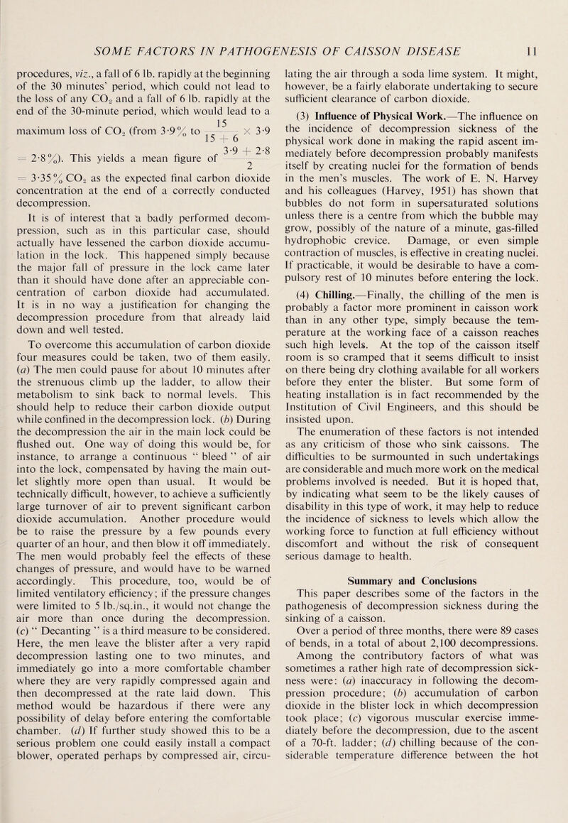 procedures, viz., a fall of 6 lb. rapidly at the beginning of the 30 minutes' period, which could not lead to the loss of any C02 and a fall of 6 lb. rapidly at the end of the 30-minute period, which would lead to a maximum loss of COo (from 3*9% to —- - x 3-9 15 + 6 3.9 2-8 2-8%). This yields a mean figure of = 3*35% C02 as the expected final carbon dioxide concentration at the end of a correctly conducted decompression. It is of interest that a badly performed decom¬ pression, such as in this particular case, should actually have lessened the carbon dioxide accumu¬ lation in the lock. This happened simply because the major fall of pressure in the lock came later than it should have done after an appreciable con¬ centration of carbon dioxide had accumulated. It is in no way a justification for changing the decompression procedure from that already laid down and well tested. To overcome this accumulation of carbon dioxide four measures could be taken, two of them easily. (a) The men could pause for about 10 minutes after the strenuous climb up the ladder, to allow their metabolism to sink back to normal levels. This should help to reduce their carbon dioxide output while confined in the decompression lock, (b) During the decompression the air in the main lock could be flushed out. One way of doing this would be, for instance, to arrange a continuous “ bleed ” of air into the lock, compensated by having the main out¬ let slightly more open than usual. It would be technically difficult, however, to achieve a sufficiently large turnover of air to prevent significant carbon dioxide accumulation. Another procedure would be to raise the pressure by a few pounds every quarter of an hour, and then blow it off immediately. The men would probably feel the effects of these changes of pressure, and would have to be warned accordingly. This procedure, too, would be of limited ventilatory efficiency; if the pressure changes were limited to 5 lb./sq.in., it would not change the air more than once during the decompression, (c) “ Decanting ” is a third measure to be considered. Here, the men leave the blister after a very rapid decompression lasting one to two minutes, and immediately go into a more comfortable chamber where they are very rapidly compressed again and then decompressed at the rate laid down. This method would be hazardous if there were any possibility of delay before entering the comfortable chamber, (ci) If further study showed this to be a serious problem one could easily install a compact blower, operated perhaps by compressed air, circu¬ lating the air through a soda lime system. It might, however, be a fairly elaborate undertaking to secure sufficient clearance of carbon dioxide. (3) Influence of Physical Work.—The influence on the incidence of decompression sickness of the physical work done in making the rapid ascent im¬ mediately before decompression probably manifests itself by creating nuclei for the formation of bends in the men’s muscles. The work of E. N. Harvey and his colleagues (Harvey, 1951) has shown that bubbles do not form in supersaturated solutions unless there is a centre from which the bubble may grow, possibly of the nature of a minute, gas-filled hydrophobic crevice. Damage, or even simple contraction of muscles, is effective in creating nuclei. If practicable, it would be desirable to have a com¬ pulsory rest of 10 minutes before entering the lock. (4) Chilling.—Finally, the chilling of the men is probably a factor more prominent in caisson work than in any other type, simply because the tem¬ perature at the working face of a caisson reaches such high levels. At the top of the caisson itself room is so cramped that it seems difficult to insist on there being dry clothing available for all workers before they enter the blister. But some form of heating installation is in fact recommended by the Institution of Civil Engineers, and this should be insisted upon. The enumeration of these factors is not intended as any criticism of those who sink caissons. The difficulties to be surmounted in such undertakings are considerable and much more work on the medical problems involved is needed. But it is hoped that, by indicating what seem to be the likely causes of disability in this type of work, it may help to reduce the incidence of sickness to levels which allow the working force to function at full efficiency without discomfort and without the risk of consequent serious damage to health. Summary and Conclusions This paper describes some of the factors in the pathogenesis of decompression sickness during the sinking of a caisson. Over a period of three months, there were 89 cases of bends, in a total of about 2,100 decompressions. Among the contributory factors of what was sometimes a rather high rate of decompression sick¬ ness were: (a) inaccuracy in following the decom¬ pression procedure; (b) accumulation of carbon dioxide in the blister lock in which decompression took place; (c) vigorous muscular exercise imme¬ diately before the decompression, due to the ascent of a 70-ft. ladder; (d) chilling because of the con¬ siderable temperature difference between the hot