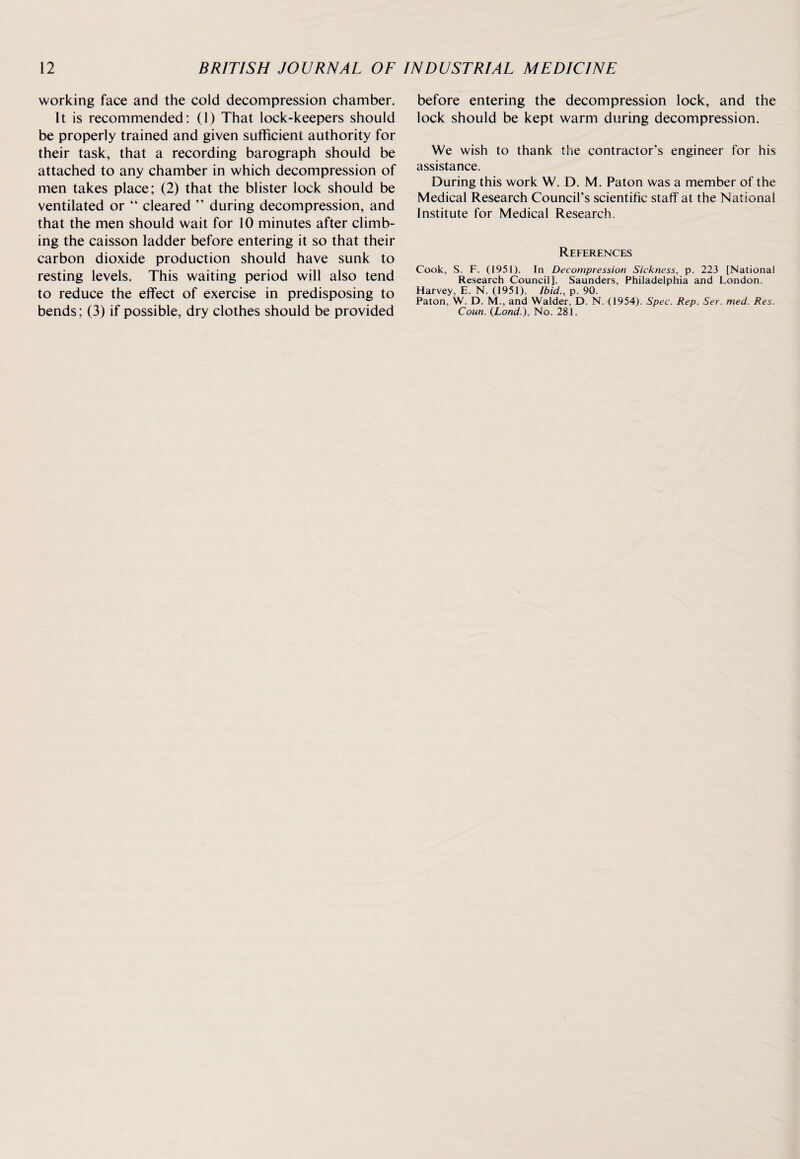 working face and the cold decompression chamber. It is recommended: (1) That lock-keepers should be properly trained and given sufficient authority for their task, that a recording barograph should be attached to any chamber in which decompression of men takes place; (2) that the blister lock should be ventilated or “ cleared ” during decompression, and that the men should wait for 10 minutes after climb¬ ing the caisson ladder before entering it so that their carbon dioxide production should have sunk to resting levels. This waiting period will also tend to reduce the effect of exercise in predisposing to bends; (3) if possible, dry clothes should be provided before entering the decompression lock, and the lock should be kept warm during decompression. We wish to thank the contractor’s engineer for his assistance. During this work W. D. M. Paton was a member of the Medical Research Council’s scientific staff at the National Institute for Medical Research. References Cook, S. F. (1951). In Decompression Sickness, p. 223 [National Research Council], Saunders, Philadelphia and London. Harvey, E. N. (1951). Ibid., p. 90. Paton, W. D. M., and Walder, D. N. (1954). Spec. Rep. Ser. med. Res. Coun. (Lond.), No. 281.