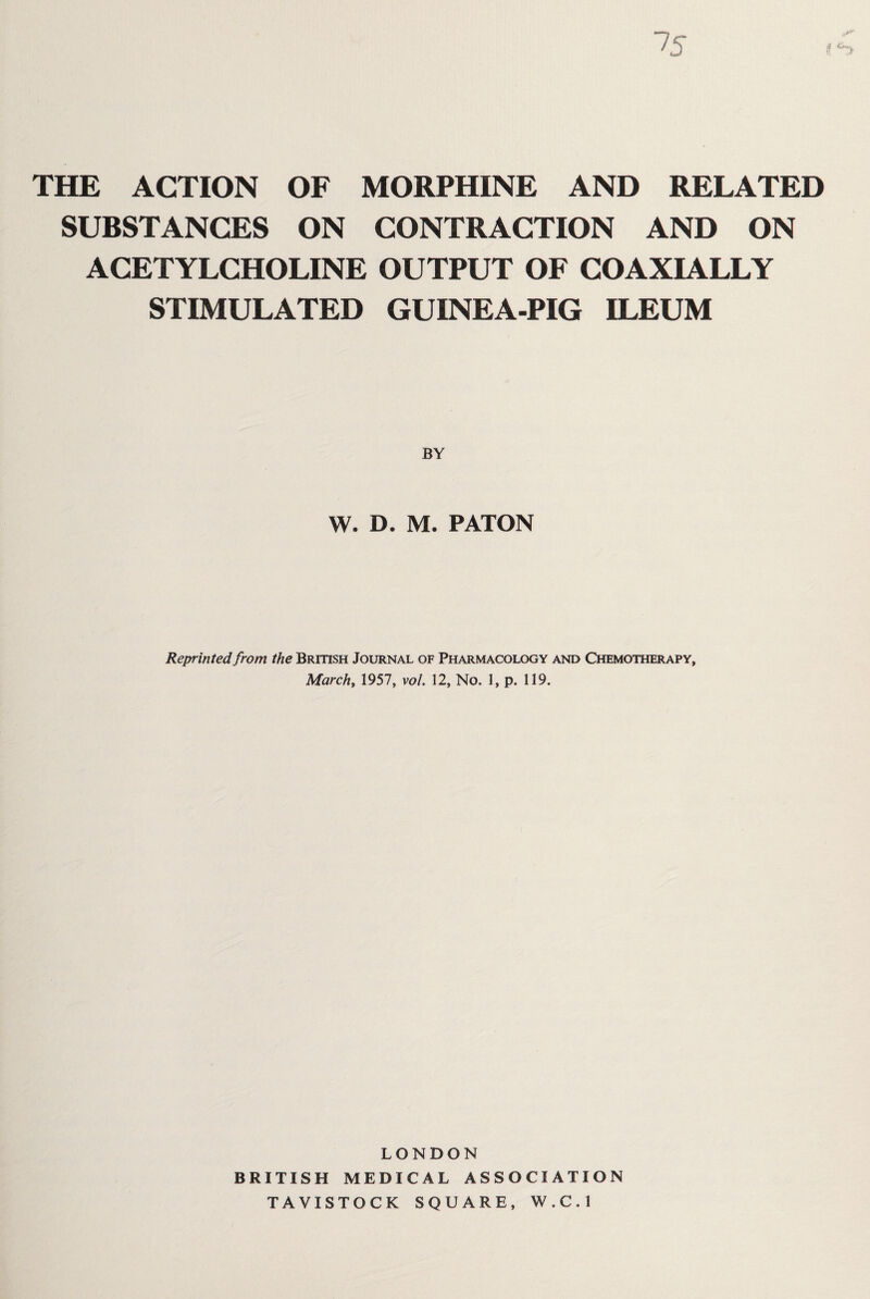 75 f THE ACTION OF MORPHINE AND RELATED SUBSTANCES ON CONTRACTION AND ON ACETYLCHOLINE OUTPUT OF COAXIALLY STIMULATED GUINEA-PIG ILEUM W. D. M. PATON Reprinted from the British Journal of Pharmacology and Chemotherapy, Marchy 1957, vol. 12, No. 1, p. 119. LONDON BRITISH MEDICAL ASSOCIATION TAVISTOCK SQUARE, W.C.l