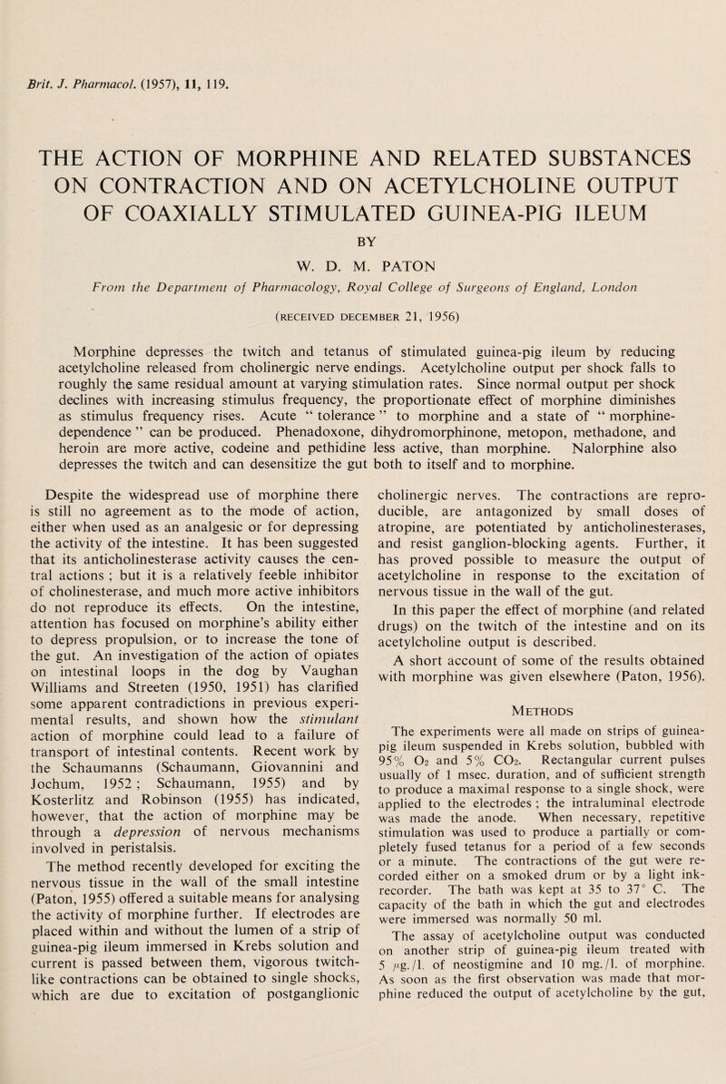 THE ACTION OF MORPHINE AND RELATED SUBSTANCES ON CONTRACTION AND ON ACETYLCHOLINE OUTPUT OF COAXIALLY STIMULATED GUINEA-PIG ILEUM BY W. D. M. PATON From the Department of Pharmacology, Royal College of Surgeons of England, London (RECEIVED DECEMBER 21, 1956) Morphine depresses the twitch and tetanus of stimulated guinea-pig ileum by reducing acetylcholine released from cholinergic nerve endings. Acetylcholine output per shock falls to roughly the same residual amount at varying stimulation rates. Since normal output per shock declines with increasing stimulus frequency, the proportionate effect of morphine diminishes as stimulus frequency rises. Acute “ tolerance ” to morphine and a state of “ morphine- dependence ” can be produced. Phenadoxone, heroin are more active, codeine and pethidine depresses the twitch and can desensitize the gut Despite the widespread use of morphine there is still no agreement as to the mode of action, either when used as an analgesic or for depressing the activity of the intestine. It has been suggested that its anticholinesterase activity causes the cen¬ tral actions ; but it is a relatively feeble inhibitor of cholinesterase, and much more active inhibitors do not reproduce its effects. On the intestine, attention has focused on morphine’s ability either to depress propulsion, or to increase the tone of the gut. An investigation of the action of opiates on intestinal loops in the dog by Vaughan Williams and Streeten (1950, 1951) has clarified some apparent contradictions in previous experi¬ mental results, and shown how the stimulant action of morphine could lead to a failure of transport of intestinal contents. Recent work by the Schaumanns (Schaumann, Giovannini and Jochum, 1952 ; Schaumann, 1955) and by Kosterlitz and Robinson (1955) has indicated, however, that the action of morphine may be through a depression of nervous mechanisms involved in peristalsis. The method recently developed for exciting the nervous tissue in the wall of the small intestine (Paton, 1955) offered a suitable means for analysing the activity of morphine further. If electrodes are placed within and without the lumen of a strip of guinea-pig ileum immersed in Krebs solution and current is passed between them, vigorous twitch¬ like contractions can be obtained to single shocks, which are due to excitation of postganglionic dihydromorphinone, metopon, methadone, and less active, than morphine. Nalorphine also both to itself and to morphine. cholinergic nerves. The contractions are repro¬ ducible, are antagonized by small doses of atropine, are potentiated by anticholinesterases, and resist ganglion-blocking agents. Further, it has proved possible to measure the output of acetylcholine in response to the excitation of nervous tissue in the wall of the gut. In this paper the effect of morphine (and related drugs) on the twitch of the intestine and on its acetylcholine output is described. A short account of some of the results obtained with morphine was given elsewhere (Paton, 1956). Methods The experiments were all made on strips of guinea- pig ileum suspended in Krebs solution, bubbled with 95% O2 and 5% CO2. Rectangular current pulses usually of 1 msec, duration, and of sufficient strength to produce a maximal response to a single shock, were applied to the electrodes ; the intraluminal electrode was made the anode. When necessary, repetitive stimulation was used to produce a partially or com¬ pletely fused tetanus for a period of a few seconds or a minute. The contractions of the gut were re¬ corded either on a smoked drum or by a light ink- recorder. The bath was kept at 35 to 37° C. The capacity of the bath in which the gut and electrodes were immersed was normally 50 ml. The assay of acetylcholine output was conducted on another strip of guinea-pig ileum treated with 5 /Ag./l. of neostigmine and 10 mg./I. of morphine. As soon as the first observation was made that mor¬ phine reduced the output of acetylcholine by the gut.