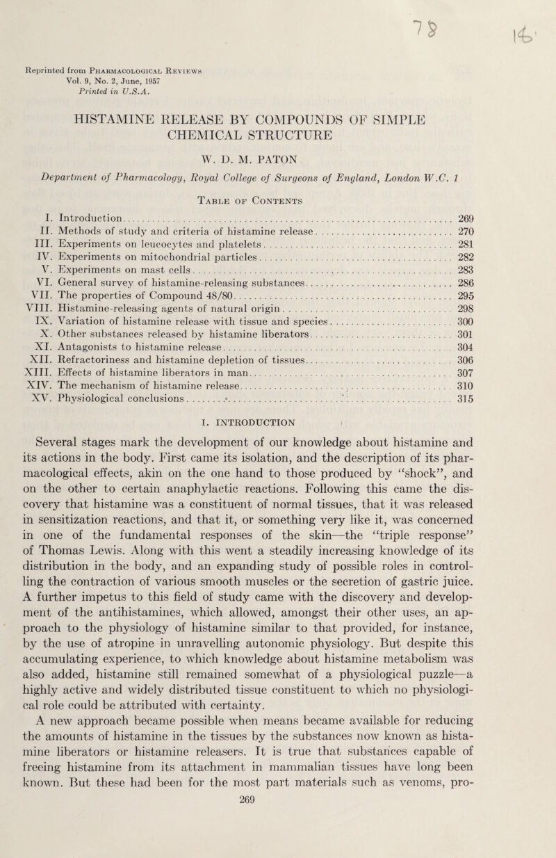 Reprinted from Pharmacological Reviews Vol. 9, No. 2, June, 1957 Printed in U.S.A. HISTAMINE RELEASE BY COMPOUNDS OF SIMPLE CHEMICAL STRUCTURE W. D. M. PATON Department of Pharmacology, Royal College of Surgeons of England, London W .C. 1 Table of Contents I. Introduction. 269 II. Methods of study and criteria of histamine release. 270 III. Experiments on leucocytes and platelets. 281 IV. Experiments on mitochondrial particles. 282 V. Experiments on mast cells. 283 VI. General survey of histamine-releasing substances. 286 VII. The properties of Compound 48/80. 295 VIII. Histamine-releasing agents of natural origin. 298 IX. Variation of histamine release with tissue and species. 300 X. Other substances released by histamine liberators. 301 XI. Antagonists to histamine release. 304 XII. Refractoriness and histamine depletion of tissues. 306 XIII. Effects of histamine liberators in man. 307 XIV. The mechanism of histamine release. 310 XV. Physiological conclusions.*.:. 315 I. INTRODUCTION Several stages mark the development of our knowledge about histamine and its actions in the body. First came its isolation, and the description of its phar¬ macological effects, akin on the one hand to those produced by “shock”, and on the other to certain anaphylactic reactions. Following this came the dis¬ covery that histamine was a constituent of normal tissues, that it was released in sensitization reactions, and that it, or something very like it, was concerned in one of the fundamental responses of the skin—the “triple response” of Thomas Lewis. Along with this went a steadily increasing knowledge of its distribution in the body, and an expanding study of possible roles in control¬ ling the contraction of various smooth muscles or the secretion of gastric juice. A further impetus to this field of study came with the discovery and develop¬ ment of the antihistamines, which allowed, amongst their other uses, an ap¬ proach to the physiology of histamine similar to that provided, for instance, by the use of atropine in unravelling autonomic physiology. But despite this accumulating experience, to which knowledge about histamine metabolism was also added, histamine still remained somewhat of a physiological puzzle—a highly active and widely distributed tissue constituent to which no physiologi¬ cal role could be attributed with certainty. A new approach became possible when means became available for reducing the amounts of histamine in the tissues by the substances now known as hista¬ mine liberators or histamine releasers. It is true that substances capable of freeing histamine from its attachment in mammalian tissues have long been known. But these had been for the most part materials such as venoms, pro-