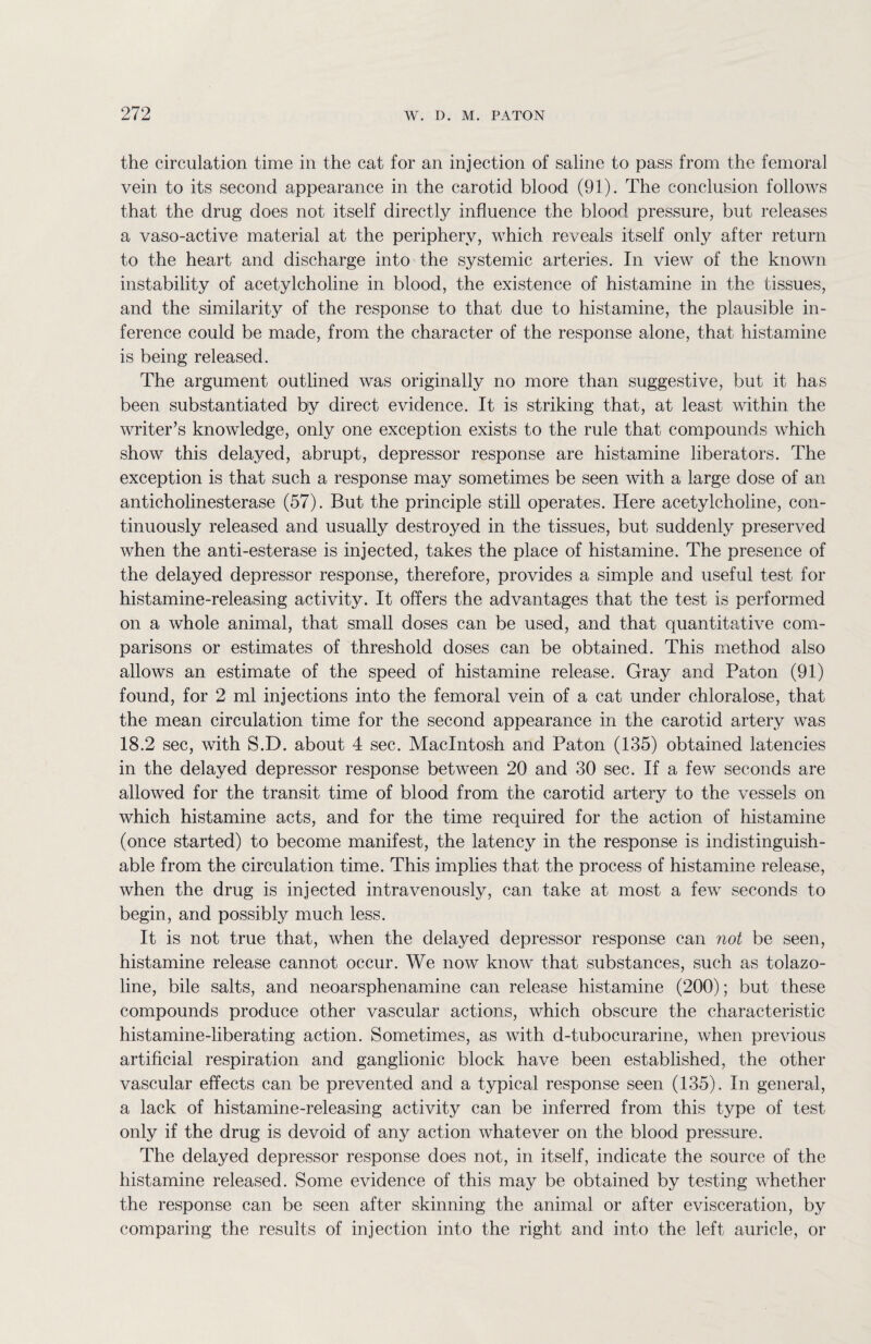 the circulation time in the cat for an injection of saline to pass from the femoral vein to its second appearance in the carotid blood (91). The conclusion follows that the drug does not itself directly influence the blood pressure, but releases a vaso-active material at the periphery, which reveals itself only after return to the heart and discharge into the systemic arteries. In view of the known instability of acetylcholine in blood, the existence of histamine in the tissues, and the similarity of the response to that due to histamine, the plausible in¬ ference could be made, from the character of the response alone, that histamine is being released. The argument outlined was originally no more than suggestive, but it has been substantiated by direct evidence. It is striking that, at least within the writer’s knowledge, only one exception exists to the rule that compounds which show this delayed, abrupt, depressor response are histamine liberators. The exception is that such a response may sometimes be seen with a large dose of an anticholinesterase (57). But the principle still operates. Here acetylcholine, con¬ tinuously released and usually destroyed in the tissues, but suddenly preserved when the anti-esterase is injected, takes the place of histamine. The presence of the delayed depressor response, therefore, provides a simple and useful test for histamine-releasing activity. It offers the advantages that the test is performed on a whole animal, that small doses can be used, and that quantitative com¬ parisons or estimates of threshold doses can be obtained. This method also allows an estimate of the speed of histamine release. Gray and Paton (91) found, for 2 ml injections into the femoral vein of a cat under chloralose, that the mean circulation time for the second appearance in the carotid artery was 18.2 sec, with S.D. about 4 sec. Macintosh and Paton (135) obtained latencies in the delayed depressor response between 20 and 30 sec. If a few seconds are allowed for the transit time of blood from the carotid artery to the vessels on which histamine acts, and for the time required for the action of histamine (once started) to become manifest, the latency in the response is indistinguish¬ able from the circulation time. This implies that the process of histamine release, when the drug is injected intravenously, can take at most a few seconds to begin, and possibly much less. It is not true that, when the delayed depressor response can not be seen, histamine release cannot occur. We now know that substances, such as tolazo- line, bile salts, and neoarsphenamine can release histamine (200); but these compounds produce other vascular actions, which obscure the characteristic histamine-liberating action. Sometimes, as with d-tubocurarine, when previous artificial respiration and ganglionic block have been established, the other vascular effects can be prevented and a typical response seen (135). In general, a lack of histamine-releasing activity can be inferred from this type of test only if the drug is devoid of any action whatever on the blood pressure. The delayed depressor response does not, in itself, indicate the source of the histamine released. Some evidence of this may be obtained by testing whether the response can be seen after skinning the animal or after evisceration, by comparing the results of injection into the right and into the left auricle, or