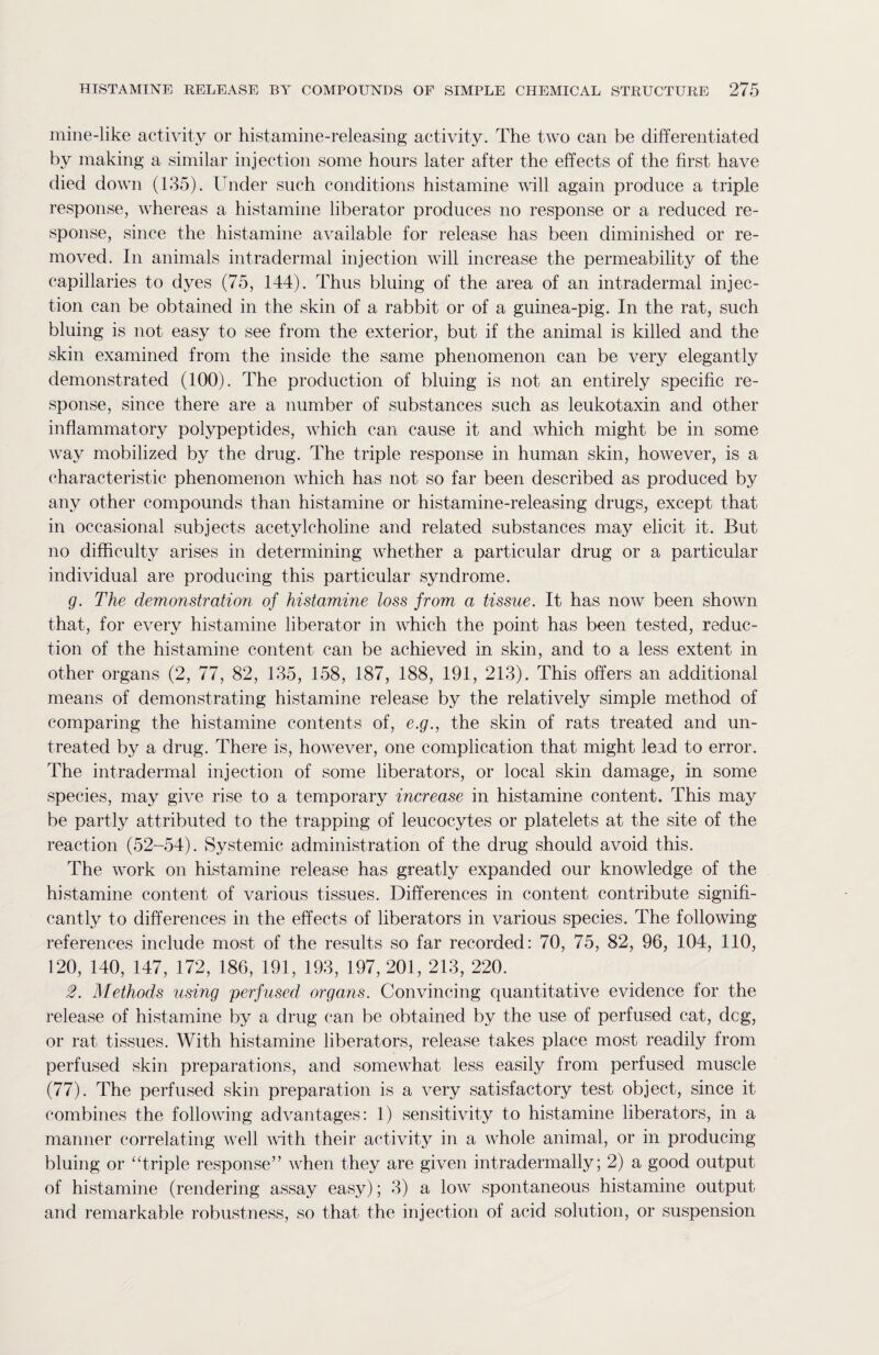 mine-like activity or histamine-releasing activity. The two can be differentiated by making a similar injection some hours later after the effects of the first have died down (135). ruder such conditions histamine will again produce a triple response, whereas a histamine liberator produces no response or a reduced re¬ sponse, since the histamine available for release has been diminished or re¬ moved. In animals intradermal injection will increase the permeability of the capillaries to dyes (75, 144). Thus bluing of the area of an intradermal injec¬ tion can be obtained in the skin of a rabbit or of a guinea-pig. In the rat, such bluing is not easy to see from the exterior, but if the animal is killed and the skin examined from the inside the same phenomenon can be very elegantly demonstrated (100). The production of bluing is not an entirely specific re¬ sponse, since there are a number of substances such as leukotaxin and other inflammatory polypeptides, which can cause it and which might be in some way mobilized by the drug. The triple response in human skin, however, is a characteristic phenomenon which has not so far been described as produced by any other compounds than histamine or histamine-releasing drugs, except that in occasional subjects acetylcholine and related substances may elicit it. But no difficulty arises in determining whether a particular drug or a particular individual are producing this particular syndrome. g. The demonstration of histamine loss from a tissue. It has now been shown that, for every histamine liberator in which the point has been tested, reduc¬ tion of the histamine content can be achieved in skin, and to a less extent in other organs (2, 77, 82, 135, 158, 187, 188, 191, 213). This offers an additional means of demonstrating histamine release by the relatively simple method of comparing the histamine contents of, e.g., the skin of rats treated and un¬ treated by a drug. There is, however, one complication that might lead to error. The intradermal injection of some liberators, or local skin damage, in some species, may give rise to a temporary increase in histamine content. This may be partly attributed to the trapping of leucocytes or platelets at the site of the reaction (52-54). Systemic administration of the drug should avoid this. The work on histamine release has greatly expanded our knowledge of the histamine content of various tissues. Differences in content contribute signifi¬ cantly to differences in the effects of liberators in various species. The following references include most of the results so far recorded: 70, 75, 82, 96, 104, 110, 120, 140, 147, 172, 186, 191, 193, 197, 201, 213, 220. 2. Methods using perfused organs. Convincing quantitative evidence for the release of histamine by a drug can be obtained by the use of perfused cat, deg, or rat tissues. With histamine liberators, release takes place most readily from perfused skin preparations, and somewhat less easily from perfused muscle (77). The perfused skin preparation is a very satisfactory test object, since it combines the following advantages: 1) sensitivity to histamine liberators, in a manner correlating well with their activity in a whole animal, or in producing bluing or “triple response” when they are given intradermally; 2) a good output of histamine (rendering assay easy); 3) a low spontaneous histamine output and remarkable robustness, so that the injection of acid solution, or suspension