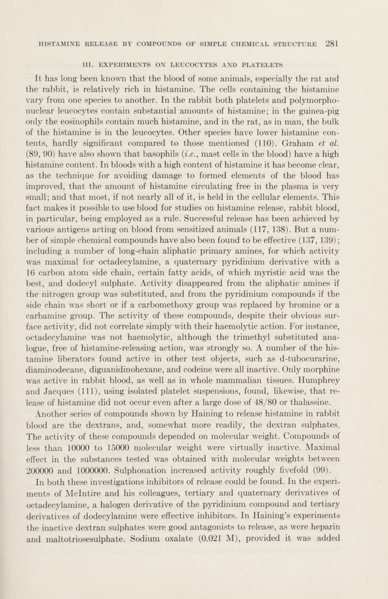 III. EXPERIMENTS ON LEUCOCYTES AND PLATELETS It has long been known that the blood of some animals, especially the rat and the rabbit, is relatively rich in histamine. The cells containing the histamine vary from one species to another. In the rabbit both platelets and polymorpho¬ nuclear leucocytes contain substantial amounts of histamine; in the guinea-pig only the eosinophils contain much histamine, and in the rat, as in man, the bulk of the histamine is in the leucocytes. Other species have lower histamine con¬ tents, hardly significant compared to those mentioned (110). Graham et al. (89, 90) have also shown that basophils (i.e., mast cells in the blood) have a high histamine content. In bloods with a high content of histamine it has become clear, as the technique for avoiding damage to formed elements of the blood has improved, that the amount of histamine circulating free in the plasma is very small; and that most, if not nearly all of it, is held in the cellular elements. This fact makes it possible to use blood for studies on histamine release, rabbit blood, in particular, being employed as a rule. Successful release has been achieved by various antigens acting on blood from sensitized animals (117, 138). But a num¬ ber of simple chemical compounds have also been found to be effective (137, 139); including a number of long-chain aliphatic primary amines, for which activity was maximal for octadecylamine, a quaternary pyridinium derivative with a 16 carbon atom side chain, certain fatty acids, of which myristic acid was the best, and dodecyl sulphate. Activity disappeared from the aliphatic amines if the nitrogen group was substituted, and from the pyridinium compounds if the side chain was short or if a carbomethoxy group was replaced by bromine or a carbamine group. The activity of these compounds, despite their obvious sur¬ face activity, did not correlate simply with their haemolytic action. For instance, octadecylamine was not haemolytic, although the trimethyl substituted ana¬ logue, free of histamine-releasing action, was strongly so. A number of the his¬ tamine liberators found active in other test objects, such as d-tubocurarine, diaminodecane, diguanidinohexane, and codeine were all inactive. Only morphine was active in rabbit blood, as well as in whole mammalian tissues. Humphrey and Jacques (111), using isolated platelet suspensions, found, likewise, that re¬ lease of histamine did not occur even after a large dose of 48/80 or thalassine. Another series of compounds shown by Haining to release histamine in rabbit blood are the dextrans, and, somewhat more readily, the dextran sulphates. The activity of these compounds depended on molecular weight. Compounds of less than 10000 to 15000 molecular weight were virtually inactive. Maximal effect in the substances tested was obtained with molecular weights between 200000 and 1000000. Sulphonation increased activity roughly fivefold (99). In both these investigations inhibitors of release could be found. In the experi¬ ments of Mclntire and his colleagues, tertiary and quaternary derivatives of octadecylamine, a halogen derivative of the pyridinium compound and tertiary derivatives of dodecylamine were effective inhibitors. In Haining’s experiments the inactive dextran sulphates were good antagonists to release, as were heparin and maltotriosesulphate. Sodium oxalate (0.021 M), provided it was added