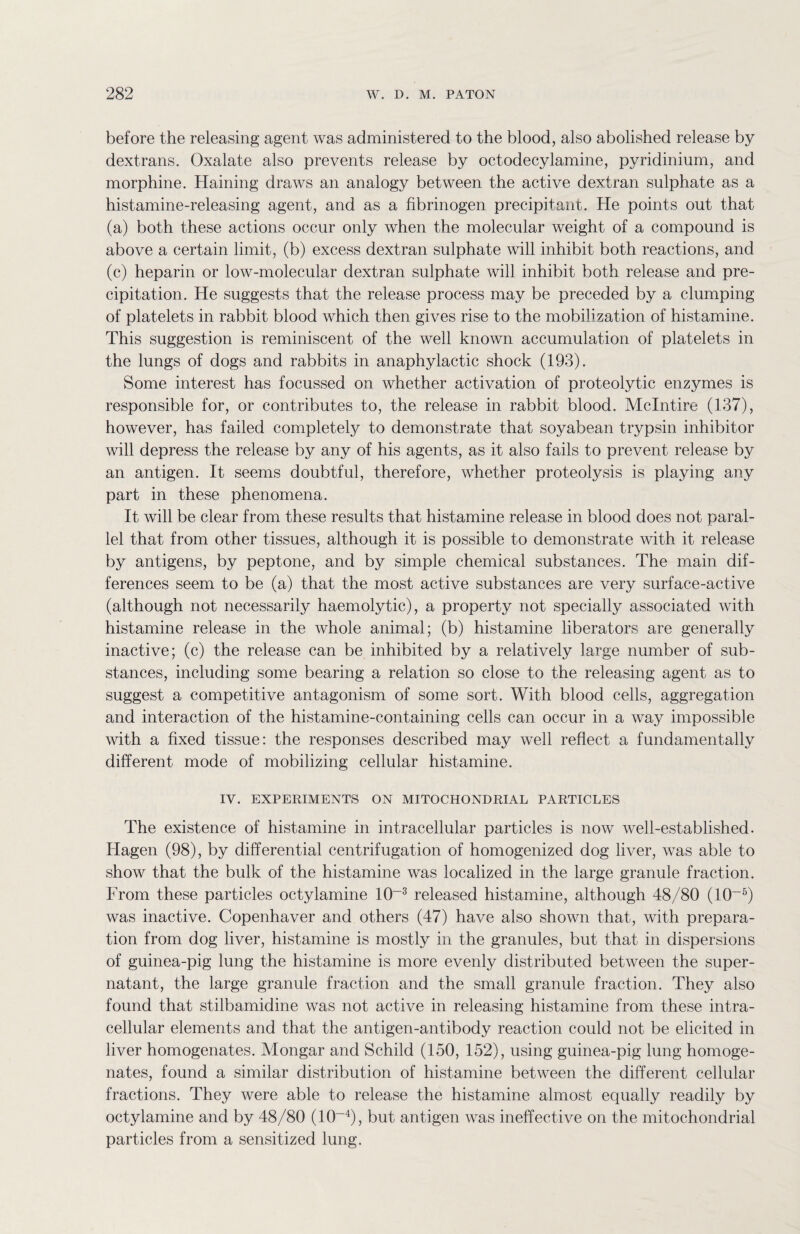 before the releasing agent was administered to the blood, also abolished release by dextrans. Oxalate also prevents release by octodecylamine, pyridinium, and morphine. Haining draws an analogy between the active dextran sulphate as a histamine-releasing agent, and as a fibrinogen precipitant. He points out that (a) both these actions occur only when the molecular weight of a compound is above a certain limit, (b) excess dextran sulphate will inhibit both reactions, and (c) heparin or low-molecular dextran sulphate will inhibit both release and pre¬ cipitation. He suggests that the release process may be preceded by a clumping of platelets in rabbit blood which then gives rise to the mobilization of histamine. This suggestion is reminiscent of the well known accumulation of platelets in the lungs of dogs and rabbits in anaphylactic shock (193). Some interest has focussed on whether activation of proteolytic enzymes is responsible for, or contributes to, the release in rabbit blood. Mclntire (137), however, has failed completely to demonstrate that soyabean trypsin inhibitor will depress the release by any of his agents, as it also fails to prevent release by an antigen. It seems doubtful, therefore, whether proteolysis is playing any part in these phenomena. It will be clear from these results that histamine release in blood does not paral¬ lel that from other tissues, although it is possible to demonstrate with it release by antigens, by peptone, and by simple chemical substances. The main dif¬ ferences seem to be (a) that the most active substances are very surface-active (although not necessarily haemolytic), a property not specially associated with histamine release in the whole animal; (b) histamine liberators are generally inactive; (c) the release can be inhibited by a relatively large number of sub¬ stances, including some bearing a relation so close to the releasing agent as to suggest a competitive antagonism of some sort. With blood cells, aggregation and interaction of the histamine-containing cells can occur in a way impossible with a fixed tissue: the responses described may well reflect a fundamentally different mode of mobilizing cellular histamine. IV. EXPERIMENTS ON MITOCHONDRIAL PARTICLES The existence of histamine in intracellular particles is now well-established. Hagen (98), by differential centrifugation of homogenized dog liver, was able to show that the bulk of the histamine was localized in the large granule fraction. From these particles octylamine 10~3 released histamine, although 48/80 (10~5) was inactive. Copenhaver and others (47) have also shown that, with prepara¬ tion from dog liver, histamine is mostly in the granules, but that in dispersions of guinea-pig lung the histamine is more evenly distributed between the super¬ natant, the large granule fraction and the small granule fraction. They also found that stilbamidine was not active in releasing histamine from these intra¬ cellular elements and that the antigen-antibody reaction could not be elicited in liver homogenates. Mongar and Schild (150, 152), using guinea-pig lung homoge¬ nates, found a similar distribution of histamine between the different cellular fractions. They were able to release the histamine almost equally readily by octylamine and by 48/80 (10~4), but antigen was ineffective on the mitochondrial particles from a sensitized lung.
