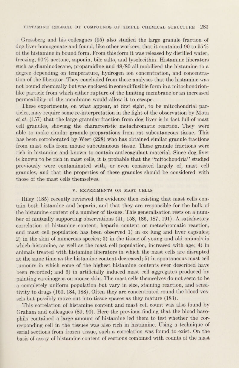 Grossberg and his colleagues (95) also studied the large granule fraction of dog liver homogenate and found, like other workers, that it contained 90 to 95% of the histamine in bound form. From this form it was released by distilled water, freezing, 90% acetone, saponin, bile salts, and lysolecithin. Histamine liberators such as diaminodecane, propamidine and 48/80 all mobilized the histamine to a degree depending on temperature, hydrogen ion concentration, and concentra¬ tion of the liberator. They concluded from these analyses that the histamine was not bound chemically but was enclosed in some diffusible form in a mitochondrion¬ like particle from which either rupture of the limiting membrane or an increased permeability of the membrane would allow it to escape. These experiments, on what appear, at first sight, to be mitochondrial par¬ ticles, may require some re-interpretation in the light of the observation by Mota et al. (157) that the large granular fraction from dog liver is in fact full of mast cell granules, showing the characteristic metachromatic reaction. They were able to make similar granule preparations from rat subcutaneous tissue. This has been corroborated by West (228) who has obtained similar granule fractions from mast cells from mouse subcutaneous tissue. These granule fractions were rich in histamine and known to contain anticoagulant material. Since dog liver is known to be rich in mast cells, it is probable that the “mitochondria” studied previously were contaminated with, or even consisted largely of, mast cell granules, and that the properties of these granules should be considered with those of the mast cells themselves. V. EXPERIMENTS ON MAST CELLS Riley (185) recently reviewed the evidence then existing that mast cells con¬ tain both histamine and heparin, and that they are responsible for the bulk of the histamine content of a number of tissues. This generalisation rests on a num¬ ber of mutually supporting observations (41, 158, 186, 187, 191). A satisfactory correlation of histamine content, heparin content or metachromatic reaction, and mast cell population has been observed 1) in ox lung and liver capsules; 2) in the skin of numerous species; 3) in the tissue of young and old animals in which histamine, as well as the mast cell population, increased with age; 4) in animals treated with histamine liberators in which the mast cells are disrupted at the same time as the histamine content decreased; 5) in spontaneous mast cell tumours in which some of the highest histamine contents ever described have been recorded; and 6) in artificially induced mast cell aggregates produced by painting carcinogens on mouse skin. The mast cells themselves do not seem to be a completely uniform population but vary in size, staining reaction, and sensi¬ tivity to drugs (160, 184, 188). Often they are concentrated round the blood ves¬ sels but possibly move out into tissue spaces as they mature (183). This correlation of histamine content and mast cell count was also found by Graham and colleagues (89, 90). Here the previous finding that the blood baso¬ phils contained a large amount of histamine led them to test whether the cor¬ responding cell in the tissues was also rich in histamine. Using a technique of serial sections from frozen tissue, such a correlation was found to exist. On the basis of assay of histamine content of sections combined with counts of the mast