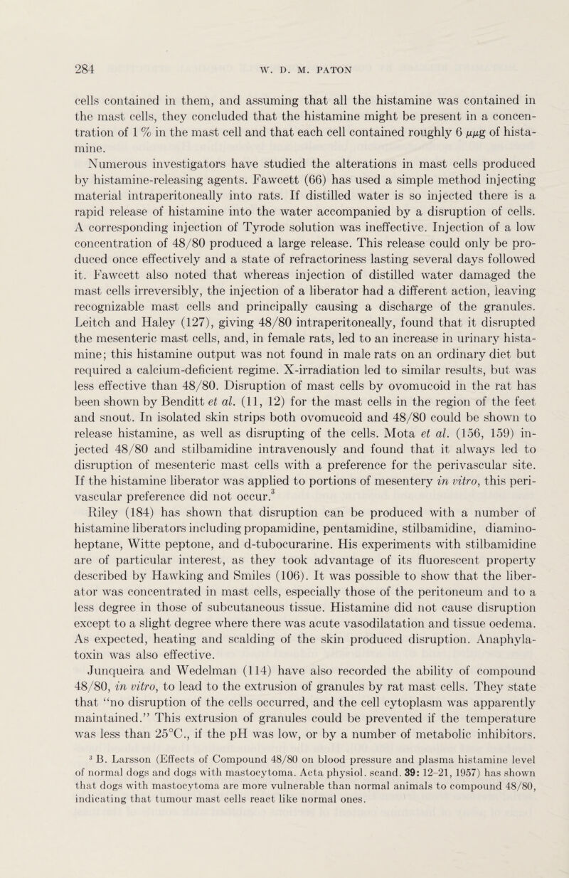 cells contained in them, and assuming that all the histamine was contained in the mast cells, they concluded that the histamine might be present in a concen¬ tration of 1 % in the mast cell and that each cell contained roughly 6 jugg of hista¬ mine. Numerous investigators have studied the alterations in mast cells produced by histamine-releasing agents. Fawcett (66) has used a simple method injecting material intraperitoneally into rats. If distilled water is so injected there is a rapid release of histamine into the water accompanied by a disruption of cells. A corresponding injection of Tyrode solution was ineffective. Injection of a low concentration of 48/80 produced a large release. This release could only be pro¬ duced once effectively and a state of refractoriness lasting several days followed it. Fawcett also noted that whereas injection of distilled water damaged the mast cells irreversibly, the injection of a liberator had a different action, leaving recognizable mast cells and principally causing a discharge of the granules. Leitch and Haley (127), giving 48/80 intraperitoneally, found that it disrupted the mesenteric mast cells, and, in female rats, led to an increase in urinary hista¬ mine; this histamine output was not found in male rats on an ordinary diet but required a calcium-deficient regime. X-irradiation led to similar results, but was less effective than 48/80. Disruption of mast cells by ovomucoid in the rat has been shown by Benditt et al. (11, 12) for the mast cells in the region of the feet and snout. In isolated skin strips both ovomucoid and 48/80 could be shown to release histamine, as well as disrupting of the cells. Mota et al. (156, 159) in¬ jected 48/80 and stilbamidine intravenously and found that it always led to disruption of mesenteric mast cells with a preference for the perivascular site. If the histamine liberator was applied to portions of mesentery in vitro, this peri¬ vascular preference did not occur.3 Riley (184) has shown that disruption can be produced with a number of histamine liberators including propamidine, pentamidine, stilbamidine, diamino- heptane, Witte peptone, and d-tubocurarine. His experiments with stilbamidine are of particular interest, as they took advantage of its fluorescent property described by Hawking and Smiles (106). It was possible to show that the liber¬ ator was concentrated in mast cells, especially those of the peritoneum and to a less degree in those of subcutaneous tissue. Histamine did not cause disruption except to a slight degree where there was acute vasodilatation and tissue oedema. As expected, heating and scalding of the skin produced disruption. Anaphyla- toxin was also effective. Junqueira and Wedelman (114) have also recorded the ability of compound 48/80, in vitro, to lead to the extrusion of granules by rat mast cells. They state that “no disruption of the cells occurred, and the cell cytoplasm was apparently maintained.” This extrusion of granules could be prevented if the temperature was less than 25°C., if the pH was low, or by a number of metabolic inhibitors. 3 B. Larsson (Effects of Compound 48/80 on blood pressure and plasma histamine level of normal dogs and dogs with mastocytoma. Acta physiol, scand. 39: 12-21, 1957) has shown that dogs with mastocytoma are more vulnerable than normal animals to compound 48/80, indicating that tumour mast cells react like normal ones.