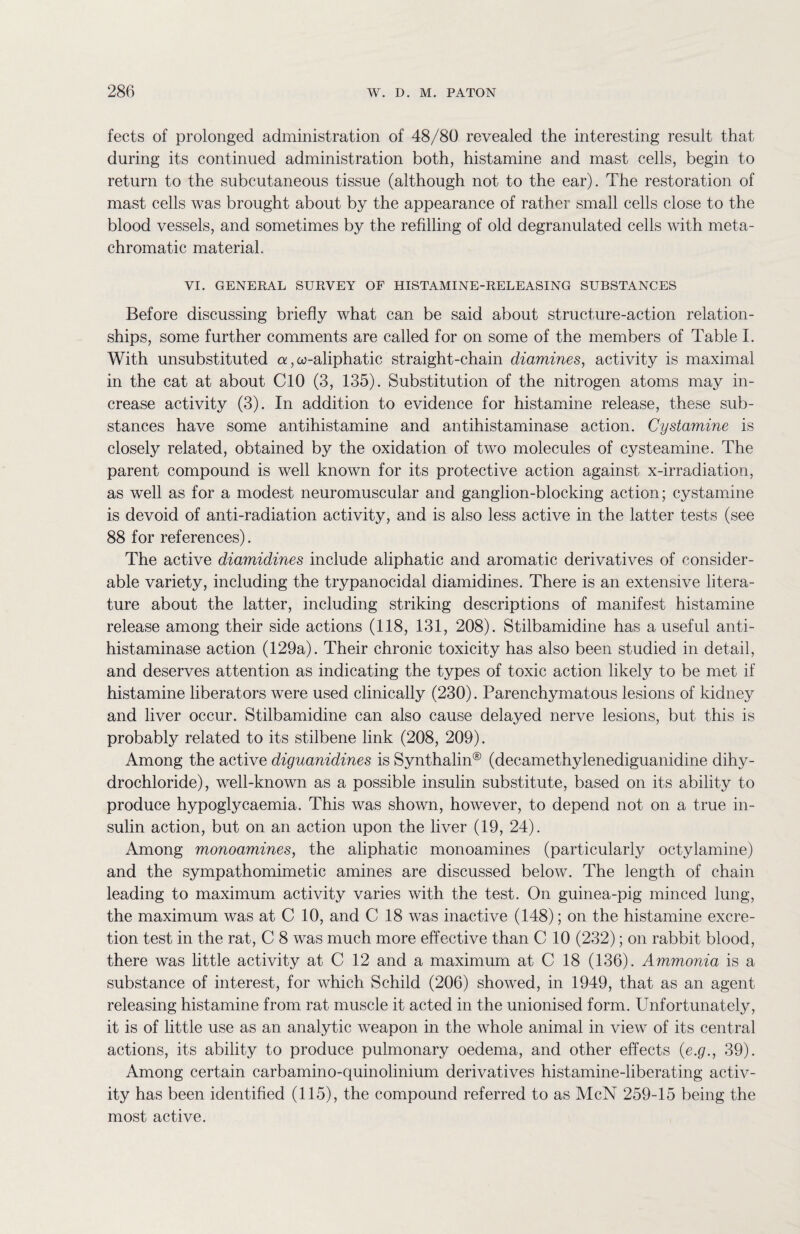 fects of prolonged administration of 48/80 revealed the interesting result that during its continued administration both, histamine and mast cells, begin to return to the subcutaneous tissue (although not to the ear). The restoration of mast cells was brought about by the appearance of rather small cells close to the blood vessels, and sometimes by the refilling of old degranulated cells with meta- chromatic material. VI. GENERAL SURVEY OF HISTAMINE-RELEASING SUBSTANCES Before discussing briefly what can be said about structure-action relation¬ ships, some further comments are called for on some of the members of Table I. With unsubstituted a, co-aliphatic straight-chain diamines, activity is maximal in the cat at about CIO (3, 135). Substitution of the nitrogen atoms may in¬ crease activity (3). In addition to evidence for histamine release, these sub¬ stances have some antihistamine and antihistaminase action. Cystamine is closely related, obtained by the oxidation of two molecules of cysteamine. The parent compound is well known for its protective action against x-irradiation, as well as for a modest neuromuscular and ganglion-blocking action; cystamine is devoid of anti-radiation activity, and is also less active in the latter tests (see 88 for references). The active diamidines include aliphatic and aromatic derivatives of consider¬ able variety, including the trypanocidal diamidines. There is an extensive litera¬ ture about the latter, including striking descriptions of manifest histamine release among their side actions (118, 131, 208). Stilbamidine has a useful anti¬ histaminase action (129a). Their chronic toxicity has also been studied in detail, and deserves attention as indicating the types of toxic action likely to be met if histamine liberators were used clinically (230). Parenchymatous lesions of kidney and liver occur. Stilbamidine can also cause delayed nerve lesions, but this is probably related to its stilbene link (208, 209). Among the active diguanidines is Synthalin® (decamethylenediguanidine dihy¬ drochloride), well-known as a possible insulin substitute, based on its ability to produce hypoglycaemia. This was shown, however, to depend not on a true in¬ sulin action, but on an action upon the liver (19, 24). Among monoamines, the aliphatic monoamines (particularly octylamine) and the sympathomimetic amines are discussed below. The length of chain leading to maximum activity varies with the test. On guinea-pig minced lung, the maximum was at C 10, and C 18 was inactive (148); on the histamine excre¬ tion test in the rat, C 8 was much more effective than C 10 (232); on rabbit blood, there was little activity at C 12 and a maximum at C 18 (136). Ammonia is a substance of interest, for which Schild (206) showed, in 1949, that as an agent releasing histamine from rat muscle it acted in the unionised form. Unfortunately, it is of little use as an analytic weapon in the whole animal in view of its central actions, its ability to produce pulmonary oedema, and other effects (e.g., 39). Among certain carbamino-quinolinium derivatives histamine-liberating activ¬ ity has been identified (115), the compound referred to as McN 259-15 being the most active.