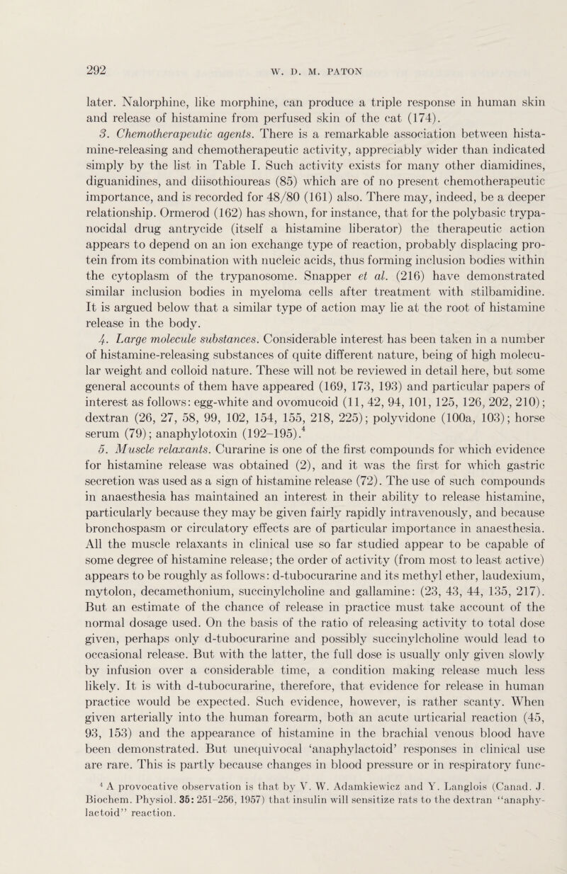 later. Nalorphine, like morphine, can produce a triple response in human skin and release of histamine from perfused skin of the cat (174). 3. Chemotherapeutic agents. There is a remarkable association between hista¬ mine-releasing and chemotherapeutic activity, appreciably wider than indicated simply by the list in Table I. Such activity exists for many other diamidines, diguanidines, and diisothioureas (85) which are of no present chemotherapeutic importance, and is recorded for 48/80 (161) also. There may, indeed, be a deeper relationship. Ormerod (162) has shown, for instance, that for the polybasic trypa¬ nocidal drug antrycide (itself a histamine liberator) the therapeutic action appears to depend on an ion exchange type of reaction, probably displacing pro¬ tein from its combination with nucleic acids, thus forming inclusion bodies within the cytoplasm of the trypanosome. Snapper et at. (216) have demonstrated similar inclusion bodies in myeloma cells after treatment Avith stilbamidine. It is argued below that a similar type of action may lie at the root of histamine release in the body. 4. Large molecule substances. Considerable interest has been taken in a number of histamine-releasing substances of quite different nature, being of high molecu¬ lar weight and colloid nature. These will not be reviewed in detail here, but some general accounts of them have appeared (169, 173, 193) and particular papers of interest as follows: egg-white and ovomucoid (11, 42, 94, 101, 125, 126, 202, 210); dextran (26, 27, 58, 99, 102, 154, 155, 218, 225); polyvidone (100a, 103); horse serum (79); anaphylotoxin (192-195).4 5. Muscle relaxants. Curarine is one of the first compounds for which evidence for histamine release was obtained (2), and it was the first for which gastric secretion was used as a sign of histamine release (72). The use of such compounds in anaesthesia has maintained an interest in their ability to release histamine, particularly because they may be given fairly rapidly intravenously, and because bronchospasm or circulatory effects are of particular importance in anaesthesia. All the muscle relaxants in clinical use so far studied appear to be capable of some degree of histamine release; the order of activity (from most to least active) appears to be roughly as follows: d-tubocurarine and its methyl ether, laudexium, mytolon, decamethonium, succinylcholine and gallamine: (23, 43, 44, 135, 217). But an estimate of the chance of release in practice must take account of the normal dosage used. On the basis of the ratio of releasing activity to total dose given, perhaps only d-tubocurarine and possibly succinylcholine would lead to occasional release. But with the latter, the full dose is usually only given slowly by infusion over a considerable time, a condition making release much less likely. It is with d-tubocurarine, therefore, that evidence for release in human practice would be expected. Such evidence, however, is rather scanty. When given arterially into the human forearm, both an acute urticarial reaction (45, 93, 153) and the appearance of histamine in the brachial venous blood have been demonstrated. But unequivocal ‘anaphylactoid’ responses in clinical use are rare. This is partly because changes in blood pressure or in respiratory func- 4 A provocative observation is that by V. W. Adamkiewicz and Y. Langlois (Canad. J. Biochem. Physiol. 35: 251-256, 1957) that insulin will sensitize rats to the dextran “anaphy¬ lactoid” reaction.
