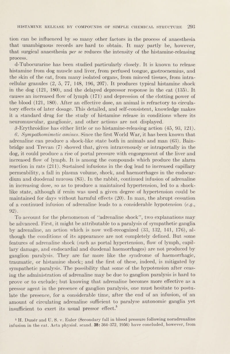 tion can be influenced by so many other factors in the process of anaesthesia that unambiguous records are hard to obtain. It may partly be, however, that surgical anaesthesia per se reduces the intensity of the histamine-releasing process. d-Tubocurarine has been studied particularly closely. It is known to release histamine from dog muscle and liver, from perfused tongue, gastrocnemius, and the skin of the cat, from many isolated organs, from minced tissues, from intra¬ cellular granules (2, 5, 77, 148, 196, 207). It produces typical histamine shock in the dog (121, 180), and the delayed depressor response in the cat (135). It causes an increased flow of lymph (171) and depression of the clotting power of the blood (121, 180). After an effective dose, an animal is refractory to circula¬ tory effects of later dosage. This detailed, and self-consistent, knowledge makes it a standard drug for the study of histamine release in conditions where its neuromuscular, ganglionic, and other actions are not displayed. d-Erythroicline has either little or no histamine-releasing action (45, 93, 121). 6. Sympathomimetic amines. Since the first World War, it has been known that adrenaline can produce a shock-like state both in animals and man (63). Bain- bridge and Trevan (7) showed that, given intravenously or intraportally in the dog, it could produce a rise of portal pressure with engorgement of the liver and increased flow of lymph. It is among the compounds which produce the alarm reaction in rats (211). Sustained infusions in the dog lead to increased capillary permeability, a fall in plasma volume, shock, and haemorrhages in the endocar¬ dium and duodenal mucosa (83). In the rabbit, continued infusion of adrenaline in increasing dose, so as to produce a maintained hypertension, led to a shock¬ like state, although if renin was used a given degree of hypertension could be maintained for days without harmful effects (20). In man, the abrupt cessation of a continued infusion of adrenaline leads to a considerable hypotension (e.g., 92). To account for the phenomenon of “adrenaline shock”, two explanations may be advanced. First, it might be attributable to a paralysis of sympathetic ganglia by adrenaline, an action which is now well-recognized (33, 132, 141, 176), al¬ though the conditions of its appearance are not completely defined. But some features of adrenaline shock (such as portal hypertension, flow of lymph, capil¬ lary damage, and endocardial and duodenal haemorrhages) are not produced by ganglion paralysis. They are far more like the syndrome of haemorrhagic, traumatic, or histamine shock; and the first of these, indeed, is mitigated by sympathetic paralysis. The possibility that some of the hypotension after ceas¬ ing the administration of adrenaline may be due to ganglion paralysis is hard to prove or to exclude; but knowing that adrenaline becomes more effective as a pressor agent in the presence of ganglion paralysis, one must hesitate to postu¬ late the presence, for a considerable time, after the end of an infusion, of an amount of circulating adrenaline sufficient to paralyse autonomic ganglia yet insufficient to exert its usual pressor effect.5 5 H. Duner and U. S. v. Euler (Secondary fall in blood pressure following noradrenaline infusion in the cat. Acta physiol, scand. 38: 364-372, 1956) have concluded, however, from