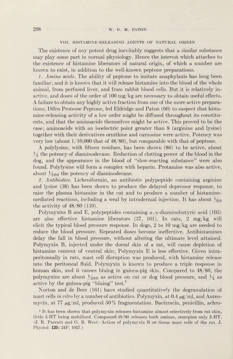 VIII. HISTAMINE-RELEASING AGENTS OF NATURAL ORIGIN The existence of any potent drug inevitably suggests that a similar substance may play some part in normal physiology. Hence the interest which attaches to the existence of histamine liberators of natural origin, of which a number are known to exist, in addition to the well-known peptone preparations. 1. Amino acids. The ability of peptone to imitate anaphylaxis has long been familiar; and it is known that it will release histamine into the blood of the whole animal, from perfused liver, and from rabbit blood cells. But it is relatively in¬ active, and doses of the order of 100 mg/kg are necessary to obtain useful effects. A failure to obtain any highly active fraction from one of the more active prepara¬ tions, Difco Proteose Peptone, led Eldridge and Paton (60) to suspect that hista¬ mine-releasing activity of a low order might be diffused throughout its constitu¬ ents, and that the aminoacids themselves might be active. This proved to be the case; aminoacids with an isoelectric point greater than 8 (arginine and lysine) together with their derivatives ornithine and carnosine were active. Potency was very low (about 1/10,000 that of 48/80), but comparable with that of peptone. A polylysine, with fifteen residues, has been shown (86) to be active, about the potency of diaminodecane. Reduction of clotting power of the blood in the dog, and the appearance in the blood of “slow-reacting substance” were also found. Poly lysine will form a complex with heparin. Protamine was also active, about the potency of diaminodecane. 2. Antibiotics. Licheniformin, an antibiotic polypeptide containing arginine and lysine (38) has been shown to produce the delayed depressor response, to raise the plasma histamine in the cat and to produce a number of histamine- mediated reactions, including a weal by intradermal injection. It has about 3dm the activity of 48/80 (139). Polymyxins B and E, polypeptides containing a, 7-diaminobutyric acid (105) are also effective histamine liberators (37, 161). In cats, 2 mg/kg will elicit the typical blood pressure response. In dogs, 2 to 10 mg/kg are needed to reduce the blood pressure. Repeated doses become ineffective. Antihistamines delay the fall in blood pressure, without altering the ultimate level attained. Polymyxin B, injected under the dorsal skin of a rat, will cause depletion of histamine content of ventral skin; Polymyxin E is less effective. Given intra- peritoneally in rats, mast cell disruption was produced, with histamine release into the peritoneal fluid. Polymyxin is known to produce a triple response in human skin, and it causes bluing in guinea-pig skin. Compared to 48/80, the polymyxins are about 34200 as active on cat or dog blood pressure, and Yi as active by the guinea-pig “bluing” test.6 Norton and de Beer (161) have studied quantitatively the degranulation of mast cells in vitro by a number of antibiotics. Polymyxin, at 0.4 ng/ml, and Aureo- mycin, at 77 /ig/ml, produced 50% fragmentation. Bacitracin, penicillin, achro- 6 It has been shown that polymyxin releases histamine almost selectively from rat skin, little 5-HT being mobilised. Compound 48/80 releases both amines, reserpine only 5-HT. (J. R. Parratt and G. B. West: Action of polymyxin B on tissue mast cells of the rat. J. Physiol. 135: 24P, 1957.)