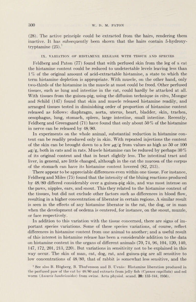 (28). The active principle could be extracted from the hairs, rendering them inactive. It has subsequently been shown that the hairs contain 5-hydroxy- tryptamine (25). IX. VARIATION OF HISTAMINE RELEASE WITH TISSUE AND SPECIES Feldberg and Paton (77) found that with perfused skin from the leg of a cat the histamine content could be reduced to undetectable levels leaving less than 1 % of the original amount of acid-extractable histamine, a state to which the term histamine depletion is appropriate. With muscle, on the other hand, only two-thirds of the histamine in the muscle at most could be freed. Other perfused tissues, such as lung and intestine in the cat, could hardly be attacked at all. With tissues from the guinea-pig, using the diffusion technique in vitro, Mongar and Schild (147) found that skin and muscle released histamine readily, and arranged tissues tested in diminishing order of proportion of histamine content released as follows: diaphragm, aorta, uterus, heart, bladder, skin, trachea, oesophagus, lung, stomach, spleen, large intestine, small intestine. Recently, Feldberg and Greengaard (71) have found that only about 50% of the histamine in nerve can be released by 48/80. In experiments on the whole animal, substantial reduction in histamine con¬ tent can be readily produced only in skin. With repeated injections the content of the skin can be brought down to a few jug/g from values as high as 50 or 100 Mg/g, both in cats and in rats. Muscle histamine can be reduced by perhaps 30% of its original content and that in heart slightly less. The intestinal tract and liver, in general, are little changed, although in the cat the mucosa of the corpus of the stomach can have its histamine content lowered (82, 213). There appear to be appreciable differences even within one tissue. For instance, Feldberg and Miles (75) found that the intensity of the bluing reactions produced by 48/80 differed considerably over a guinea-pig skin, and was most intense on the paws, nipples, ears, and snout. This they related to the histamine content of the tissues, but did not exclude other factors such as differences in blood flow, resulting in a higher concentration of liberator in certain regions. A similar result is seen in the effects of any histamine liberator in the rat, the dog, or in man when the development of oedema is centered, for instance, on the snout, muzzle, or face respectively. In addition to this variation with the tissue concerned, there are signs of im¬ portant species variations. Some of these species variations, of course, reflect differences in histamine content from one animal to another; and a useful result of this interest in histamine release has been a considerable addition to the data on histamine content in the organs of different animals (70, 74, 96, 104, 120, 140, 147, 172, 201, 213, 220). But variations in sensitivity not to be explained in this way occur. The skin of man, cat, dog, rat, and guinea-pig are all sensitive to low concentrations of 48/80, that of rabbit is somewhat less sensitive, and the 7 See also B. Hogberg, B. Thufvesson and B. Uvnas: Histamine liberation produced in the perfused paw of the cat by 48/80 and extracts from jelly fish (Cyanea capillata) and eel worm (Ascaris lumbricoides) from swine. Acta physiol, scand. 38: 135-144, 1956).