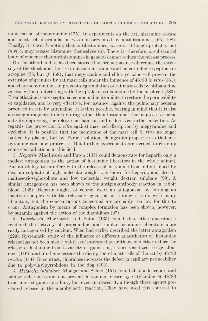 ministration of mepyramine (175). In experiments on the rat, histamine release and mast cell degranulation was not prevented by antihistamines (66, 198). Finally, it is worth noting that antihistamines, in vitro, although probably not in vivo, may release histamine themselves (6). There is, therefore, a substantial body of evidence that antihistamines in general cannot reduce the release process. On the other hand, it has been stated that promethazine will reduce the inten¬ sity of the shock and the rise in plasma histamine and heparin due to peptone or atropine (35, but cf. 168); that mepyramine and chlorcyclazine will prevent the extrusion of granules by rat mast cells under the influence of 48/80 in vitro (161), and that mepyramine can prevent degranulation of rat mast cells by stilbamidine in vivo, without interfering with the uptake of stilbamidine by the mast cell (183). Promethazine is an exceptional compound in its ability to restore the permeability of capillaries, and is very effective, for instance, against the pulmonary oedema produced in rats by adrenaline. It is thus possible, bearing in mind that it is also a strong antagonist to many drugs other than histamine, that it possesses some activity depressing the release mechanism, and it deserves further attention. As regards the protection in vitro against mast cell disruption by mepyramine and cyclizine, it is possible that the membrane of the mast cell in vitro no longer bathed by plasma, but by Tyrode solution, changes its properties so that me¬ pyramine can now protect it. But further experiments are needed to clear up some contradictions in this field. 2. Heparin. Macintosh and Paton (135) could demonstrate for heparin only a modest antagonism to the action of histamine liberators in the whole animal. But an ability to interfere with the release of histamine from rabbit blood by dextran sulphate of high molecular weight was shown for heparin, and also for maltosetriosephosphate and low molecular weight dextran sulphate (99). A similar antagonism has been shown to the antigen-antibody reaction in rabbit blood (138). Heparin might, of course, exert an antagonism by forming an inactive complex with the releasing agent, as it is known to do with many liberators, but the concentrations concerned are probably too low for this to occur. Antagonism by means of complex formation has been shown, however, by suramin against the action of the diamidines (97). 3. Anaesthesia. Macintosh and Paton (135) found that ether anaesthesia rendered the activity of propamidine and similar histamine liberators more easily antagonised by calcium. Wien had earlier described the latter antagonism (229). Systematic study of the influence of different anaesthetics on histamine release has not been made; but it is of interest that urethane and ether reduce the release of histamine from a variety of guinea-pig tissues sensitized to egg albu¬ men (116), and urethane lessens the disruption of mast cells of the rat by 48/80 in vitro (114). In contrast, chloralose increases the defect in capillary permeability due to polyvinylpyrrolidone in the dog (103). /. Metabolic inhibitors. Mongar and Schild (151) found that iodoacetate and similar substances did not prevent histamine release by octylamine or 48/80 from minced guinea-pig lung, but even increased it, although these agents pre¬ vented release in the anaphylactic reaction. They have used this contrast to