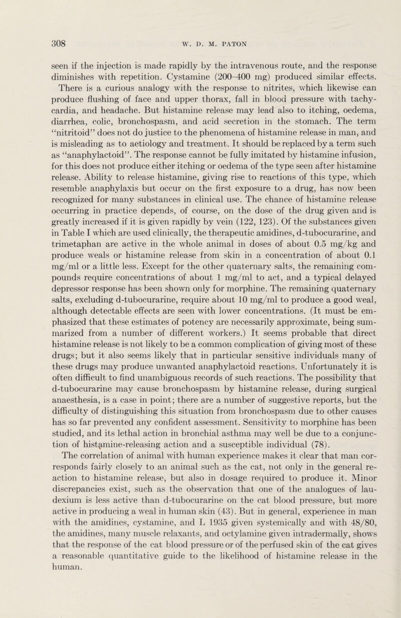 seen if the injection is made rapidly by the intravenous route, and the response diminishes with repetition. Cystamine (200-400 mg) produced similar effects. There is a curious analogy with the response to nitrites, which likewise can produce flushing of face and upper thorax, fall in blood pressure with tachy¬ cardia, and headache. But histamine release may lead also to itching, oedema, diarrhea, colic, bronchospasm, and acid secretion in the stomach. The term “nitritoid” does not do justice to the phenomena of histamine release in man, and is misleading as to aetiology and treatment. It should be replaced by a term such as “anaphylactoid”. The response cannot be fully imitated by histamine infusion, for this does not produce either itching or oedema of the type seen after histamine release. Ability to release histamine, giving rise to reactions of this type, which resemble anaphylaxis but occur on the first exposure to a drug, has now been recognized for many substances in clinical use. The chance of histamine release occurring in practice depends, of course, on the dose of the drug given and is greatly increased if it is given rapidly by vein (122, 123). Of the substances given in Table I which are used clinically, the therapeutic amidines, d-tubocurarine, and trimetaphan are active in the whole animal in doses of about 0.5 mg/kg and produce weals or histamine release from skin in a concentration of about 0.1 mg/ml or a little less. Except for the other quaternary salts, the remaining com¬ pounds require concentrations of about 1 mg/ml to act, and a typical delayed depressor response has been shown only for morphine. The remaining quaternary salts, excluding d-tubocurarine, require about 10 mg/ml to produce a good weal, although detectable effects are seen with lower concentrations. (It must be em¬ phasized that these estimates of potency are necessarily approximate, being sum¬ marized from a number of different workers.) It seems probable that direct histamine release is not likely to be a common complication of giving most of these drugs; but it also seems likely that in particular sensitive individuals many of these drugs may produce unwanted anaphylactoid reactions. Unfortunately it is often difficult to find unambiguous records of such reactions. The possibility that d-tubocurarine may cause bronchospasm by histamine release, during surgical anaesthesia, is a case in point; there are a number of suggestive reports, but the difficulty of distinguishing this situation from bronchospasm due to other causes has so far prevented any confident assessment. Sensitivity to morphine has been studied, and its lethal action in bronchial asthma may well be due to a conjunc¬ tion of histamine-releasing action and a susceptible individual (78). The correlation of animal with human experience makes it clear that man cor¬ responds fairly closely to an animal such as the cat, not only in the general re¬ action to histamine release, but also in dosage required to produce it. Minor discrepancies exist, such as the observation that one of the analogues of lau- dexium is less active than d-tubocurarine on the cat blood pressure, but more active in producing a weal in human skin (43). But in general, experience in man with the amidines, cystamine, and L 1935 given systemically and with 48/80, the amidines, many muscle relaxants, and octylamine given intradermally, shows that the response of the cat blood pressure or of the perfused skin of the cat gives a reasonable quantitative guide to the likelihood of histamine release in the human.