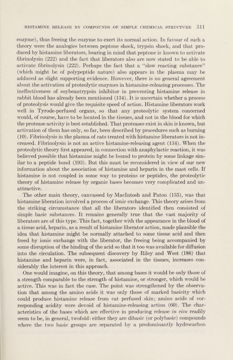 enzyme), thus freeing the enzyme to exert its normal action. In favour of such a theory were the analogies between peptone shock, trypsin shock, and that pro¬ duced by histamine liberators, bearing in mind that peptone is known to activate fibrinolysin (222) and the fact that liberators also are now stated to be able to activate fibrinolysin (222). Perhaps the fact that a “slow reacting substance” (which might be of polypeptide nature) also appears in the plasma may be adduced as slight supporting evidence. However, there is no general agreement about the activation of proteolytic enzymes in histamine-releasing processes. The ineffectiveness of soybeantrypsin inhibitor in preventing histamine release in rabbit blood has already been mentioned (134). It is uncertain whether a process of proteolysis would give the requisite speed of action. Histamine liberators work well in Tyrode-perfused organs, so that any proteolytic system concerned would, of course, have to be located in the tissues, and not in the blood for which the protease activity is best established. That proteases exist in skin is known, but activation of them has only, so far, been described by procedures such as burning (10). Fibrinolysis in the plasma of cats treated with histamine liberators is not in¬ creased. Fibrinolysin is not an active histamine-releasing agent (134). When the proteolytic theory first appeared, in connection with anaphylactic reaction, it was believed possible that histamine might be bound to protein by some linkage sim¬ ilar to a peptide bond (193). But this must be reconsidered in view of our new information about the association of histamine and heparin in the mast cells. If histamine is not coupled in some way to proteins or peptides, the proteolytic theory of histamine release by organic bases becomes very complicated and un¬ attractive. The other main theory, canvassed by Macintosh and Paton (135), was that histamine liberation involved a process of ionic exchange. This theory arises from the striking circumstance that all the liberators identified then consisted of simple basic substances. It remains generally true that the vast majority of liberators are of this type. This fact, together with the appearance in the blood of a tissue acid, heparin, as a result of histamine liberator action, made plausible the idea that histamine might be normally attached to some tissue acid and then freed by ionic exchange with the liberator, the freeing being accompanied by some disruption of the binding of the acid so that it too was available for diffusion into the circulation. The subsequent discovery by Riley and West (186) that histamine and heparin were, in fact, associated in the tissues, increases con¬ siderably the interest in this approach. One would imagine, on this theory, that among bases it would be only those of a strength comparable to the strength of histamine, or stronger, which would be active. This was in fact the case. The point was strengthened by the observa¬ tion that among the amino acids it was only those of marked basicity which could produce histamine release from cat perfused skin; amino acids of cor¬ responding acidity were devoid of histamine-releasing action (60). The char¬ acteristics of the bases which are effective in producing release in vivo readily seem to be, in general, twofold: either they are dibasic (or polybasic) compounds where the two basic groups are separated by a predominantly hydrocarbon