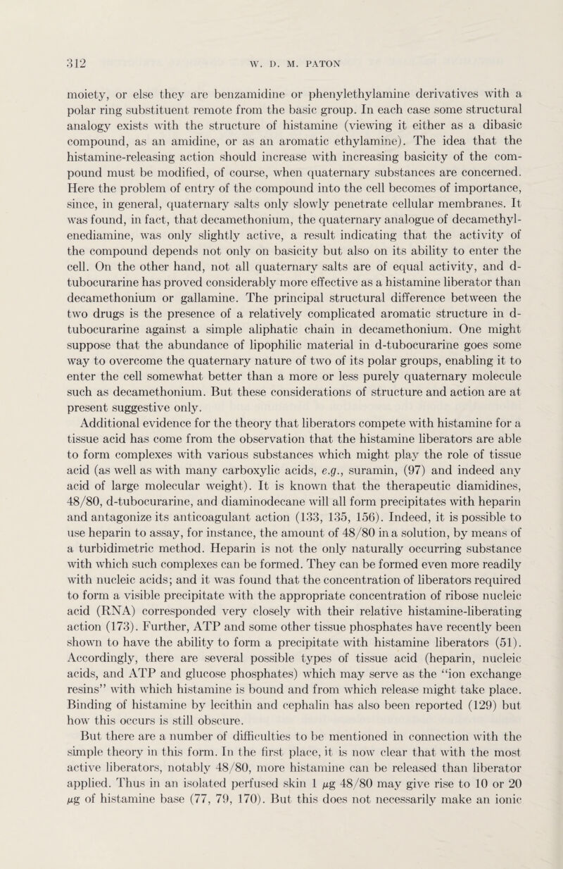moiety, or else they are benzamidine or phenylethylamine derivatives with a polar ring substituent remote from the basic group. In each case some structural analogy exists with the structure of histamine (viewing it either as a dibasic compound, as an amidine, or as an aromatic ethylamine). The idea that the histamine-releasing action should increase with increasing basicity of the com¬ pound must be modified, of course, when quaternary substances are concerned. Here the problem of entry of the compound into the cell becomes of importance, since, in general, quaternary salts only slowly penetrate cellular membranes. It was found, in fact, that decamethonium, the quaternary analogue of decamethyl- enediamine, was only slightly active, a result indicating that the activity of the compound depends not only on basicity but also on its ability to enter the cell. On the other hand, not all quaternary salts are of equal activity, and d- tubocurarine has proved considerably more effective as a histamine liberator than decamethonium or gallamine. The principal structural difference between the two drugs is the presence of a relatively complicated aromatic structure in d- tubocurarine against a simple aliphatic chain in decamethonium. One might suppose that the abundance of lipophilic material in d-tubocurarine goes some way to overcome the quaternary nature of two of its polar groups, enabling it to enter the cell somewhat better than a more or less purely quaternary molecule such as decamethonium. But these considerations of structure and action are at present suggestive only. Additional evidence for the theory that liberators compete with histamine for a tissue acid has come from the observation that the histamine liberators are able to form complexes with various substances which might pla}T the role of tissue acid (as well as with many carboxylic acids, e.g., suramin, (97) and indeed any acid of large molecular weight). It is known that the therapeutic diamidines, 48/80, d-tubocurarine, and diaminodecane will all form precipitates with heparin and antagonize its anticoagulant action (133, 135, 156). Indeed, it is possible to use heparin to assay, for instance, the amount of 48/80 in a solution, by means of a turbidimetric method. Heparin is not the only naturally occurring substance with which such complexes can be formed. They can be formed even more readily with nucleic acids; and it was found that the concentration of liberators required to form a visible precipitate with the appropriate concentration of ribose nucleic acid (RNA) corresponded very closely with their relative histamine-liberating action (173). Further, ATP and some other tissue phosphates have recently been shown to have the ability to form a precipitate with histamine liberators (51). Accordingly, there are several possible types of tissue acid (heparin, nucleic acids, and ATP and glucose phosphates) which may serve as the “ion exchange resins” with which histamine is bound and from which release might take place. Binding of histamine by lecithin and cephalin has also been reported (129) but how this occurs is still obscure. But there are a number of difficulties to be mentioned in connection with the simple theory in this form. In the first place, it is now clear that with the most active liberators, notably 48/80, more histamine can be released than liberator applied. Thus in an isolated perfused skin 1 mg 48/80 may give rise to 10 or 20 Mg of histamine base (77, 79, 170). But this does not necessarily make an ionic