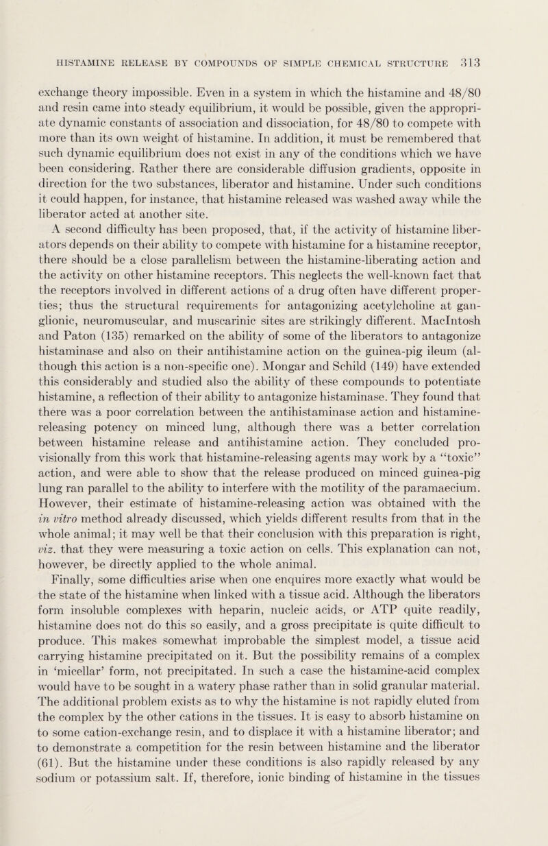 exchange theory impossible. Even in a system in which the histamine and 48/80 and resin came into steady equilibrium, it would be possible, given the appropri¬ ate dynamic constants of association and dissociation, for 48/80 to compete with more than its own weight of histamine. In addition, it must be remembered that such dynamic equilibrium does not exist in any of the conditions which we have been considering. Rather there are considerable diffusion gradients, opposite in direction for the two substances, liberator and histamine. Under such conditions it could happen, for instance, that histamine released was washed away while the liberator acted at another site. A second difficulty has been proposed, that, if the activity of histamine liber¬ ators depends on their ability to compete with histamine for a histamine receptor, there should be a close parallelism between the histamine-liberating action and the activity on other histamine receptors. This neglects the well-known fact that the receptors involved in different actions of a drug often have different proper¬ ties; thus the structural requirements for antagonizing acetylcholine at gan¬ glionic, neuromuscular, and muscarinic sites are strikingly different. Macintosh and Paton (135) remarked on the ability of some of the liberators to antagonize histaminase and also on their antihistamine action on the guinea-pig ileum (al¬ though this action is a non-specific one). Mongar and Schild (149) have extended this considerably and studied also the ability of these compounds to potentiate histamine, a reflection of their ability to antagonize histaminase. They found that there was a poor correlation between the antihistaminase action and histamine¬ releasing potency on minced lung, although there was a better correlation between histamine release and antihistamine action. They concluded pro¬ visionally from this work that histamine-releasing agents may work by a “toxic” action, and were able to show that the release produced on minced guinea-pig lung ran parallel to the ability to interfere with the motility of the paramaecium. However, their estimate of histamine-releasing action was obtained with the in vitro method already discussed, which yields different results from that in the whole animal; it may well be that their conclusion with this preparation is right, viz. that they were measuring a toxic action on cells. This explanation can not, however, be directly applied to the whole animal. Finally, some difficulties arise when one enquires more exactly what would be the state of the histamine when linked with a tissue acid. Although the liberators form insoluble complexes with heparin, nucleic acids, or ATP quite readily, histamine does not do this so easily, and a gross precipitate is quite difficult to produce. This makes somewhat improbable the simplest model, a tissue acid carrying histamine precipitated on it. But the possibility remains of a complex in ‘micellar’ form, not precipitated. In such a case the histamine-acid complex would have to be sought in a watery phase rather than in solid granular material. The additional problem exists as to why the histamine is not rapidly eluted from the complex by the other cations in the tissues. It is easy to absorb histamine on to some cation-exchange resin, and to displace it with a histamine liberator; and to demonstrate a competition for the resin between histamine and the liberator (61). But the histamine under these conditions is also rapidly released by any sodium or potassium salt. If, therefore, ionic binding of histamine in the tissues