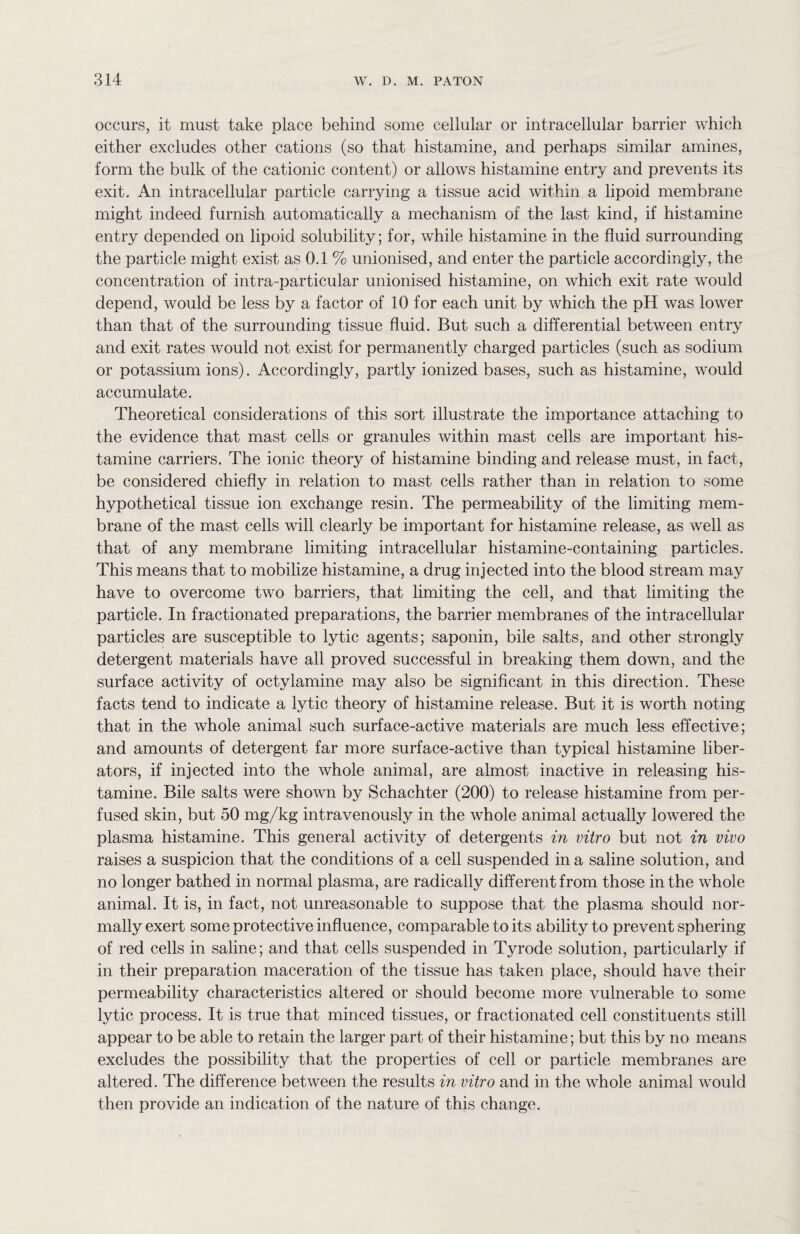 occurs, it must take place behind some cellular or intracellular barrier which either excludes other cations (so that histamine, and perhaps similar amines, form the bulk of the cationic content) or allows histamine entry and prevents its exit. An intracellular particle carrying a tissue acid within a lipoid membrane might indeed furnish automatically a mechanism of the last kind, if histamine entry depended on lipoid solubility; for, while histamine in the fluid surrounding the particle might exist as 0.1 % unionised, and enter the particle accordingly, the concentration of intra-particular unionised histamine, on which exit rate would depend, would be less by a factor of 10 for each unit by which the pH was lower than that of the surrounding tissue fluid. But such a differential between entry and exit rates would not exist for permanently charged particles (such as sodium or potassium ions). Accordingly, partly ionized bases, such as histamine, would accumulate. Theoretical considerations of this sort illustrate the importance attaching to the evidence that mast cells or granules within mast cells are important his¬ tamine carriers. The ionic theory of histamine binding and release must, in fact, be considered chiefly in relation to mast cells rather than in relation to some hypothetical tissue ion exchange resin. The permeability of the limiting mem¬ brane of the mast cells will clearly be important for histamine release, as well as that of any membrane limiting intracellular histamine-containing particles. This means that to mobilize histamine, a drug injected into the blood stream may have to overcome two barriers, that limiting the cell, and that limiting the particle. In fractionated preparations, the barrier membranes of the intracellular particles are susceptible to lytic agents; saponin, bile salts, and other strongly detergent materials have all proved successful in breaking them down, and the surface activity of octylamine may also be significant in this direction. These facts tend to indicate a lytic theory of histamine release. But it is worth noting that in the whole animal such surface-active materials are much less effective; and amounts of detergent far more surface-active than typical histamine liber¬ ators, if injected into the whole animal, are almost inactive in releasing his¬ tamine. Bile salts were shown by Schachter (200) to release histamine from per¬ fused skin, but 50 mg/kg intravenously in the whole animal actually lowered the plasma histamine. This general activity of detergents in vitro but not in vivo raises a suspicion that the conditions of a cell suspended in a saline solution, and no longer bathed in normal plasma, are radically different from those in the whole animal. It is, in fact, not unreasonable to suppose that the plasma should nor¬ mally exert some protective influence, comparable to its ability to prevent sphering of red cells in saline; and that cells suspended in Tyrode solution, particularly if in their preparation maceration of the tissue has taken place, should have their permeability characteristics altered or should become more vulnerable to some lytic process. It is true that minced tissues, or fractionated cell constituents still appear to be able to retain the larger part of their histamine; but this by no means excludes the possibility that the properties of cell or particle membranes are altered. The difference between the results in vitro and in the whole animal would then provide an indication of the nature of this change.