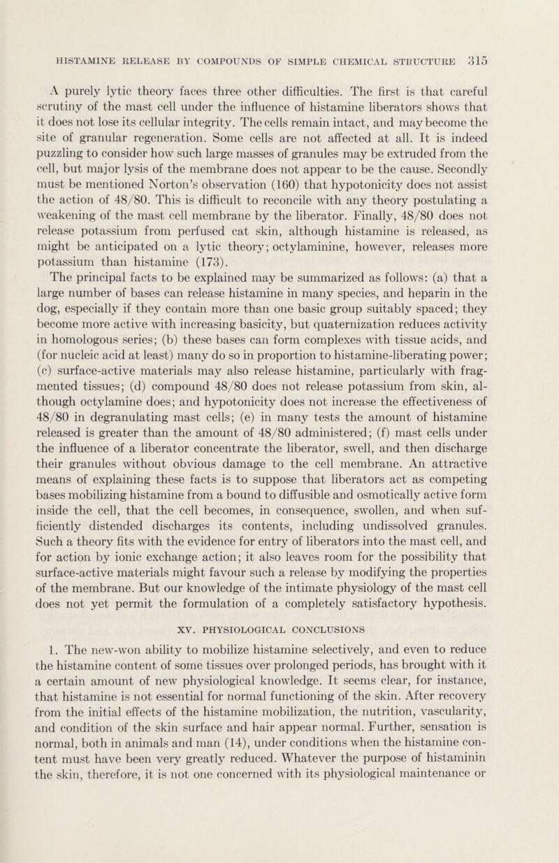 A purely lytic theory faces three other difficulties. The first is that careful scrutiny of the mast cell under the influence of histamine liberators shows that it does not lose its cellular integrity. The cells remain intact, and may become the site of granular regeneration. Some cells are not affected at all. It is indeed puzzling to consider how such large masses of granules may be extruded from the cell, but major lysis of the membrane does not appear to be the cause. Secondly must be mentioned Norton’s observation (160) that hypotonicity does not assist the action of 48/80. This is difficult to reconcile with any theory postulating a weakening of the mast cell membrane by the liberator. Finally, 48/80 does not release potassium from perfused cat skin, although histamine is released, as might be anticipated on a lytic theory; octylaminine, however, releases more potassium than histamine (173). The principal facts to be explained may be summarized as follows: (a) that a large number of bases can release histamine in many species, and heparin in the dog, especially if they contain more than one basic group suitably spaced; they become more active with increasing basicity, but quaternization reduces activity in homologous series; (b) these bases can form complexes with tissue acids, and (for nucleic acid at least) many do so in proportion to histamine-liberating power; (c) surface-active materials may also release histamine, particularly with frag¬ mented tissues; (d) compound 48/80 does not release potassium from skin, al¬ though octylamine does; and hypotonicity does not increase the effectiveness of 48/80 in degranulating mast cells; (e) in many tests the amount of histamine released is greater than the amount of 48/80 administered; (f) mast cells under the influence of a liberator concentrate the liberator, swell, and then discharge their granules without obvious damage to the cell membrane. An attractive means of explaining these facts is to suppose that liberators act as competing bases mobilizing histamine from a bound to diffusible and osmotically active form inside the cell, that the cell becomes, in consequence, swollen, and when suf¬ ficiently distended discharges its contents, including undissolved granules. Such a theory fits with the evidence for entry of liberators into the mast cell, and for action by ionic exchange action; it also leaves room for the possibility that surface-active materials might favour such a release by modifying the properties of the membrane. But our knowledge of the intimate physiology of the mast cell does not yet permit the formulation of a completely satisfactory hypothesis. XV. PHYSIOLOGICAL CONCLUSIONS 1. The new-won ability to mobilize histamine selectively, and even to reduce the histamine content of some tissues over prolonged periods, has brought with it a certain amount of new physiological knowledge. It seems clear, for instance, that histamine is not essential for normal functioning of the skin. After recovery from the initial effects of the histamine mobilization, the nutrition, vascularity, and condition of the skin surface and hair appear normal. Further, sensation is normal, both in animals and man (14), under conditions when the histamine con¬ tent must have been very greatly reduced. Whatever the purpose of histaminin the skin, therefore, it is not one concerned with its physiological maintenance or