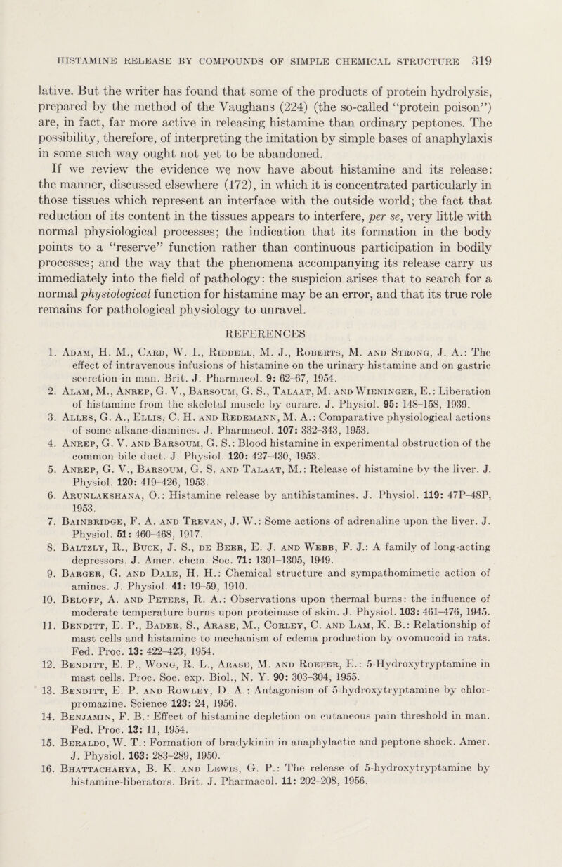 lative. But the writer has found that some of the products of protein hydrolysis, prepared by the method of the Vaughans (224) (the so-called “protein poison”) are, in fact, far more active in releasing histamine than ordinary peptones. The possibility, therefore, of interpreting the imitation by simple bases of anaphylaxis in some such way ought not yet to be abandoned. If we review the evidence we now have about histamine and its release: the manner, discussed elsewhere (172), in which it is concentrated particularly in those tissues which represent an interface with the outside world; the fact that reduction of its content in the tissues appears to interfere, per se, very little with normal physiological processes; the indication that its formation in the body points to a “reserve” function rather than continuous participation in bodily processes; and the way that the phenomena accompanying its release carry us immediately into the field of pathology: the suspicion arises that to search for a normal physiological function for histamine may be an error, and that its true role remains for pathological physiology to unravel. REFERENCES 1. Adam, H. M., Card, W. I., Riddell, M. J., Roberts, M. and Strong, J. A.: The effect of intravenous infusions of histamine on the urinary histamine and on gastric secretion in man. Brit. J. Pharmacol. 9: 62-67, 1954. 2. Alam, M., Anrep, G. V., Barsoum, G. S., Talaat, M. and Wieninger, E.: Liberation of histamine from the skeletal muscle by curare. J. Physiol. 95: 148-158, 1939. 3. Alles, G. A., Ellis, C. H. and Redemann, M. A.: Comparative physiological actions of some alkane-diamines. J. Pharmacol. 107: 332-343, 1953. 4. Anrep, G. V. and Barsoum, G. S.: Blood histamine in experimental obstruction of the common bile duct. J. Physiol. 120: 427-430, 1953. 5. Anrep, G. V., Barsoum, G. S. and Talaat, M.: Release of histamine by the liver. J. Physiol. 120: 419-426, 1953. 6. Arunlakshana, O.: Histamine release by antihistamines. J. Physiol. 119: 47P-48P, 1953. 7. Bainbridge, F. A. and Trevan, J. W.: Some actions of adrenaline upon the liver. J. Physiol. 51: 460-468, 1917. 8. Baltzly, R., Buck, J. S., de Beer, E. J. and Webb, F. J.: A family of long-acting depressors. J. Amer. chem. Soc. 71: 1301-1305, 1949. 9. Barger, G. and Dale, H. H.: Chemical structure and sympathomimetic action of amines. J. Physiol. 41: 19-59, 1910. 10. Beloff, A. and Peters, R. A.: Observations upon thermal burns: the influence of moderate temperature burns upon proteinase of skin. J. Physiol. 103: 461-476, 1945. 11. Benditt, E. P., Bader, S., Arase, M., Corley, C. and Lam, K. B.: Relationship of mast cells and histamine to mechanism of edema production by ovomucoid in rats. Fed. Proc. 13: 422-423, 1954. 12. Benditt, E. P., Wong, R. L., Arase, M. and Roeper, E.: 5-Hydroxytryptamine in mast cells. Proc. Soc. exp. Biol., N. Y. 90: 303-304, 1955. 13. Benditt, E. P. and Rowley, D. A.: Antagonism of 5-hydroxytryptamine by chlor- promazine. Science 123: 24, 1956. 14. Benjamin, F. B.: Effect of histamine depletion on cutaneous pain threshold in man. Fed. Proc. 13: 11, 1954. 15. Beraldo, W. T.: Formation of bradykinin in anaphylactic and peptone shock. Amer. J. Physiol. 163: 283-289, 1950. 16. Bhattacharya, B. K. and Lewis, G. P.: The release of 5-hydroxytryptamine by histamine-liberators. Brit. J. Pharmacol. 11: 202-208, 1956.