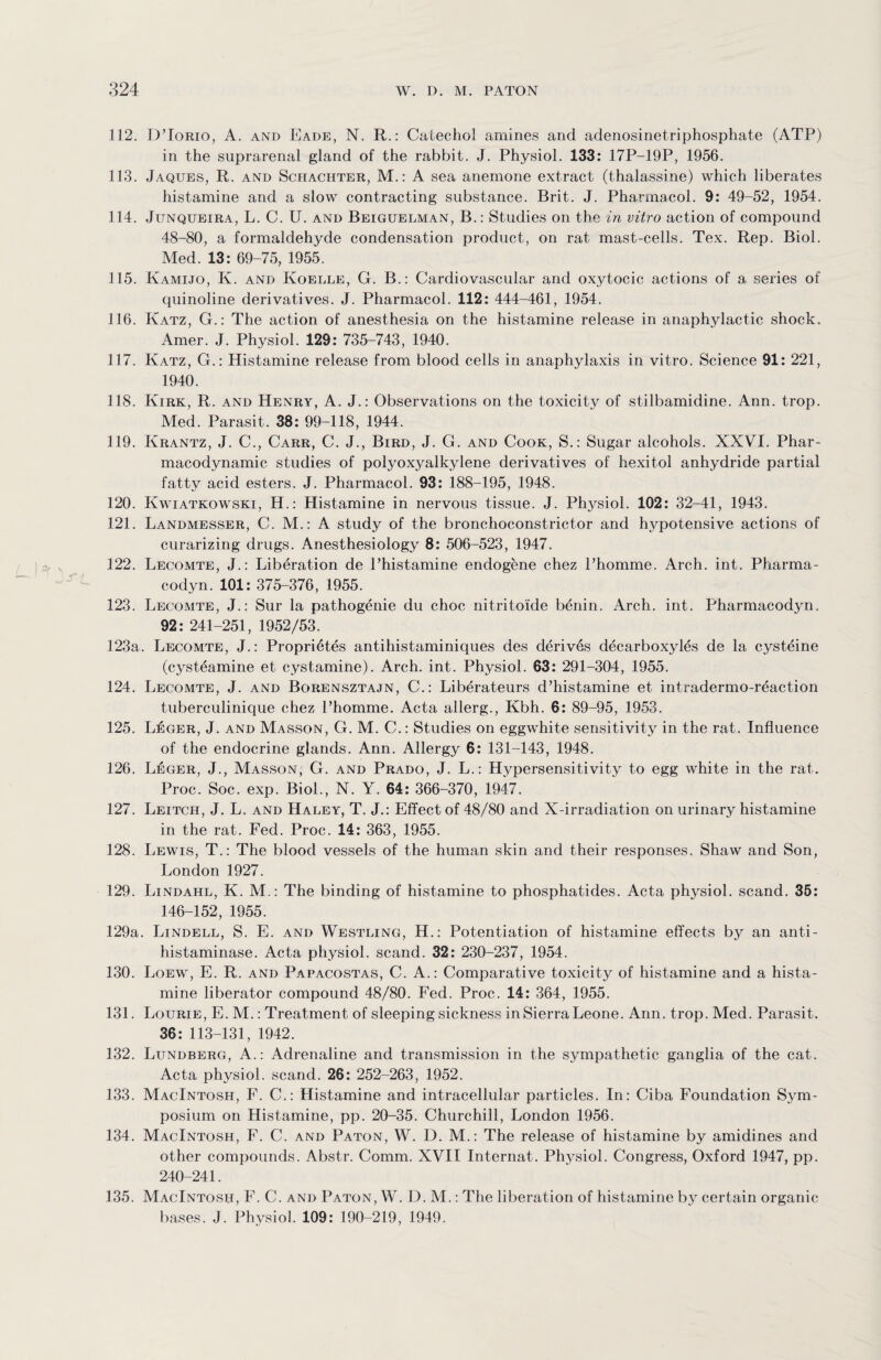 112. DTorio, A. and Eade, N. R.: Catechol amines and adenosinetriphosphate (ATP) in the suprarenal gland of the rabbit. J. Physiol. 133: 17P-19P, 1956. 113. Jaques, R. and Schachter, M.: A sea anemone extract (thalassine) which liberates histamine and a slow contracting substance. Brit. J. Pharmacol. 9: 49-52, 1954. 114. Junqueira, L. C. U. and Beiguelman, B.: Studies on the in vitro action of compound 48-80, a formaldehyde condensation product, on rat mast-cells. Tex. Rep. Biol. Med. 13: 69-75, 1955. 115. Kamijo, K. and Koelle, G. B.: Cardiovascular and oxytocic actions of a series of quinoline derivatives. J. Pharmacol. 112: 444-461, 1954. 116. Katz, G.: The action of anesthesia on the histamine release in anaphylactic shock. Amer. J. Physiol. 129: 735-743, 1940. 117. Katz, G.: Histamine release from blood cells in anaphylaxis in vitro. Science 91: 221, 1940. 118. Kirk, R. and Henry, A. J.: Observations on the toxicity of stilbamidine. Ann. trop. Med. Parasit. 38: 99-118, 1944. 119. Krantz, J. C., Carr, C. J., Bird, J. G. and Cook, S.: Sugar alcohols. XXVI. Phar¬ macodynamic studies of polyoxyalkylene derivatives of hexitol anhydride partial fatty acid esters. J. Pharmacol. 93: 188-195, 1948. 120. Kwiatkowski, H.: Histamine in nervous tissue. J. Physiol. 102: 32-41, 1943. 121. Landmesser, C. M.: A study of the bronchoconstrictor and hypotensive actions of curarizing drugs. Anesthesiology 8 : 506-523, 1947. 122. Lecomte, J.: Liberation de Phistamine endogene chez l’homme. Arch. int. Pharma- codyn. 101: 375-376, 1955. 123. Lecomte, J.: Sur la pathogenie du choc nitritoide benin. Arch. int. Pharmacodyn. 92: 241-251, 1952/53. 123a. Lecomte, J.: Propri5tes antihistaminiques des derives decarboxyles de la cysteine (cysteamine et cystamine). Arch. int. Physiol. 63: 291-304, 1955. 124. Lecomte, J. and Borensztajn, C.: Liberateurs d’histamine et intradermo-r6action tuberculinique chez Phomme. Acta allerg., Kbh. 6: 89-95, 1953. 125. Leger, J. and Masson, G. M. C.: Studies on eggwhite sensitivity in the rat. Influence of the endocrine glands. Ann. Allergy 6: 131-143, 1948. 126. Leger, J., Masson; G. and Prado, J. L.: Hypersensitivity to egg white in the rat. Proc. Soc. exp. Biol., N. Y. 64: 366-370, 1947. 127. Leitch, J. L. and Haley, T. J.: Effect of 48/80 and X-irradiation on urinary histamine in the rat. Fed. Proc. 14: 363, 1955. 128. Lewis, T.: The blood vessels of the human skin and their responses. Shaw and Son, London 1927. 129. Lindahl, K. M.: The binding of histamine to phosphatides. Acta physiol, scand. 35: 146-152, 1955. 129a. Lindell, S. E. and Westling, H.: Potentiation of histamine effects by an anti- histaminase. Acta physiol, scand. 32: 230-237, 1954. 130. Loew, E. R. and Papacostas, C. A.: Comparative toxicity of histamine and a hista¬ mine liberator compound 48/80. Fed. Proc. 14: 364, 1955. 131. Lourie, E. M.: Treatment of sleeping sickness in Sierra Leone. Ann. trop. Med. Parasit. 36: 113-131, 1942. 132. Lundberg, A.: Adrenaline and transmission in the sympathetic ganglia of the cat. Acta physiol, scand. 26: 252-263, 1952. 133. MacIntosh, F. C.: Histamine and intracellular particles. In: Ciba Foundation Sym¬ posium on Histamine, pp. 20-35. Churchill, London 1956. 134. MacIntosh, F. C. and Paton, W. D. M.: The release of histamine by amidines and other compounds. Abstr. Comm. XVII Internat. Physiol. Congress, Oxford 1947, pp. 240-241. 135. MacIntosh, F. C. and Paton, W. D. M.: The liberation of histamine by certain organic bases. J. Physiol. 109: 190-219, 1949.
