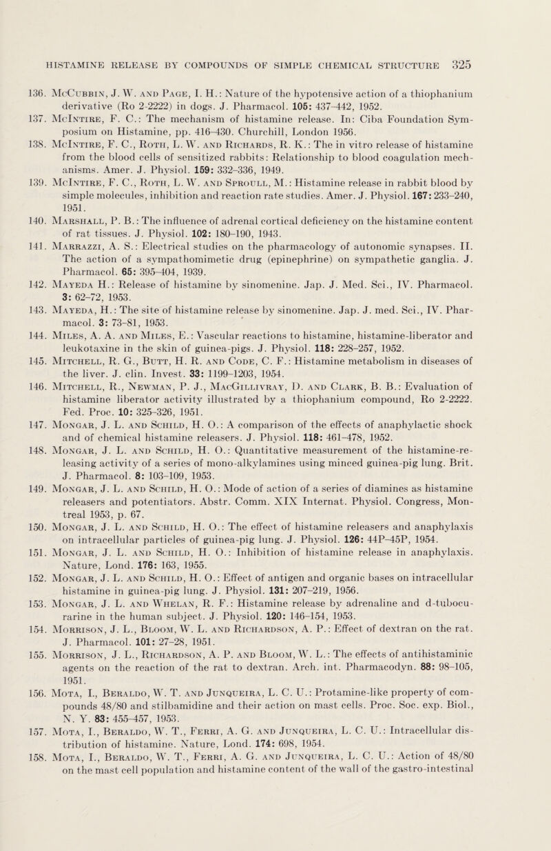 136. McCubbin, J. W. and Page, I. H.: Nature of the hypotensive action of a thiophanium derivative (Ro 2-2222) in dogs. J. Pharmacol. 105: 437-442, 1952. 137. McIntire, F. C.: The mechanism of histamine release. In: Ciba Foundation Sym¬ posium on Histamine, pp. 416-430. Churchill, London 1956. 138. McIntire, F. C., Roth, L. W. and Richards, R. K.: The in vitro release of histamine from the blood cells of sensitized rabbits: Relationship to blood coagulation mech¬ anisms. Amer. J. Physiol. 159: 332-336, 1949. 139. McIntire, F. C., Roth, L. W. and Sproull, M.: Histamine release in rabbit blood by simple molecules, inhibition and reaction rate studies. Amer. J. Physiol. 167: 233-240, 1951. 140. Marshall, P. B.: The influence of adrenal cortical deficiency on the histamine content of rat tissues. J. Physiol. 102: 180-190, 1943. 141. Marrazzi, A. S.: Electrical studies on the pharmacology of autonomic synapses. II. The action of a sympathomimetic drug (epinephrine) on sympathetic ganglia. J. Pharmacol. 65: 395-404, 1939. 142. Mayeda H.: Release of histamine by sinomenine. Jap. J. Med. Sci., IV. Pharmacol. 3: 62-72, 1953. 143. Mayeda, H.: The site of histamine release by sinomenine. Jap. J. med. Sci., IV. Phar¬ macol. 3: 73-81, 1953. 144. Miles, A. A. and Miles, E.: Vascular reactions to histamine, histamine-liberator and leukotaxine in the skin of guinea-pigs. J. Physiol. 118: 228-257, 1952. 145. Mitchell, R. G., Butt, H. R. and Code, C. F.: Histamine metabolism in diseases of the liver. J. clin. Invest. 33: 1199-1203, 1954. 146. Mitchell, R., Newman, P. J., MacGillivray, D. and Clark, B. B.: Evaluation of histamine liberator activity illustrated by a thiophanium compound, Ro 2-2222. Fed. Proc. 10: 325-326, 1951. 147. Mongar, J. L. and Schild, H. O.: A comparison of the effects of anaphylactic shock and of chemical histamine releasers. J. Physiol. 118: 461-478, 1952. 148. Mongar, J. L. and Schild, H. O.: Quantitative measurement of the histamine-re- leasing activity of a series of mono-alkylamines using minced guinea-pig lung. Brit. J. Pharmacol. 8: 103-109, 1953. 149. Mongar, J. L. and Schild, H. O.: Mode of action of a series of diamines as histamine releasers and potentiators. Abstr. Comm. XIX Internat. Physiol. Congress, Mon¬ treal 1953, p. 67. 150. Mongar, J. L. and Schild, H. O.: The effect of histamine releasers and anaphylaxis on intracellular particles of guinea-pig lung. J. Physiol. 126: 44P-45P, 1954. 151. Mongar, J. L. and Schild, H. O.: Inhibition of histamine release in anaphylaxis. Nature, Lond. 176: 163, 1955. 152. Mongar, J. L. and Schild, H. O.: Effect of antigen and organic bases on intracellular histamine in guinea-pig lung. J. Physiol. 131: 207-219, 1956. 153. Mongar, J. L. and Whelan, R. F.: Histamine release by adrenaline and d-tubocu- rarine in the human subject. J. Physiol. 120: 146-154, 1953. 154. Morrison, J. L., Bloom, W. L. and Richardson, A. P.: Effect of dextran on the rat. J. Pharmacol. 101: 27-28, 1951. 155. Morrison, J. L., Richardson, A. P. and Bloom, W. L.: The effects of antihistaminic agents on the reaction of the rat to dextran. Arch. int. Pharmacodyn. 88: 98-105, 1951. 156. Mota, I., Beraldo, W. T. and Junqueira, L. C. U.: Protamine-like property of com¬ pounds 48/80 and stilbamidine and their action on mast cells. Proc. Soc. exp. Biol., N. Y. 83: 455-457, 1953. 157. Mota, I., Beraldo, W. T., Ferri, A. G. and Junqueira, L. C. U.: Intracellular dis¬ tribution of histamine. Nature, Lond. 174: 698, 1954. 158. Mota, I., Beraldo, W. T., Ferri, A. G. and Junqueira, L. C. U.: Action of 48/80 on the mast cell population and histamine content of the wall of the gastro-intestinal
