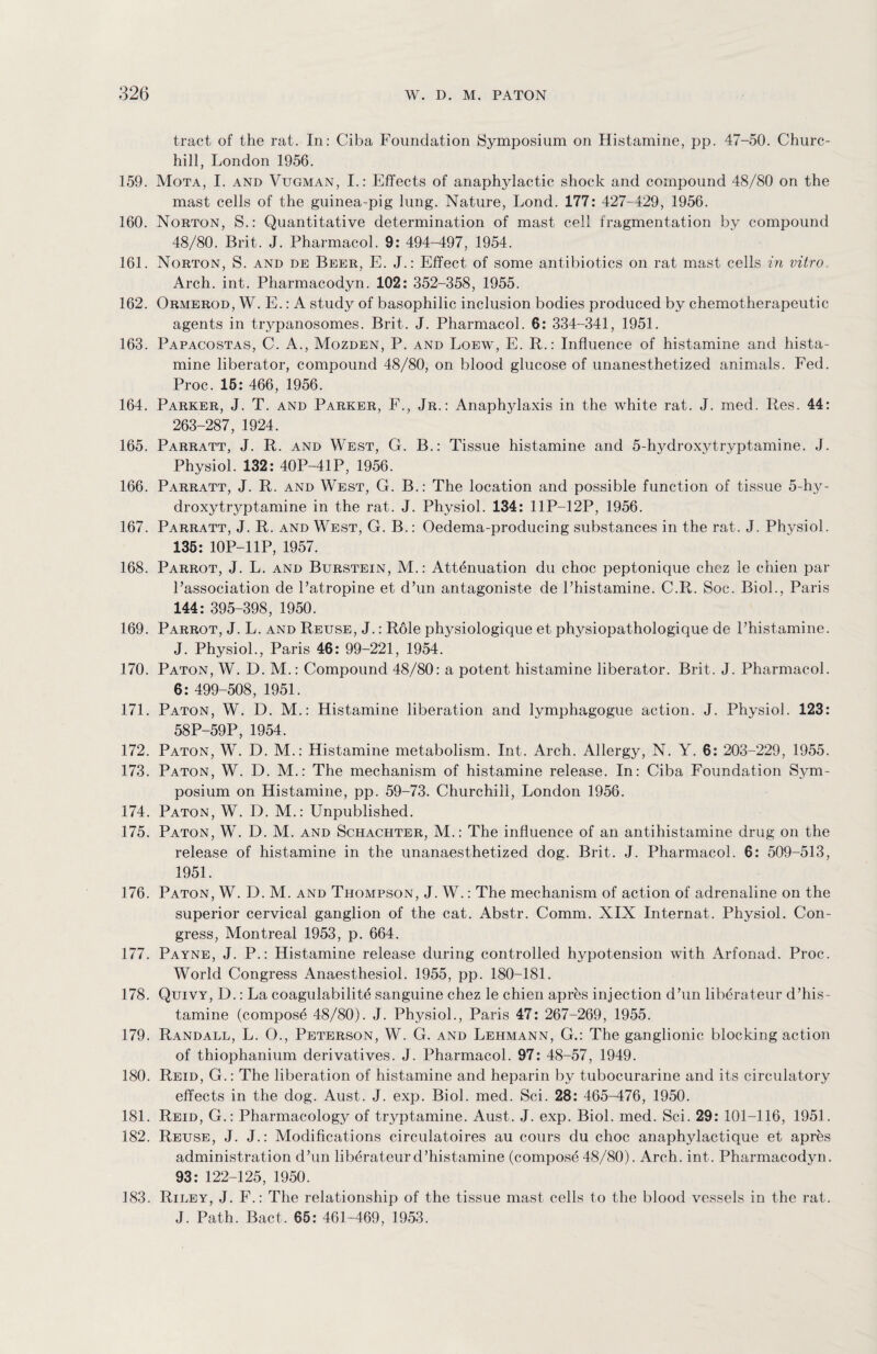 tract of the rat. In: Ciba Foundation Symposium on Histamine, pp. 47-50. Churc¬ hill, London 1956. 159. Mota, I. and Vugman, I.: Effects of anaphylactic shock and compound 48/80 on the mast cells of the guinea-pig lung. Nature, Lond. 177: 427-429, 1956. 160. Norton, S.: Quantitative determination of mast cell fragmentation by compound 48/80. Brit. J. Pharmacol. 9: 494-497, 1954. 161. Norton, S. and de Beer, E. J.: Effect of some antibiotics on rat mast cells in vitro. Arch. int. Pharmacodyn. 102: 352-358, 1955. 162. Ormerod, W. E.: A study of basophilic inclusion bodies produced by chemotherapeutic agents in trypanosomes. Brit. J. Pharmacol. 6: 334-341, 1951. 163. Papacostas, C. A., Mozden, P. and Loew, E. R.: Influence of histamine and hista¬ mine liberator, compound 48/80, on blood glucose of unanesthetized animals. Fed. Proc. 15: 466, 1956. 164. Parker, J. T. and Parker, F., Jr.: Anaphjdaxis in the white rat. J. med. Res. 44: 263-287, 1924. 165. Parratt, J. R. and West, G. B.: Tissue histamine and 5-hydroxytryptamine. J. Physiol. 132: 40P-41P, 1956. 166. Parratt, J. R. and West, G. B.: The location and possible function of tissue 5-hy¬ droxytryptamine in the rat. J. Physiol. 134: 11P-12P, 1956. 167. Parratt, J. R. and West, G. B.: Oedema-producing substances in the rat. J. Physiol. 135: 10P-11P, 1957. 168. Parrot, J. L. and Burstein, M.: Attenuation du choc peptonique chez le chien par l’association de Patropine et d’un antagonists de Phistamine. C.R. Soc. Biol., Paris 144: 395-398, 1950. 169. Parrot, J. L. and Reuse, J.: Role physiologique et physiopathologique de Phistamine. J. Physiol., Paris 46: 99-221, 1954.' 170. Paton, W. D. M.: Compound 48/80: a potent histamine liberator. Brit. J. Pharmacol. 6: 499-508, 1951. 171. Paton, W. D. M.: Histamine liberation and lymphagogue action. J. Physiol. 123: 58P-59P, 1954. 172. Paton, W. D. M.: Histamine metabolism. Int. Arch. Allergy, N. Y. 6: 203-229, 1955. 173. Paton, W. D. M.: The mechanism of histamine release. In: Ciba Foundation Sym¬ posium on Histamine, pp. 59-73. Churchill, London 1956. 174. Paton, W. D. M.: Unpublished. 175. Paton, W. D. M. and Schachter, M.: The influence of an antihistamine drug on the release of histamine in the unanaesthetized dog. Brit. J. Pharmacol. 6: 509-513, 1951. 176. Paton, W. D. M. and Thompson, J. W.: The mechanism of action of adrenaline on the superior cervical ganglion of the cat. Abstr. Comm. XIX Internat. Physiol. Con¬ gress, Montreal 1953, p. 664. 177. Payne, J. P.: Histamine release during controlled hypotension with Arfonad. Proc. World Congress Anaesthesiol. 1955, pp. 180-181. 178. Quivy, D.: La coagulability sanguine chez le chien apres injection d’un liberateur d’his¬ tamine (compose 48/80). J. Physiol., Paris 47: 267-269, 1955. 179. Randall, L. O., Peterson, W. G. and Lehmann, G.: The ganglionic blocking action of thiophanium derivatives. J. Pharmacol. 97: 48-57, 1949. 180. Reid, G.: The liberation of histamine and heparin by tubocurarine and its circulatory effects in the dog. Aust. J. exp. Biol. med. Sci. 28: 465-476, 1950. 181. Reid, G.: Pharmacology of t^ptamine. Aust. J. exp. Biol. med. Sci. 29: 101-116, 1951. 182. Reuse, J. J.: Modifications circulatoires au cours du choc anaphylactique et apres administration d’un liberateurd’histamine (compose 48/80). Arch. int. Pharmacodyn. 93: 122-125, 1950. 183. Riley, J. F.: The relationship of the tissue mast cells to the blood vessels in the rat. J. Path. Bact. 65: 461-469, 1953.
