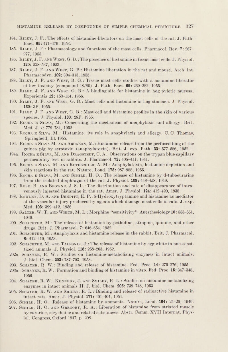 184. Riley, J. F.: The effects of histamine-liberators on the mast cells of the rat. J. Path. Bact. 65: 471-479, 1953. 185. Riley, J. F.: Pharmacology and functions of the mast cells. Pharmacol. Rev. 7: 267- 277, 1955. 186. Riley, J. F. and West, G. B.: The presence of histamine in tissue mast cells. J. Physiol. 120: 528-537, 1953. 187. Riley, J. F. and West, G. B.: Histamine liberation in the rat and mouse. Arch. int. Pharmacodyn. 102: 304-313, 1955. 188. Riley, J. F. and West, B. G.: Tissue mast cells studies with a histamine-liberator of low toxicity (compound 48/80). J. Path. Bact. 69: 269-282, 1955. 189. Riley, J. F. and West, G. B.: A binding site for histamine in hog pyloric mucosa. Experientia 12: 153-154, 1956. 190. Riley, J. F. and West, G. B.: Mast cells and histamine in hog stomach. J. Physiol. 130: 3P, 1955. 191. Riley, J. F. and West, G. B.: Mast cell and histamine profiles in the skin of various species. J. Physiol. 130: 28P, 1955. 192. Rocha e Silva, M.: Concerning the mechanism of anaphylaxis and allergy. Brit. Med. J. 1: 779-784, 1952. 193. Rocha e Silva, M.: Histamine: its role in anaphylaxis and allergy. C. C. Thomas, Springfield, Ill. 1955. 194. Rocha e Silva M. and Aronson, M.: Histamine release from the perfused lung of the guinea pig by serotoxin (anaphylatoxin). Brit. J. exp. Path. 33: 577-586, 1952. 194a. Rocha e Silva, M. and Dragstedt, C. A.: Observations on the trypan blue capillary permeability test in rabbits. J. Pharmacol. 73: 405-411, 1941. 195. Rocha e Silva, M. and Rothschild, A. M.: Anaphylatoxin, histamine depletion and skin reactions in the rat. Nature, Lond. 175: 987-988, 1955. 196. Rocha e Silva, M. and Schild, H. O.: The release of histamine by d-tubocurarine from the isolated diaphragm of the rat. J. Physiol. 109: 448-458, 1949. 197. Rose, B. and Browne, J. S. L.: The distribution and rate of disappearance of intra¬ venously injected histamine in the rat. Amer. J. Physiol. 124: 412-420, 1938. 198. Rowley, D. A. and Benditt, E. P.: 5-Hydroxytryptamine and histamine as mediator of the vascular injury produced by agents which damage mast cells in rats. J. exp. Med. 103: 399-412, 1956. 199. Salter, W. T. and White, M. L.: Morphine “sensitivity”. Anesthesiology 10: 553-561, 1949. 200. Schachter, M.: The release of histamine by pethidine, atropine, quinine, and other drugs. Brit. J. Pharmacol. 7: 646-654, 1952. 201. Schachter, M.: Anaphylaxis and histamine release in the rabbit. Brit. J. Pharmacol. 8: 412-419, 1953. 202. Schachter, M. and Talesnik, J.: The release of histamine by egg white in non-sensi- tized animals. J. Physiol. 118: 258-263, 1952. 202a. Schayer, R. W.: Studies on histamine-metabolizing enzymes in intact animals. J. biol. Chem. 203: 787-793, 1953. 203. Schayer, R. W.: Binding and release of histamine. Fed. Proc. 14: 275-276, 1955. 203a. Schayer, R. W.: Formation and binding of histamine in vitro. Fed. Proc. 15: 347-348, 1956. 204. Schayer, R. W., Kennedy, J. and Smiley, R. L.: Studies on histamine-metabolizing enzymes in intact animals II. J. biol. Chem. 205: 739-748, 1953. 205. Schayer, R. W. and Smiley, R. L.: Binding and release of radioactive histamine in intact rats. Amer. J. Physiol. 177: 401-404, 1954. 206. Schild, H. O.: Release of histamine by ammonia. Nature, Lond. 164: 24-25, 1949. 207. Schild, H. O. and Gregory, R. A.: Liberation of histamine from striated muscle by curarine, strychnine and related substances. Abstr. Comm. XVII Internat. Phys¬ iol. Congress, Oxford 1947, p. 208.