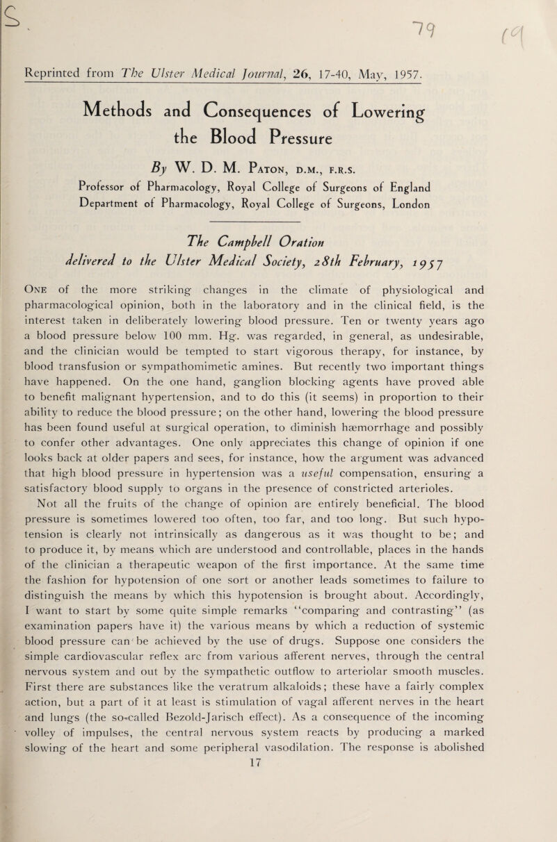 79 Reprinted from The Ulster Medical Journal, 26, 17-40, May, 1957. Methods and Consequences of Lowering the Blood Pressure By W. D. M. PaTON, D.M., F.R.S. Professor of Pharmacology, Royal College of Surgeons of England Department of Pharmacology, Royal College of Surgeons, London The Campbell Orat ion delivered to the Ulster Medical Society, 28th February, 1957 One of the more striking changes in the climate of physiological and pharmacological opinion, both in the laboratory and in the clinical field, is the interest taken in deliberately lowering blood pressure. Ten or twenty years ago a blood pressure below 100 mm. Hg. was regarded, in general, as undesirable, and the clinician would be tempted to start vigorous therapy, for instance, by blood transfusion or sympathomimetic amines. But recently two important things have happened. On the one hand, ganglion blocking agents have proved able to benefit malignant hypertension, and to do this (it seems) in proportion to their ability to reduce the blood pressure; on the other hand, lowering the blood pressure has been found useful at surgical operation, to diminish haemorrhage and possibly to confer other advantages. One only appreciates this change of opinion if one looks back at older papers and sees, for instance, how the argument was advanced that high blood pressure in hypertension was a useful compensation, ensuring a satisfactory blood supply to organs in the presence of constricted arterioles. Not all the fruits of the change of opinion are entirely beneficial. The blood pressure is sometimes lowered too often, too far, and too long. But such hypo¬ tension is clearly not intrinsically as dangerous as it was thought to be; and to produce it, by means which are understood and controllable, places in the hands of the clinician a therapeutic weapon of the first importance. At the same time the fashion for hypotension of one sort or another leads sometimes to failure to distinguish the means by which this hypotension is brought about. Accordingly, I want to start by some quite simple remarks “comparing and contrasting” (as examination papers have it) the various means by which a reduction of systemic blood pressure can be achieved by the use of drugs. Suppose one considers the simple cardiovascular reflex arc from various afferent nerves, through the central nervous system and out by the sympathetic outflow to arteriolar smooth muscles. First there are substances like the veratrum alkaloids; these have a fairly complex action, but a part of it at least is stimulation of vagal afferent nerves in the heart and lungs (the so-called Bezold-Jarisch effect). As a consequence of the incoming volley of impulses, the central nervous system reacts by producing a marked slowing of the heart and some peripheral vasodilation. The response is abolished