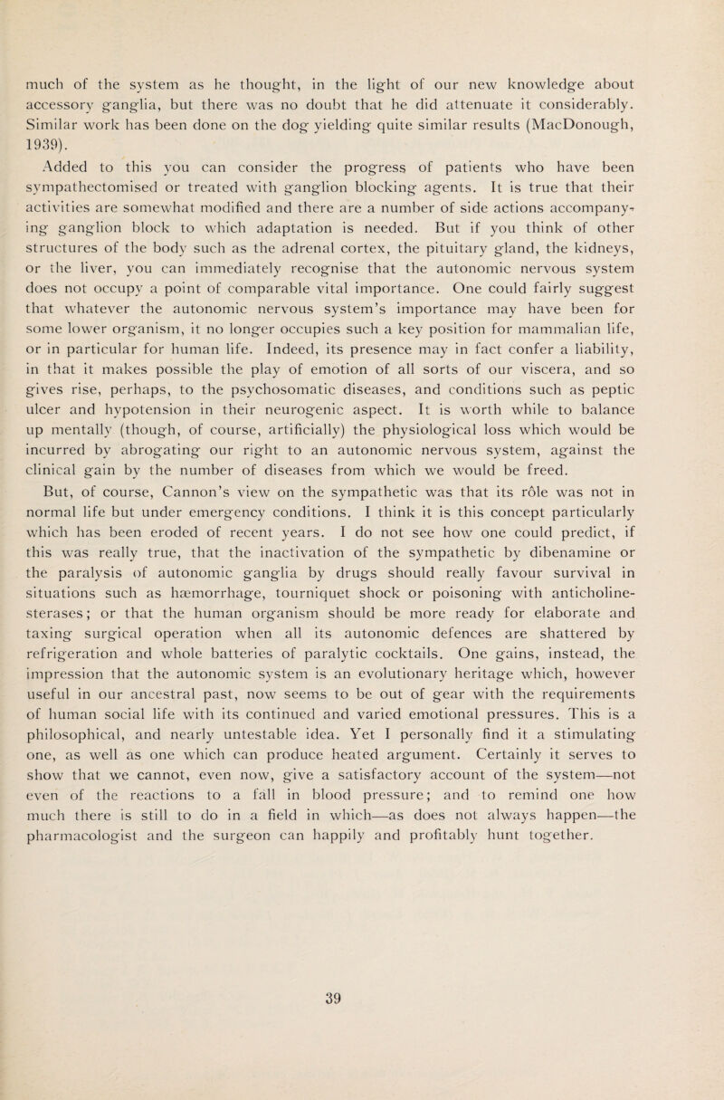 much of the system as he thought, in the light of our new knowledge about accessory ganglia, but there was no doubt that he did attenuate it considerably. Similar work has been done on the dog yielding quite similar results (MacDonough, 1939). Added to this you can consider the progress of patients who have been svmpathectomised or treated with ganglion blocking agents. It is true that their activities are somewhat modified and there are a number of side actions accompany^ ing ganglion block to which adaptation is needed. But if you think of other structures of the body such as the adrenal cortex, the pituitary gland, the kidneys, or the liver, you can immediately recognise that the autonomic nervous system does not occupy a point of comparable vital importance. One could fairly suggest that whatever the autonomic nervous system’s importance may have been for some lower organism, it no longer occupies such a key position for mammalian life, or in particular for human life. Indeed, its presence may in fact confer a liability, in that it makes possible the play of emotion of all sorts of our viscera, and so gives rise, perhaps, to the psychosomatic diseases, and conditions such as peptic ulcer and hypotension in their neurogenic aspect. It is worth while to balance up mentally (though, of course, artificially) the physiological loss which would be incurred by abrogating our right to an autonomic nervous system, against the clinical gain by the number of diseases from which we would be freed. But, of course, Cannon’s view on the sympathetic was that its role was not in normal life but under emergency conditions. I think it is this concept particularly which has been eroded of recent years. I do not see how one could predict, if this was really true, that the inactivation of the sympathetic by dibenamine or the paralysis of autonomic ganglia by drugs should really favour survival in situations such as haemorrhage, tourniquet shock or poisoning with anticholine¬ sterases ; or that the human organism should be more ready for elaborate and taxing surgical operation when all its autonomic defences are shattered by refrigeration and whole batteries of paralytic cocktails. One gains, instead, the impression that the autonomic system is an evolutionary heritage which, however useful in our ancestral past, now seems to be out of gear with the requirements of human social life with its continued and varied emotional pressures. This is a philosophical, and nearly untestable idea. Yet I personally find it a stimulating one, as well as one which can produce heated argument. Certainly it serves to show that we cannot, even now, give a satisfactory account of the system—not even of the reactions to a fall in blood pressure; and to remind one how much there is still to do in a field in which—as does not always happen—the pharmacologist and the surgeon can happily and profitably hunt together.