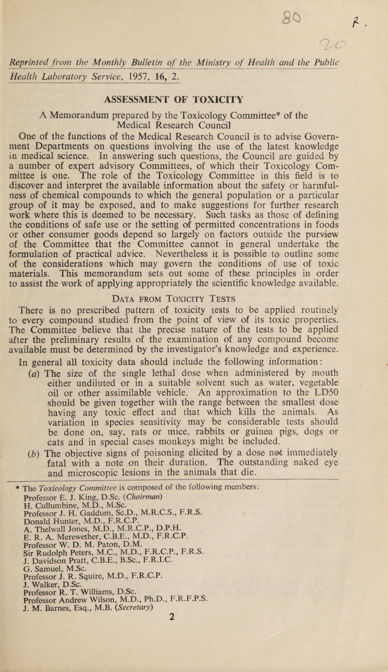 Reprinted from the Monthly Bulletin of the Ministry of Health and the Public Health Laboratory Service, 1957, 16, 2. ASSESSMENT OF TOXICITY A Memorandum prepared by the Toxicology Committee* of the Medical Research Council One of the functions of the Medical Research Council is to advise Govern¬ ment Departments on questions involving the use of the latest knowledge in medical science. In answering such questions, the Council are guided by a number of expert advisory Committees, of which their Toxicology Com¬ mittee is one. The role of the Toxicology Committee in this field is to discover and interpret the available information about the safety or harmful¬ ness of chemical compounds to which the general population or a particular group of it may be exposed, and to make suggestions for further research work where this is deemed to be necessary. Such tasks as those of defining the conditions of safe use or the setting of permitted concentrations in foods or other consumer goods depend so largely on factors outside the purview of the Committee that the Committee cannot in general undertake the formulation of practical advice. Nevertheless it is possible to outline some of the considerations which may govern the conditions of use of toxic materials. This memorandum sets out some of these principles in order to assist the work of applying appropriately the scientific knowledge available. Data from Toxicity Tests There is no prescribed pattern of toxicity tests to be applied routinely to every compound studied from the point of view of its toxic properties. The Committee believe that the precise nature of the tests to be applied after the preliminary results of the examination of any compound become available must be determined by the investigator’s knowledge and experience. In general all toxicity data should include the following information: (a) The size of the single lethal dose when administered by mouth either undiluted or in a suitable solvent such as water, vegetable oil or other assimilable vehicle. An approximation to the LD50 should be given together with the range between the smallest dose having any toxic effect and that which kills the animals. As variation in species sensitivity may be considerable tests should be done on, say, rats or mice, rabbits or guinea pigs, dogs or cats and in special cases monkeys might be included. (,b) The objective signs of poisoning elicited by a dose not immediately fatal with a note on their duration. The outstanding naked eye and microscopic lesions in the animals that die. * The Toxicology Committee is composed of the following members: Professor E. J. King, D.Sc. (Chairman) H. Cullumbine, M.D., M.Sc. Professor J. H. Gaddum, Sc.D., M.R.C.S., F.R.S. Donald Hunter, M.D., F.R.C.P. A. Thelwall Jones, M.D., M.R.C.P., D.P.H. E. R. A. Merewether, C.B.E., M.D., F.R.C.P. Professor W. D. M. Paton, D.M. Sir Rudolph Peters, M.C., M.D., F.R.C.P., F.R.S. J. Davidson Pratt, C.B.E., B.Sc., F.R.I.C. G. Samuel, M.Sc. Professor J. R. Squire, M.D., F.R.C.P. J. Walker, D.Sc. Professor R. T. Williams, D.Sc. Professor Andrew Wilson, M.D., Ph.D., F.R.F.P.S. J. M. Barnes, Esq., M.B. (Secretary)